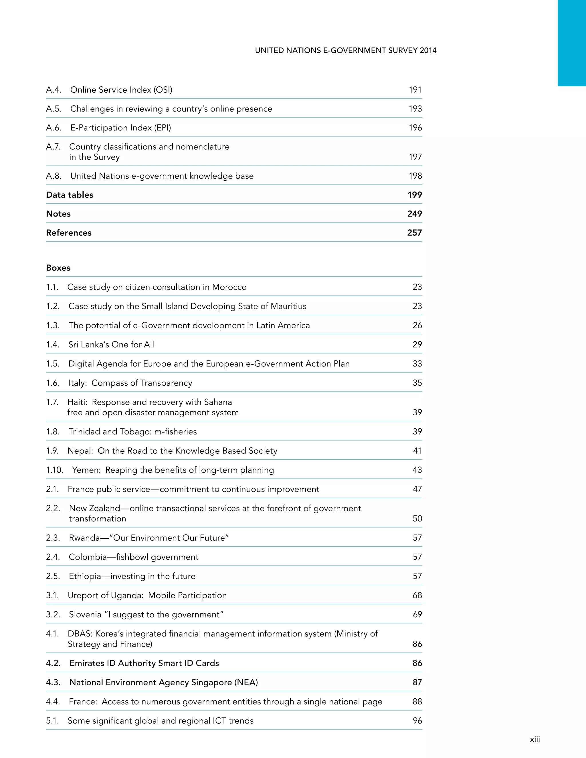   xiii 
UNITED NATIONS E-GOVERNMENT SURVEY 2014
A.4.  Online Service Index (OSI)	 191
A.5. Challenges in reviewing a country’s online presence	 193
A.6.  E-Participation Index (EPI)	 196
A.7. Country classiﬁcations and nomenclature
in the Survey	 197
A.8.  United Nations e-government knowledge base	 198
Data tables	 199
Notes	249
References	257
Boxes
1.1.  Case study on citizen consultation in Morocco	 23
1.2. Case study on the Small Island Developing State of Mauritius	 23
1.3.  The potential of e-Government development in Latin America	 26
1.4.  Sri Lanka’s One for All	 29
1.5. Digital Agenda for Europe and the European e-Government Action Plan	 33
1.6.  Italy:  Compass of Transparency	 35
1.7. Haiti:  Response and recovery with Sahana
free and open disaster management system	 39
1.8.  Trinidad and Tobago: m-fisheries	 39
1.9.  Nepal:  On the Road to the Knowledge Based Society	 41
1.10.  Yemen:  Reaping the benefits of long-term planning	 43
2.1. France public service—commitment to continuous improvement	 47
2.2. New Zealand—online transactional services at the forefront of government
transformation	50
2.3.  Rwanda—“Our Environment Our Future”	 57
2.4.  Colombia—fishbowl government	 57
2.5.  Ethiopia—investing in the future	 57
3.1.  Ureport of Uganda:  Mobile Participation	 68
3.2.  Slovenia “I suggest to the government”	 69
4.1. DBAS: Korea’s integrated financial management information system (Ministry of
Strategy and Finance)	 86
4.2.  Emirates ID Authority Smart ID Cards	 86
4.3.  National Environment Agency Singapore (NEA)	 87
4.4. France:  Access to numerous government entities through a single national page	 88
5.1.  Some significant global and regional ICT trends	 96
 