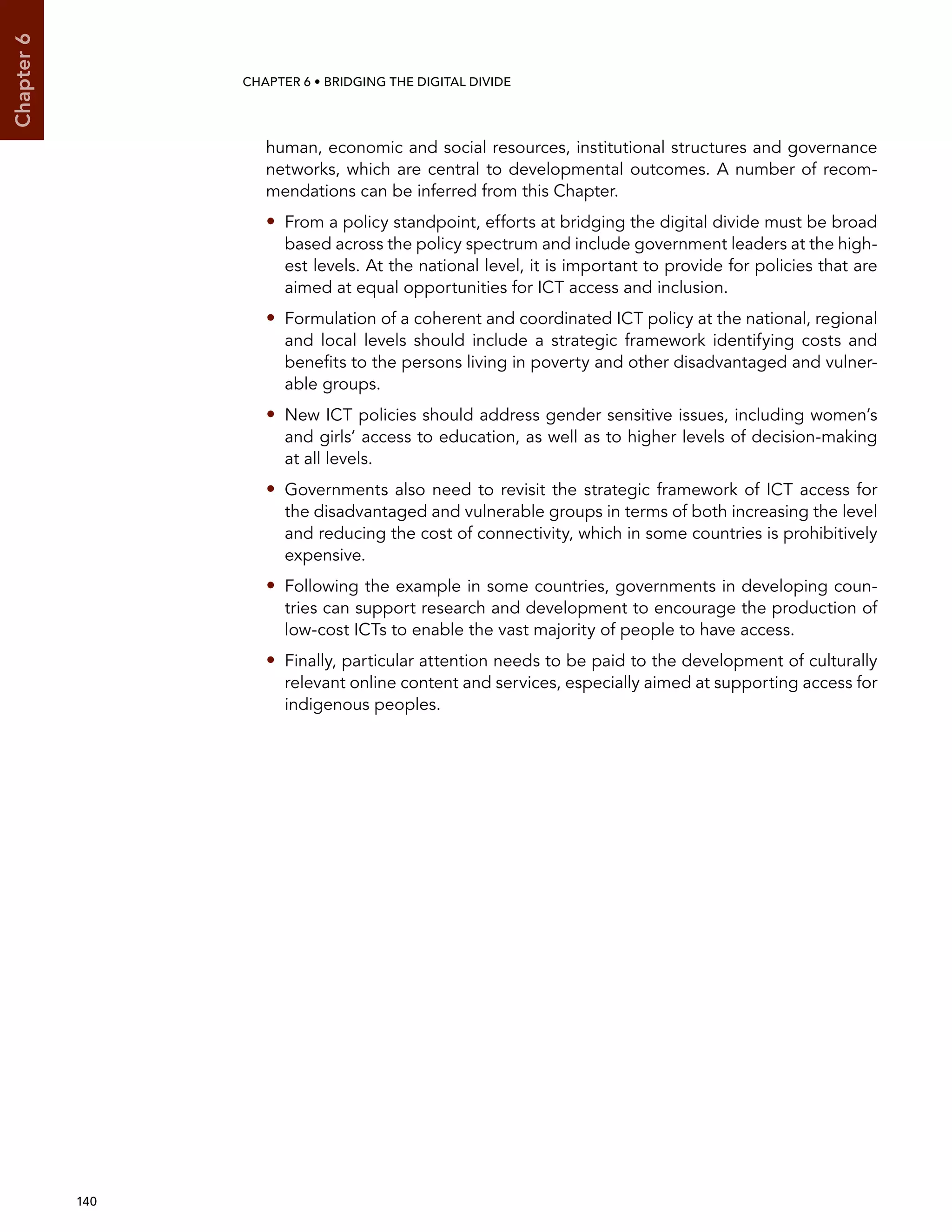  140 
Chapter6
CHAPTER 6 • Bridging the digital divide
human, economic and social resources, institutional structures and governance
networks, which are central to developmental outcomes. A number of recom-
mendations can be inferred from this Chapter.
•• From a policy standpoint, efforts at bridging the digital divide must be broad
based across the policy spectrum and include government leaders at the high-
est levels. At the national level, it is important to provide for policies that are
aimed at equal opportunities for ICT access and inclusion.
•• Formulation of a coherent and coordinated ICT policy at the national, regional
and local levels should include a strategic framework identifying costs and
benefits to the persons living in poverty and other disadvantaged and vulner-
able groups.
•• New ICT policies should address gender sensitive issues, including women’s
and girls’ access to education, as well as to higher levels of decision-making
at all levels.
•• Governments also need to revisit the strategic framework of ICT access for
the disadvantaged and vulnerable groups in terms of both increasing the level
and reducing the cost of connectivity, which in some countries is prohibitively
expensive.
•• Following the example in some countries, governments in developing coun-
tries can support research and development to encourage the production of
low-cost ICTs to enable the vast majority of people to have access.
•• Finally, particular attention needs to be paid to the development of culturally
relevant online content and services, especially aimed at supporting access for
indigenous peoples.
 