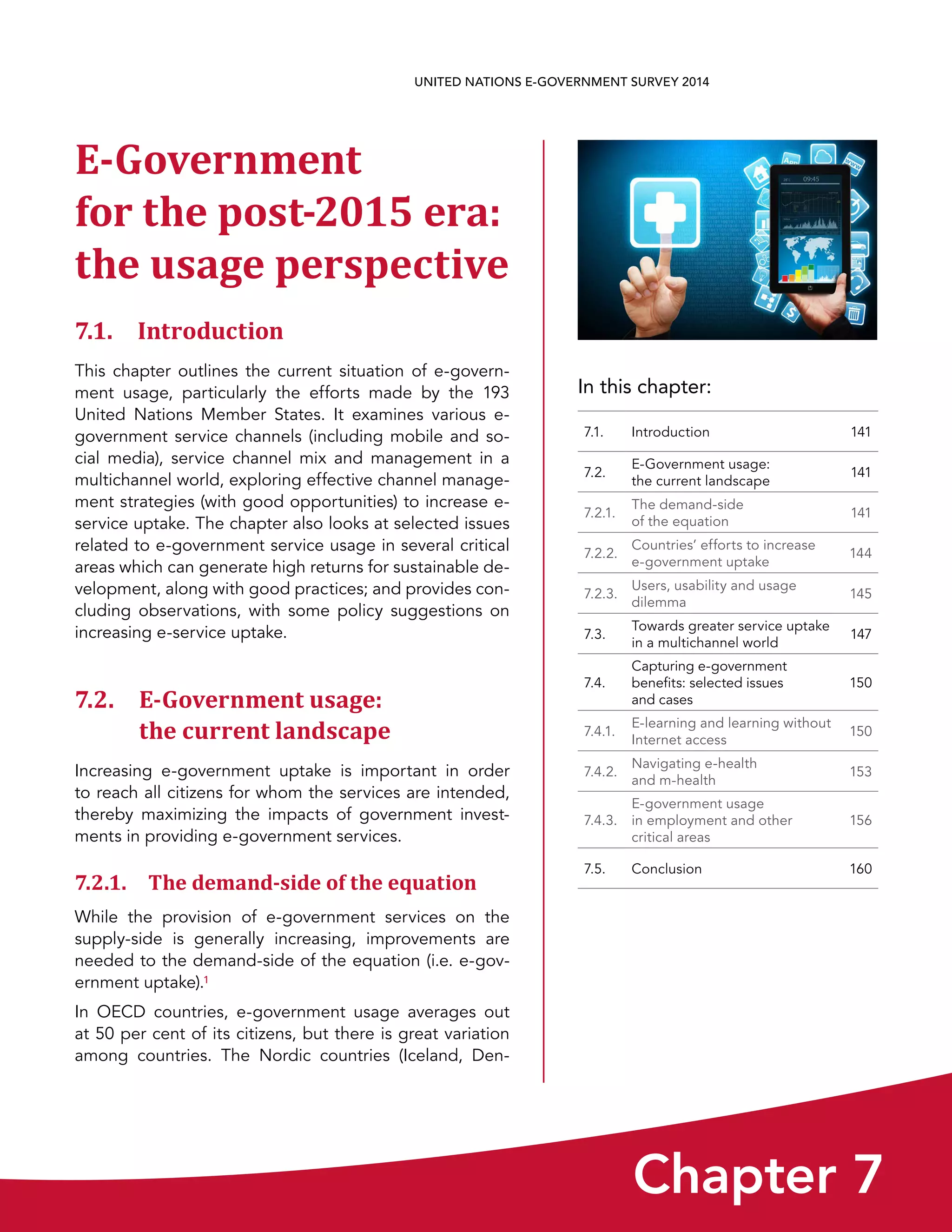 In this chapter:
Chapter 7
UNITED NATIONS E-GOVERNMENT SURVEY 2014
7.1. Introduction 141
7.2.
E-Government usage:
the current landscape
141
7.2.1.
The demand-side
of the equation
141
7.2.2.
Countries’ efforts to increase
e-government uptake
144
7.2.3.
Users, usability and usage
dilemma
145
7.3.
Towards greater service uptake
in a multichannel world
147
7.4.
Capturing e-government
benefits: selected issues
and cases
150
7.4.1.
E-learning and learning without
Internet access
150
7.4.2.
Navigating e-health
and m-health
153
7.4.3.
E-government usage
in employment and other
critical areas
156
7.5. Conclusion 160
E-Government
for the post-2015 era:
the usage perspective
7.1. Introduction
This chapter outlines the current situation of e-govern-
ment usage, particularly the efforts made by the 193
United Nations Member States. It examines various e-
government service channels (including mobile and so-
cial media), service channel mix and management in a
multichannel world, exploring effective channel manage-
ment strategies (with good opportunities) to increase e-
service uptake. The chapter also looks at selected issues
related to e-government service usage in several critical
areas which can generate high returns for sustainable de-
velopment, along with good practices; and provides con-
cluding observations, with some policy suggestions on
increasing e-service uptake.
7.2. E-Government usage: 
the current landscape
Increasing e-government uptake is important in order
to reach all citizens for whom the services are intended,
thereby maximizing the impacts of government invest-
ments in providing e-government services.
7.2.1. The demand-side of the equation
While the provision of e-government services on the
supply-side is generally increasing, improvements are
needed to the demand-side of the equation (i.e. e-gov-
ernment uptake).1
In OECD countries, e-government usage averages out
at 50 per cent of its citizens, but there is great variation
among countries. The Nordic countries (Iceland, Den-
 