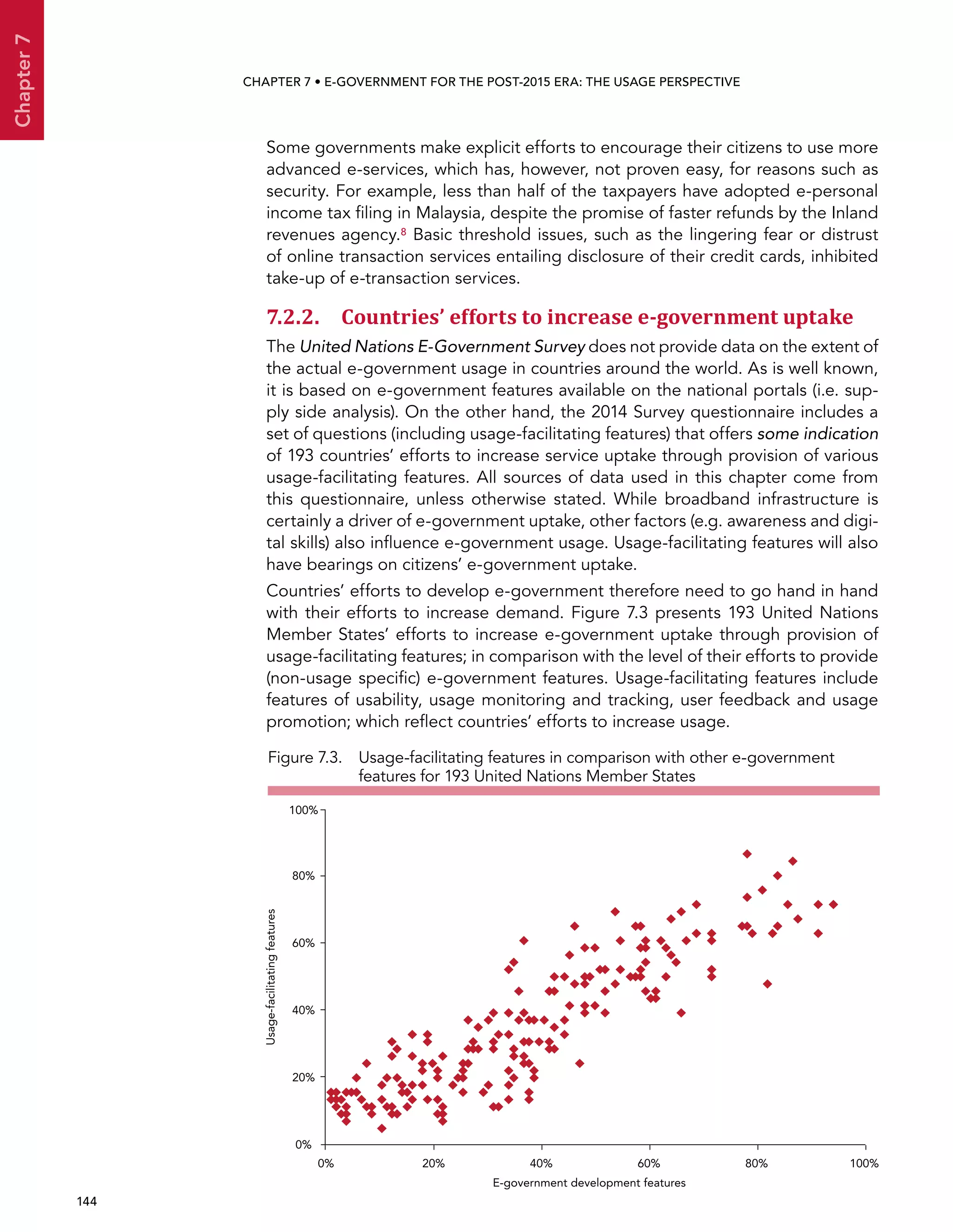  144 
Chapter7
CHAPTER 7 • E-Government for the post-2015 era: the usage perspective
Some governments make explicit efforts to encourage their citizens to use more
advanced e-services, which has, however, not proven easy, for reasons such as
security. For example, less than half of the taxpayers have adopted e-personal
income tax filing in Malaysia, despite the promise of faster refunds by the Inland
revenues agency.8 Basic threshold issues, such as the lingering fear or distrust
of online transaction services entailing disclosure of their credit cards, inhibited
take-up of e-transaction services.
7.2.2. Countries’ efforts to increase e-government uptake
The United Nations E-Government Survey does not provide data on the extent of
the actual e-government usage in countries around the world. As is well known,
it is based on e-government features available on the national portals (i.e. sup-
ply side analysis). On the other hand, the 2014 Survey questionnaire includes a
set of questions (including usage-facilitating features) that offers some indication
of 193 countries’ efforts to increase service uptake through provision of various
usage-facilitating features. All sources of data used in this chapter come from
this questionnaire, unless otherwise stated. While broadband infrastructure is
certainly a driver of e-government uptake, other factors (e.g. awareness and digi-
tal skills) also influence e-government usage. Usage-facilitating features will also
have bearings on citizens’ e-government uptake.
Countries’ efforts to develop e-government therefore need to go hand in hand
with their efforts to increase demand. Figure 7.3 presents 193 United Nations
Member States’ efforts to increase e-government uptake through provision of
usage-facilitating features; in comparison with the level of their efforts to provide
(non-usage specific) e-government features. Usage-facilitating features include
features of usability, usage monitoring and tracking, user feedback and usage
promotion; which reflect countries’ efforts to increase usage.
Figure 7.3. Usage-facilitating features in comparison with other e-government
features for 193 United Nations Member States
0% 20% 40% 60% 80% 100%
0%
20%
40%
60%
80%
100%
Usage-facilitatingfeatures
E-government development features
 