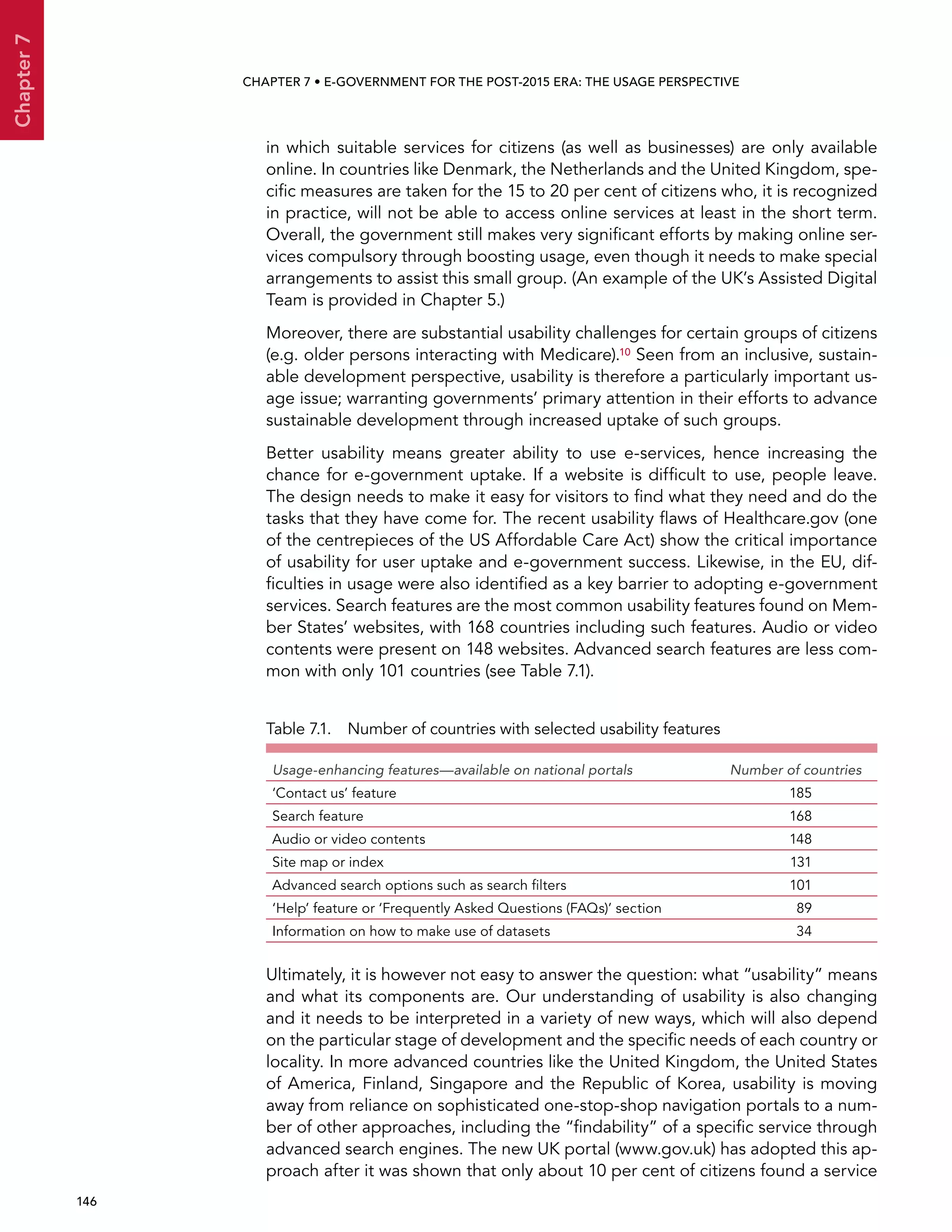  146 
Chapter7
CHAPTER 7 • E-Government for the post-2015 era: the usage perspective
in which suitable services for citizens (as well as businesses) are only available
online. In countries like Denmark, the Netherlands and the United Kingdom, spe-
cific measures are taken for the 15 to 20 per cent of citizens who, it is recognized
in practice, will not be able to access online services at least in the short term.
Overall, the government still makes very significant efforts by making online ser-
vices compulsory through boosting usage, even though it needs to make special
arrangements to assist this small group. (An example of the UK’s Assisted Digital
Team is provided in Chapter 5.)
Moreover, there are substantial usability challenges for certain groups of citizens
(e.g. older persons interacting with Medicare).10 Seen from an inclusive, sustain-
able development perspective, usability is therefore a particularly important us-
age issue; warranting governments’ primary attention in their efforts to advance
sustainable development through increased uptake of such groups.
Better usability means greater ability to use e-services, hence increasing the
chance for e-government uptake. If a website is difficult to use, people leave.
The design needs to make it easy for visitors to find what they need and do the
tasks that they have come for. The recent usability flaws of Healthcare.gov (one
of the centrepieces of the US Affordable Care Act) show the critical importance
of usability for user uptake and e-government success. Likewise, in the EU, dif-
ficulties in usage were also identified as a key barrier to adopting e-government
services. Search features are the most common usability features found on Mem-
ber States’ websites, with 168 countries including such features. Audio or video
contents were present on 148 websites. Advanced search features are less com-
mon with only 101 countries (see Table 7.1).
Table 7.1.  Number of countries with selected usability features
Usage-enhancing features—available on national portals Number of countries
‘Contact us’ feature 185
Search feature 168
Audio or video contents 148
Site map or index 131
Advanced search options such as search filters 101
‘Help’ feature or ‘Frequently Asked Questions (FAQs)’ section 89
Information on how to make use of datasets 34
Ultimately, it is however not easy to answer the question: what “usability” means
and what its components are. Our understanding of usability is also changing
and it needs to be interpreted in a variety of new ways, which will also depend
on the particular stage of development and the specific needs of each country or
locality. In more advanced countries like the United Kingdom, the United States
of America, Finland, Singapore and the Republic of Korea, usability is moving
away from reliance on sophisticated one-stop-shop navigation portals to a num-
ber of other approaches, including the “findability” of a specific service through
advanced search engines. The new UK portal (www.gov.uk) has adopted this ap-
proach after it was shown that only about 10 per cent of citizens found a service
 