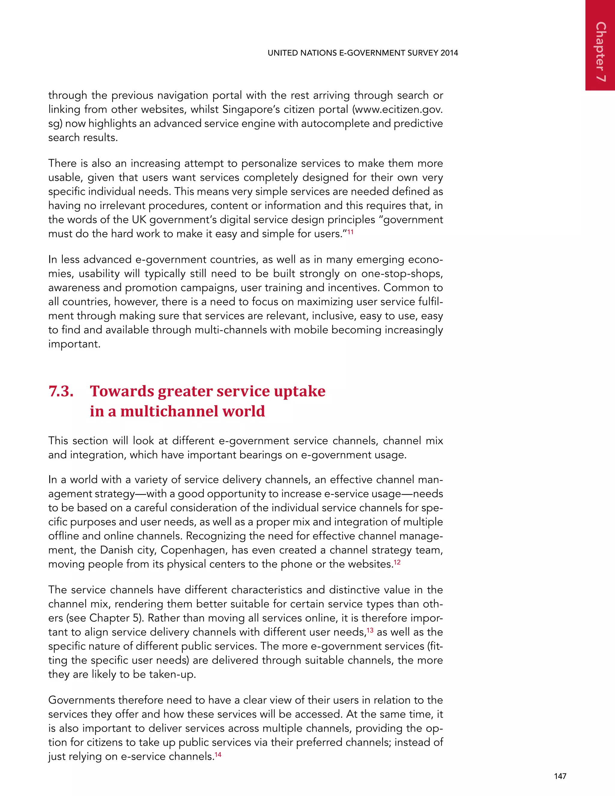   147 
Chapter7
UNITED NATIONS E-GOVERNMENT SURVEY 2014
through the previous navigation portal with the rest arriving through search or
linking from other websites, whilst Singapore’s citizen portal (www.ecitizen.gov.
sg) now highlights an advanced service engine with autocomplete and predictive
search results.
There is also an increasing attempt to personalize services to make them more
usable, given that users want services completely designed for their own very
specific individual needs. This means very simple services are needed defined as
having no irrelevant procedures, content or information and this requires that, in
the words of the UK government’s digital service design principles “government
must do the hard work to make it easy and simple for users.”11
In less advanced e-government countries, as well as in many emerging econo-
mies, usability will typically still need to be built strongly on one-stop-shops,
awareness and promotion campaigns, user training and incentives. Common to
all countries, however, there is a need to focus on maximizing user service fulfil-
ment through making sure that services are relevant, inclusive, easy to use, easy
to find and available through multi-channels with mobile becoming increasingly
important.
7.3. Towards greater service uptake
in a multichannel world
This section will look at different e-government service channels, channel mix
and integration, which have important bearings on e-government usage.
In a world with a variety of service delivery channels, an effective channel man-
agement strategy—with a good opportunity to increase e-service usage—needs
to be based on a careful consideration of the individual service channels for spe-
cific purposes and user needs, as well as a proper mix and integration of multiple
offline and online channels. Recognizing the need for effective channel manage-
ment, the Danish city, Copenhagen, has even created a channel strategy team,
moving people from its physical centers to the phone or the websites.12
The service channels have different characteristics and distinctive value in the
channel mix, rendering them better suitable for certain service types than oth-
ers (see Chapter 5). Rather than moving all services online, it is therefore impor-
tant to align service delivery channels with different user needs,13 as well as the
specific nature of different public services. The more e-government services (fit-
ting the specific user needs) are delivered through suitable channels, the more
they are likely to be taken-up.
Governments therefore need to have a clear view of their users in relation to the
services they offer and how these services will be accessed. At the same time, it
is also important to deliver services across multiple channels, providing the op-
tion for citizens to take up public services via their preferred channels; instead of
just relying on e-service channels.14
 