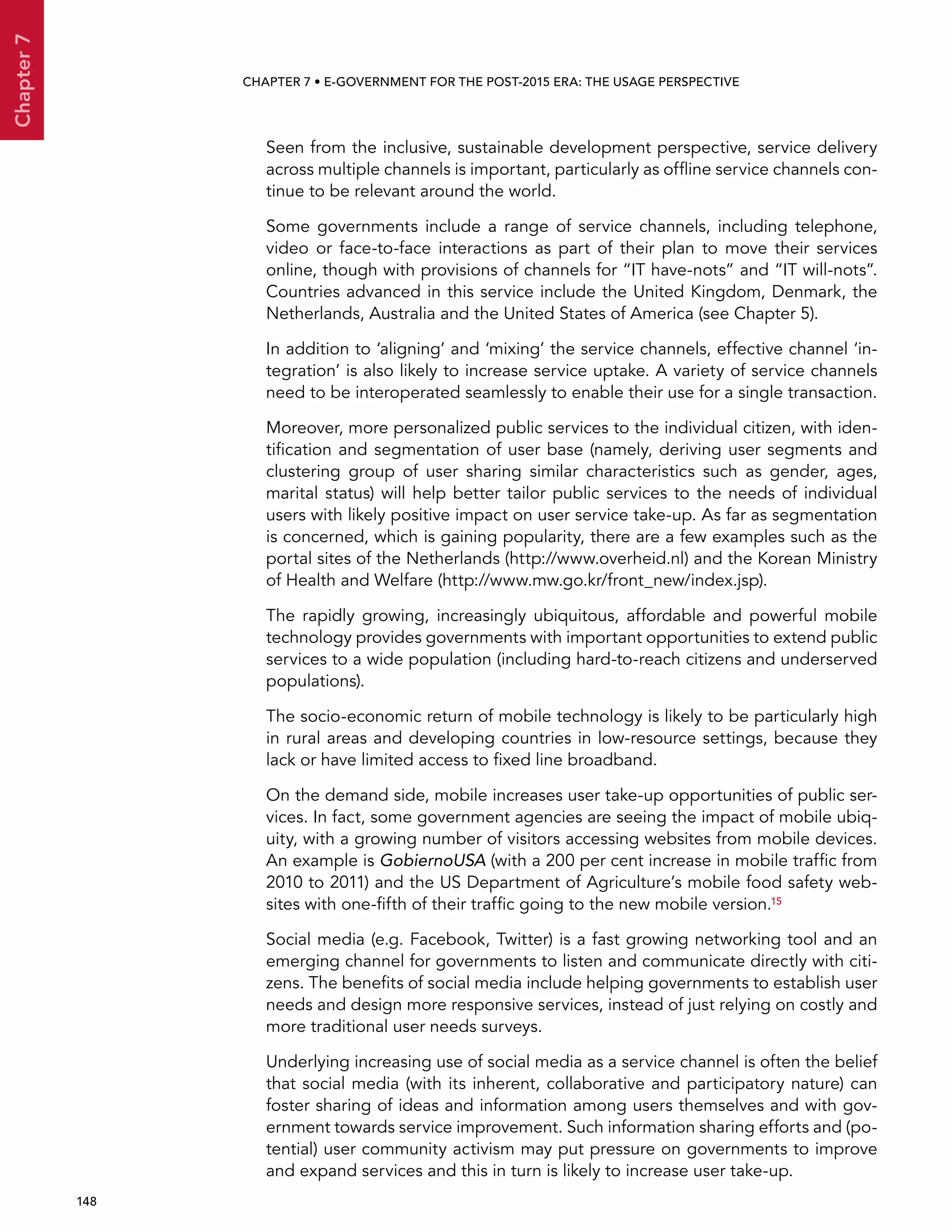  148 
Chapter7
CHAPTER 7 • E-Government for the post-2015 era: the usage perspective
Seen from the inclusive, sustainable development perspective, service delivery
across multiple channels is important, particularly as offline service channels con-
tinue to be relevant around the world.
Some governments include a range of service channels, including telephone,
video or face-to-face interactions as part of their plan to move their services
online, though with provisions of channels for “IT have-nots” and “IT will-nots”.
Countries advanced in this service include the United Kingdom, Denmark, the
Netherlands, Australia and the United States of America (see Chapter 5).
In addition to ‘aligning’ and ‘mixing’ the service channels, effective channel ‘in-
tegration’ is also likely to increase service uptake. A variety of service channels
need to be interoperated seamlessly to enable their use for a single transaction.
Moreover, more personalized public services to the individual citizen, with iden-
tification and segmentation of user base (namely, deriving user segments and
clustering group of user sharing similar characteristics such as gender, ages,
marital status) will help better tailor public services to the needs of individual
users with likely positive impact on user service take-up. As far as segmentation
is concerned, which is gaining popularity, there are a few examples such as the
portal sites of the Netherlands (http://www.overheid.nl) and the Korean Ministry
of Health and Welfare (http://www.mw.go.kr/front_new/index.jsp).
The rapidly growing, increasingly ubiquitous, affordable and powerful mobile
technology provides governments with important opportunities to extend public
services to a wide population (including hard-to-reach citizens and underserved
populations).
The socio-economic return of mobile technology is likely to be particularly high
in rural areas and developing countries in low-resource settings, because they
lack or have limited access to fixed line broadband.
On the demand side, mobile increases user take-up opportunities of public ser-
vices. In fact, some government agencies are seeing the impact of mobile ubiq-
uity, with a growing number of visitors accessing websites from mobile devices.
An example is GobiernoUSA (with a 200 per cent increase in mobile traffic from
2010 to 2011) and the US Department of Agriculture’s mobile food safety web-
sites with one-fifth of their traffic going to the new mobile version.15
Social media (e.g. Facebook, Twitter) is a fast growing networking tool and an
emerging channel for governments to listen and communicate directly with citi-
zens. The benefits of social media include helping governments to establish user
needs and design more responsive services, instead of just relying on costly and
more traditional user needs surveys.
Underlying increasing use of social media as a service channel is often the belief
that social media (with its inherent, collaborative and participatory nature) can
foster sharing of ideas and information among users themselves and with gov-
ernment towards service improvement. Such information sharing efforts and (po-
tential) user community activism may put pressure on governments to improve
and expand services and this in turn is likely to increase user take-up.
 