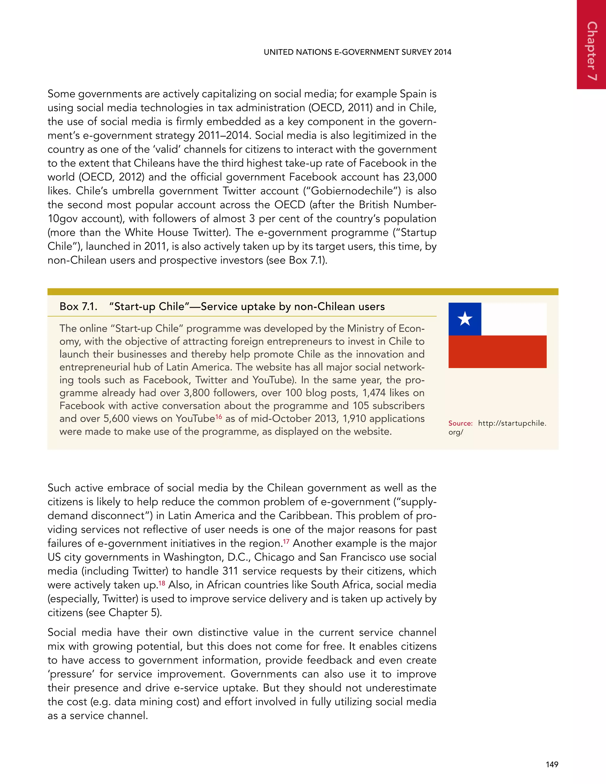  149 
Chapter7
UNITED NATIONS E-GOVERNMENT SURVEY 2014
Some governments are actively capitalizing on social media; for example Spain is
using social media technologies in tax administration (OECD, 2011) and in Chile,
the use of social media is firmly embedded as a key component in the govern-
ment’s e-government strategy 2011–2014. Social media is also legitimized in the
country as one of the ‘valid’ channels for citizens to interact with the government
to the extent that Chileans have the third highest take-up rate of Facebook in the
world (OECD, 2012) and the official government Facebook account has 23,000
likes. Chile’s umbrella government Twitter account (“Gobiernodechile”) is also
the second most popular account across the OECD (after the British Number-
10gov account), with followers of almost 3 per cent of the country’s population
(more than the White House Twitter). The e-government programme (“Startup
Chile”), launched in 2011, is also actively taken up by its target users, this time, by
non-Chilean users and prospective investors (see Box 7.1).
Such active embrace of social media by the Chilean government as well as the
citizens is likely to help reduce the common problem of e-government (“supply-
demand disconnect”) in Latin America and the Caribbean. This problem of pro-
viding services not reflective of user needs is one of the major reasons for past
failures of e-government initiatives in the region.17 Another example is the major
US city governments in Washington, D.C., Chicago and San Francisco use social
media (including Twitter) to handle 311 service requests by their citizens, which
were actively taken up.18 Also, in African countries like South Africa, social media
(especially, Twitter) is used to improve service delivery and is taken up actively by
citizens (see Chapter 5).
Social media have their own distinctive value in the current service channel
mix with growing potential, but this does not come for free. It enables citizens
to have access to government information, provide feedback and even create
‘pressure’ for service improvement. Governments can also use it to improve
their presence and drive e-service uptake. But they should not underestimate
the cost (e.g. data mining cost) and effort involved in fully utilizing social media
as a service channel.
Box 7.1.  “Start-up Chile”—Service uptake by non-Chilean users
The online “Start-up Chile” programme was developed by the Ministry of Econ-
omy, with the objective of attracting foreign entrepreneurs to invest in Chile to
launch their businesses and thereby help promote Chile as the innovation and
entrepreneurial hub of Latin America. The website has all major social network-
ing tools such as Facebook, Twitter and YouTube). In the same year, the pro-
gramme already had over 3,800 followers, over 100 blog posts, 1,474 likes on
Facebook with active conversation about the programme and 105 subscribers
and over 5,600 views on YouTube16 as of mid-October 2013, 1,910 applications
were made to make use of the programme, as displayed on the website.
Source:	http://startupchile.
org/
 