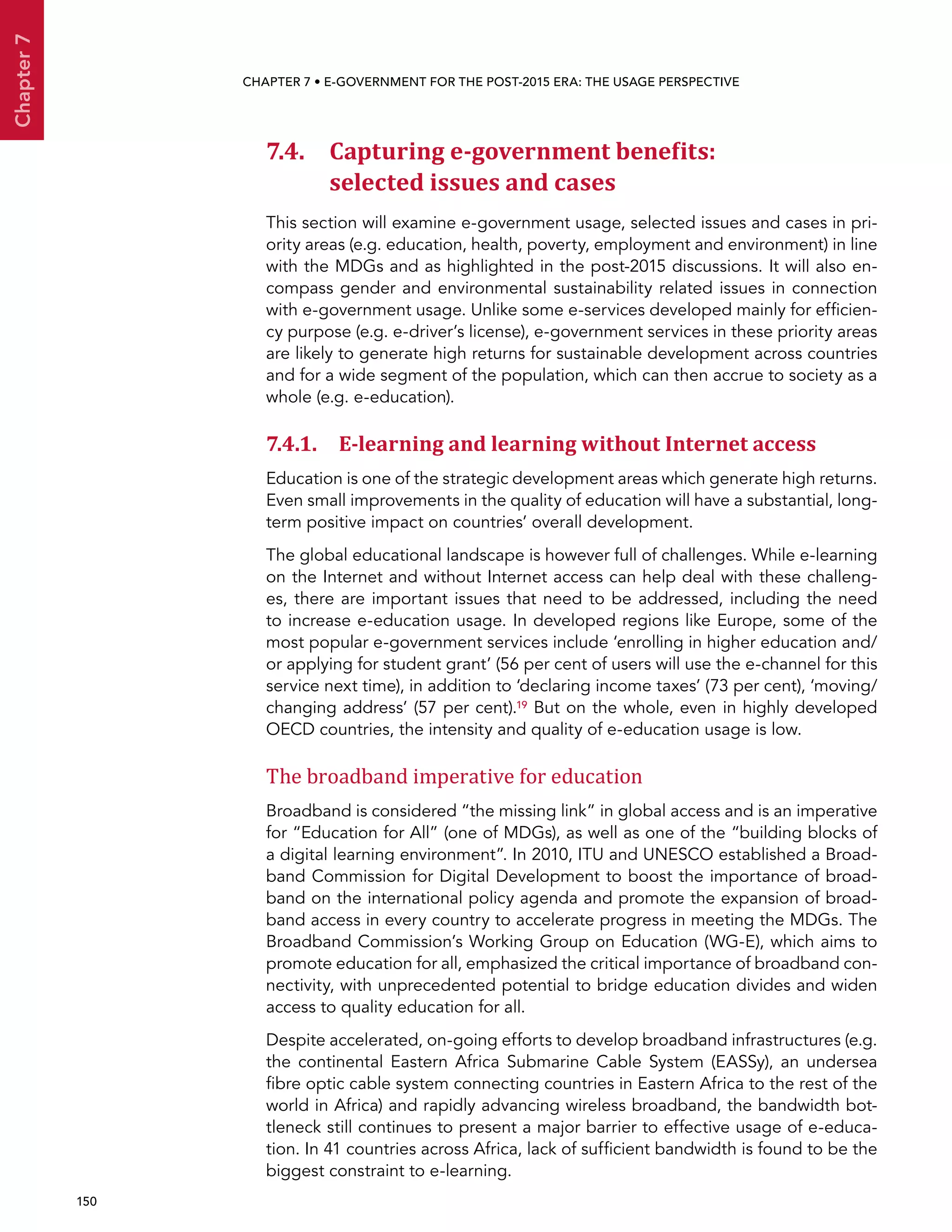  150 
Chapter7
CHAPTER 7 • E-Government for the post-2015 era: the usage perspective
7.4. Capturing e-government benefits:
selected issues and cases
This section will examine e-government usage, selected issues and cases in pri-
ority areas (e.g. education, health, poverty, employment and environment) in line
with the MDGs and as highlighted in the post-2015 discussions. It will also en-
compass gender and environmental sustainability related issues in connection
with e-government usage. Unlike some e-services developed mainly for efficien-
cy purpose (e.g. e-driver’s license), e-government services in these priority areas
are likely to generate high returns for sustainable development across countries
and for a wide segment of the population, which can then accrue to society as a
whole (e.g. e-education).
7.4.1. E-learning and learning without Internet access
Education is one of the strategic development areas which generate high returns.
Even small improvements in the quality of education will have a substantial, long-
term positive impact on countries’ overall development.
The global educational landscape is however full of challenges. While e-learning
on the Internet and without Internet access can help deal with these challeng-
es, there are important issues that need to be addressed, including the need
to increase e-education usage. In developed regions like Europe, some of the
most popular e-government services include ‘enrolling in higher education and/
or applying for student grant’ (56 per cent of users will use the e-channel for this
service next time), in addition to ‘declaring income taxes’ (73 per cent), ‘moving/
changing address’ (57 per cent).19 But on the whole, even in highly developed
OECD countries, the intensity and quality of e-education usage is low.
The broadband imperative for education
Broadband is considered “the missing link” in global access and is an imperative
for “Education for All” (one of MDGs), as well as one of the “building blocks of
a digital learning environment”. In 2010, ITU and UNESCO established a Broad-
band Commission for Digital Development to boost the importance of broad-
band on the international policy agenda and promote the expansion of broad-
band access in every country to accelerate progress in meeting the MDGs. The
Broadband Commission’s Working Group on Education (WG-E), which aims to
promote education for all, emphasized the critical importance of broadband con-
nectivity, with unprecedented potential to bridge education divides and widen
access to quality education for all.
Despite accelerated, on-going efforts to develop broadband infrastructures (e.g.
the continental Eastern Africa Submarine Cable System (EASSy), an undersea
fibre optic cable system connecting countries in Eastern Africa to the rest of the
world in Africa) and rapidly advancing wireless broadband, the bandwidth bot-
tleneck still continues to present a major barrier to effective usage of e-educa-
tion. In 41 countries across Africa, lack of sufficient bandwidth is found to be the
biggest constraint to e-learning.
 
