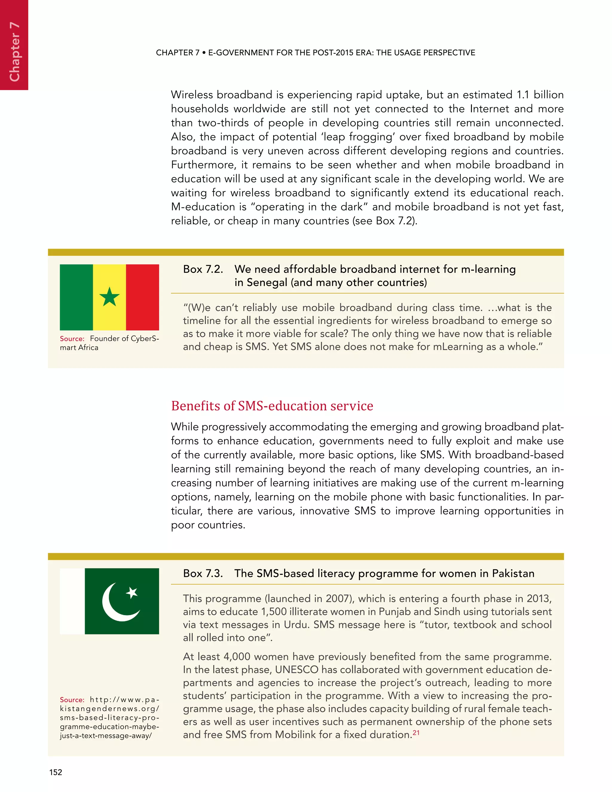  152 
Chapter7
CHAPTER 7 • E-Government for the post-2015 era: the usage perspective
Wireless broadband is experiencing rapid uptake, but an estimated 1.1 billion
households worldwide are still not yet connected to the Internet and more
than two-thirds of people in developing countries still remain unconnected.
Also, the impact of potential ‘leap frogging’ over fixed broadband by mobile
broadband is very uneven across different developing regions and countries.
Furthermore, it remains to be seen whether and when mobile broadband in
education will be used at any significant scale in the developing world. We are
waiting for wireless broadband to significantly extend its educational reach.
M-education is “operating in the dark” and mobile broadband is not yet fast,
reliable, or cheap in many countries (see Box 7.2).
Benefits of SMS-education service
While progressively accommodating the emerging and growing broadband plat-
forms to enhance education, governments need to fully exploit and make use
of the currently available, more basic options, like SMS. With broadband-based
learning still remaining beyond the reach of many developing countries, an in-
creasing number of learning initiatives are making use of the current m-learning
options, namely, learning on the mobile phone with basic functionalities. In par-
ticular, there are various, innovative SMS to improve learning opportunities in
poor countries.
Box 7.3.  The SMS-based literacy programme for women in Pakistan
This programme (launched in 2007), which is entering a fourth phase in 2013,
aims to educate 1,500 illiterate women in Punjab and Sindh using tutorials sent
via text messages in Urdu. SMS message here is “tutor, textbook and school
all rolled into one”.
At least 4,000 women have previously benefited from the same programme.
In the latest phase, UNESCO has collaborated with government education de-
partments and agencies to increase the project’s outreach, leading to more
students’ participation in the programme. With a view to increasing the pro-
gramme usage, the phase also includes capacity building of rural female teach-
ers as well as user incentives such as permanent ownership of the phone sets
and free SMS from Mobilink for a fixed duration.21
Source:	 h t t p : // w w w. p a -
kis t angender news.org/
sms-based-literacy-pro-
gramme-education-maybe-
just-a-text-message-away/
Box 7.2. We need affordable broadband internet for m-learning
in Senegal (and many other countries)
“(W)e can’t reliably use mobile broadband during class time. …what is the
timeline for all the essential ingredients for wireless broadband to emerge so
as to make it more viable for scale? The only thing we have now that is reliable
and cheap is SMS. Yet SMS alone does not make for mLearning as a whole.”
Source:	 Founder of CyberS-
mart Africa
 
