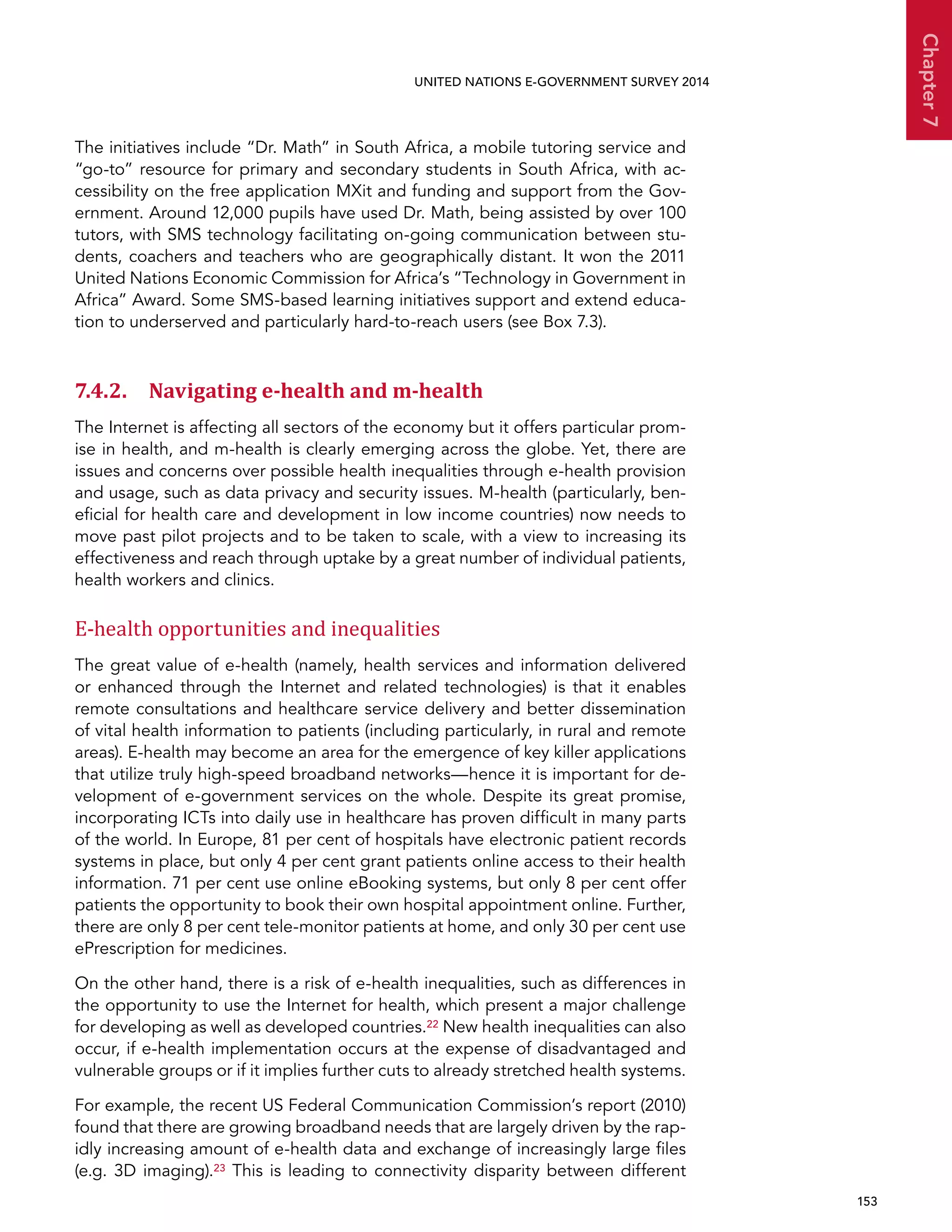   153 
Chapter7
UNITED NATIONS E-GOVERNMENT SURVEY 2014
The initiatives include “Dr. Math” in South Africa, a mobile tutoring service and
“go-to” resource for primary and secondary students in South Africa, with ac-
cessibility on the free application MXit and funding and support from the Gov-
ernment. Around 12,000 pupils have used Dr. Math, being assisted by over 100
tutors, with SMS technology facilitating on-going communication between stu-
dents, coachers and teachers who are geographically distant. It won the 2011
United Nations Economic Commission for Africa’s “Technology in Government in
Africa” Award. Some SMS-based learning initiatives support and extend educa-
tion to underserved and particularly hard-to-reach users (see Box 7.3).
7.4.2. Navigating e-health and m-health
The Internet is affecting all sectors of the economy but it offers particular prom-
ise in health, and m-health is clearly emerging across the globe. Yet, there are
issues and concerns over possible health inequalities through e-health provision
and usage, such as data privacy and security issues. M-health (particularly, ben-
eficial for health care and development in low income countries) now needs to
move past pilot projects and to be taken to scale, with a view to increasing its
effectiveness and reach through uptake by a great number of individual patients,
health workers and clinics.
E-health opportunities and inequalities
The great value of e-health (namely, health services and information delivered
or enhanced through the Internet and related technologies) is that it enables
remote consultations and healthcare service delivery and better dissemination
of vital health information to patients (including particularly, in rural and remote
areas). E-health may become an area for the emergence of key killer applications
that utilize truly high-speed broadband networks—hence it is important for de-
velopment of e-government services on the whole. Despite its great promise,
incorporating ICTs into daily use in healthcare has proven difficult in many parts
of the world. In Europe, 81 per cent of hospitals have electronic patient records
systems in place, but only 4 per cent grant patients online access to their health
information. 71 per cent use online eBooking systems, but only 8 per cent offer
patients the opportunity to book their own hospital appointment online. Further,
there are only 8 per cent tele-monitor patients at home, and only 30 per cent use
ePrescription for medicines.
On the other hand, there is a risk of e-health inequalities, such as differences in
the opportunity to use the Internet for health, which present a major challenge
for developing as well as developed countries.22 New health inequalities can also
occur, if e-health implementation occurs at the expense of disadvantaged and
vulnerable groups or if it implies further cuts to already stretched health systems.
For example, the recent US Federal Communication Commission’s report (2010)
found that there are growing broadband needs that are largely driven by the rap-
idly increasing amount of e-health data and exchange of increasingly large files
(e.g. 3D imaging).23 This is leading to connectivity disparity between different
 