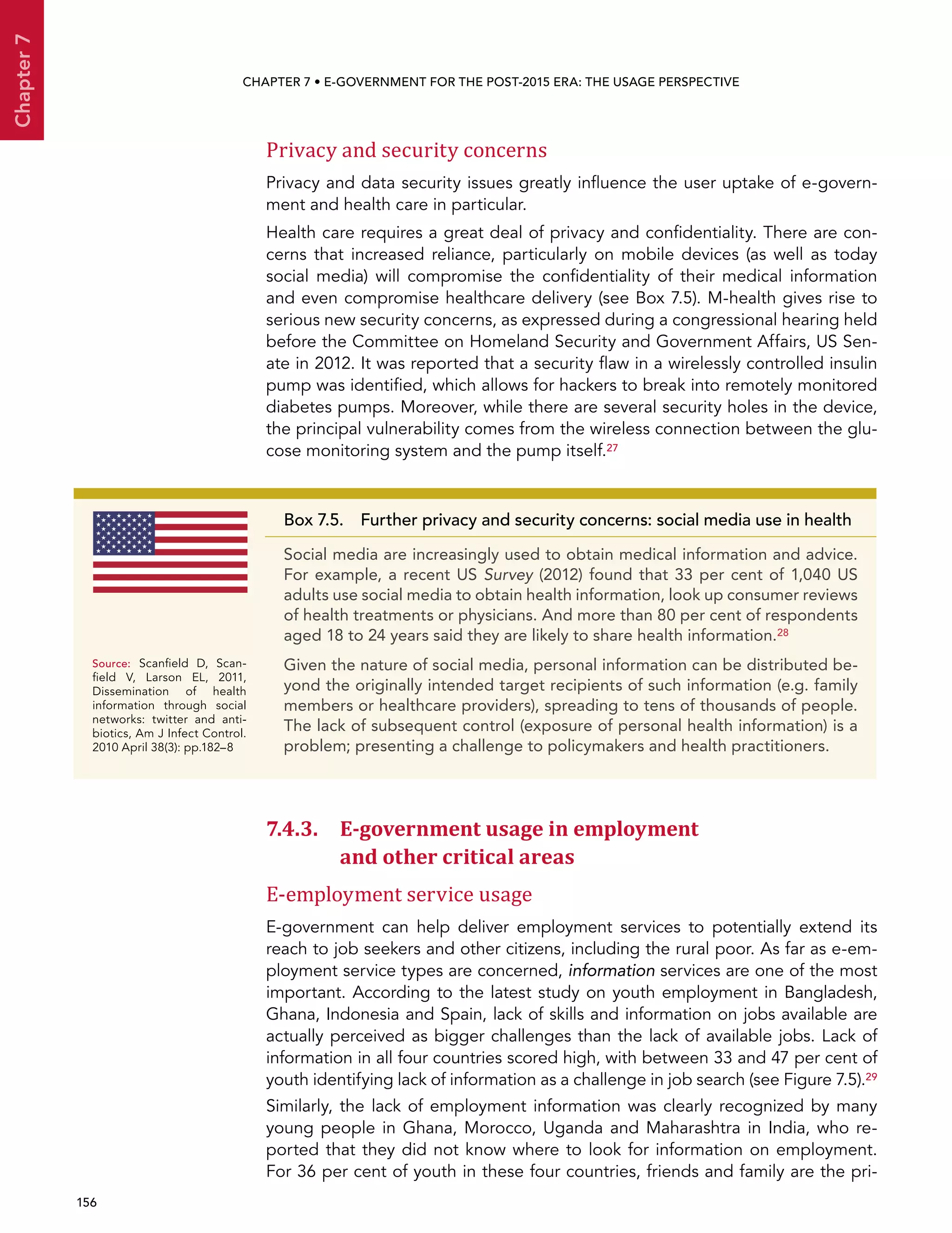  156 
Chapter7
CHAPTER 7 • E-Government for the post-2015 era: the usage perspective
Privacy and security concerns
Privacy and data security issues greatly influence the user uptake of e-govern-
ment and health care in particular.
Health care requires a great deal of privacy and confidentiality. There are con-
cerns that increased reliance, particularly on mobile devices (as well as today
social media) will compromise the confidentiality of their medical information
and even compromise healthcare delivery (see Box 7.5). M-health gives rise to
serious new security concerns, as expressed during a congressional hearing held
before the Committee on Homeland Security and Government Affairs, US Sen-
ate in 2012. It was reported that a security flaw in a wirelessly controlled insulin
pump was identified, which allows for hackers to break into remotely monitored
diabetes pumps. Moreover, while there are several security holes in the device,
the principal vulnerability comes from the wireless connection between the glu-
cose monitoring system and the pump itself.27
7.4.3. E-government usage in employment
and other critical areas
E-employment service usage
E-government can help deliver employment services to potentially extend its
reach to job seekers and other citizens, including the rural poor. As far as e-em-
ployment service types are concerned, information services are one of the most
important. According to the latest study on youth employment in Bangladesh,
Ghana, Indonesia and Spain, lack of skills and information on jobs available are
actually perceived as bigger challenges than the lack of available jobs. Lack of
information in all four countries scored high, with between 33 and 47 per cent of
youth identifying lack of information as a challenge in job search (see Figure 7.5).29
Similarly, the lack of employment information was clearly recognized by many
young people in Ghana, Morocco, Uganda and Maharashtra in India, who re-
ported that they did not know where to look for information on employment.
For 36 per cent of youth in these four countries, friends and family are the pri-
Box 7.5. Further privacy and security concerns: social media use in health
Social media are increasingly used to obtain medical information and advice.
For example, a recent US Survey (2012) found that 33 per cent of 1,040 US
adults use social media to obtain health information, look up consumer reviews
of health treatments or physicians. And more than 80 per cent of respondents
aged 18 to 24 years said they are likely to share health information.28
Given the nature of social media, personal information can be distributed be-
yond the originally intended target recipients of such information (e.g. family
members or healthcare providers), spreading to tens of thousands of people.
The lack of subsequent control (exposure of personal health information) is a
problem; presenting a challenge to policymakers and health practitioners.
Source:	Scanfield  D, Scan-
field  V,  Larson  EL, 2011,
Dissemination of health
information through social
networks: twitter and anti-
biotics, Am J Infect Control.
2010 April 38(3): pp.182–8
 