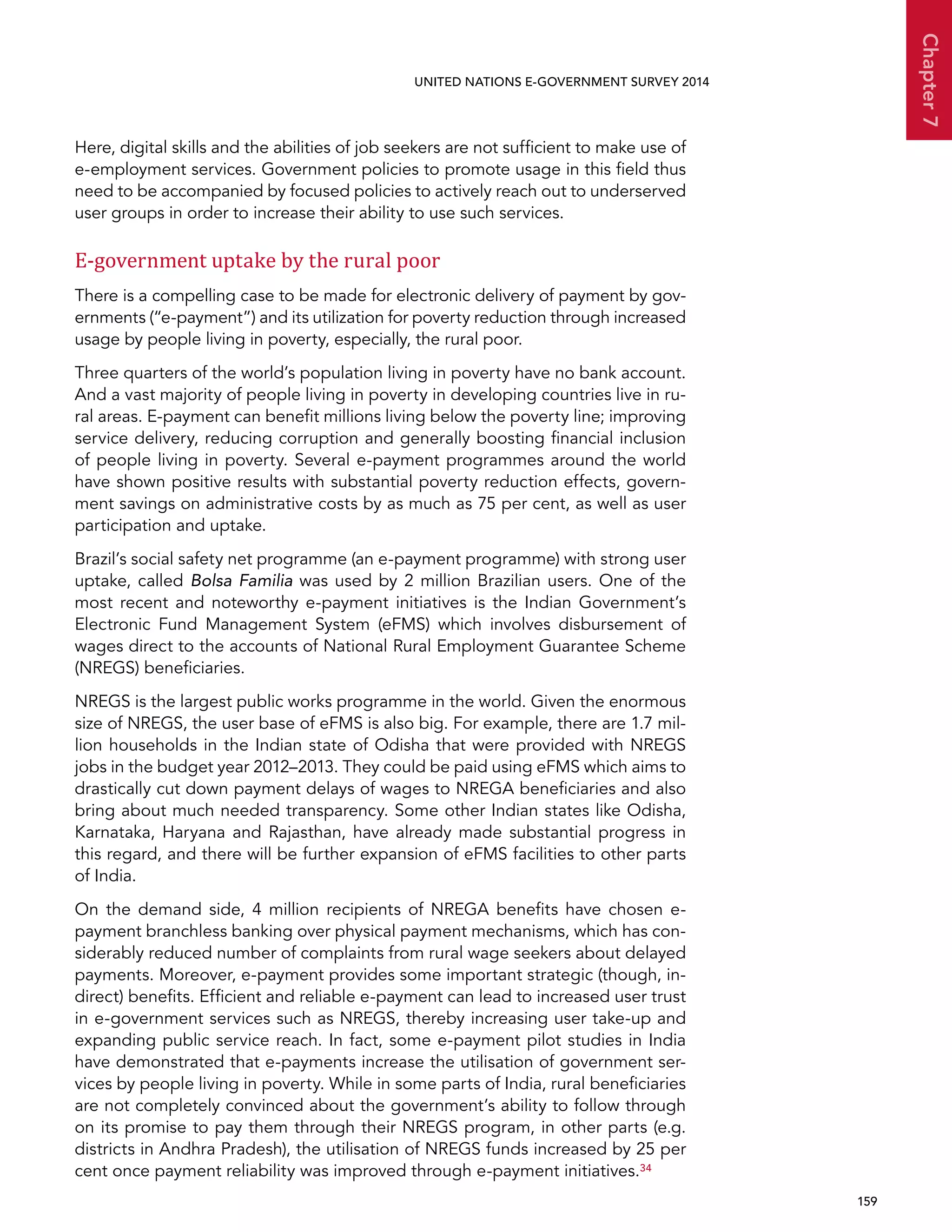   159 
Chapter7
UNITED NATIONS E-GOVERNMENT SURVEY 2014
Here, digital skills and the abilities of job seekers are not sufficient to make use of
e-employment services. Government policies to promote usage in this field thus
need to be accompanied by focused policies to actively reach out to underserved
user groups in order to increase their ability to use such services.
E-government uptake by the rural poor
There is a compelling case to be made for electronic delivery of payment by gov-
ernments (“e-payment”) and its utilization for poverty reduction through increased
usage by people living in poverty, especially, the rural poor.
Three quarters of the world’s population living in poverty have no bank account.
And a vast majority of people living in poverty in developing countries live in ru-
ral areas. E-payment can benefit millions living below the poverty line; improving
service delivery, reducing corruption and generally boosting financial inclusion
of people living in poverty. Several e-payment programmes around the world
have shown positive results with substantial poverty reduction effects, govern-
ment savings on administrative costs by as much as 75 per cent, as well as user
participation and uptake.
Brazil’s social safety net programme (an e-payment programme) with strong user
uptake, called Bolsa Familia was used by 2 million Brazilian users. One of the
most recent and noteworthy e-payment initiatives is the Indian Government’s
Electronic Fund Management System (eFMS) which involves disbursement of
wages direct to the accounts of National Rural Employment Guarantee Scheme
(NREGS) beneficiaries.
NREGS is the largest public works programme in the world. Given the enormous
size of NREGS, the user base of eFMS is also big. For example, there are 1.7 mil-
lion households in the Indian state of Odisha that were provided with NREGS
jobs in the budget year 2012–2013. They could be paid using eFMS which aims to
drastically cut down payment delays of wages to NREGA beneficiaries and also
bring about much needed transparency. Some other Indian states like Odisha,
Karnataka, Haryana and Rajasthan, have already made substantial progress in
this regard, and there will be further expansion of eFMS facilities to other parts
of India.
On the demand side, 4 million recipients of NREGA benefits have chosen e-
payment branchless banking over physical payment mechanisms, which has con-
siderably reduced number of complaints from rural wage seekers about delayed
payments. Moreover, e-payment provides some important strategic (though, in-
direct) benefits. Efficient and reliable e-payment can lead to increased user trust
in e-government services such as NREGS, thereby increasing user take-up and
expanding public service reach. In fact, some e-payment pilot studies in India
have demonstrated that e-payments increase the utilisation of government ser-
vices by people living in poverty. While in some parts of India, rural beneficiaries
are not completely convinced about the government’s ability to follow through
on its promise to pay them through their NREGS program, in other parts (e.g.
districts in Andhra Pradesh), the utilisation of NREGS funds increased by 25 per
cent once payment reliability was improved through e-payment initiatives.34
 