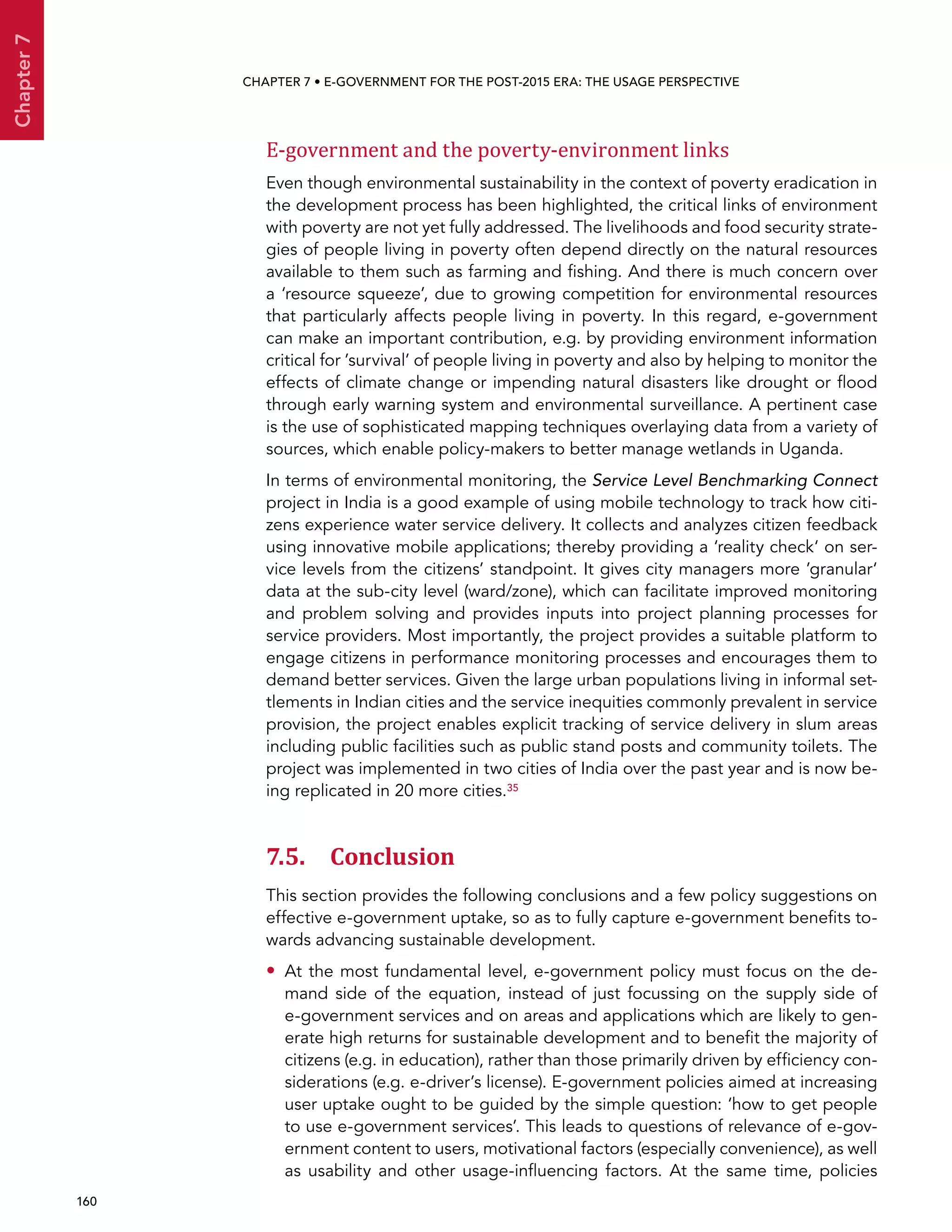  160 
Chapter7
CHAPTER 7 • E-Government for the post-2015 era: the usage perspective
E-government and the poverty-environment links
Even though environmental sustainability in the context of poverty eradication in
the development process has been highlighted, the critical links of environment
with poverty are not yet fully addressed. The livelihoods and food security strate-
gies of people living in poverty often depend directly on the natural resources
available to them such as farming and fishing. And there is much concern over
a ‘resource squeeze’, due to growing competition for environmental resources
that particularly affects people living in poverty. In this regard, e-government
can make an important contribution, e.g. by providing environment information
critical for ’survival’ of people living in poverty and also by helping to monitor the
effects of climate change or impending natural disasters like drought or flood
through early warning system and environmental surveillance. A pertinent case
is the use of sophisticated mapping techniques overlaying data from a variety of
sources, which enable policy-makers to better manage wetlands in Uganda.
In terms of environmental monitoring, the Service Level Benchmarking Connect
project in India is a good example of using mobile technology to track how citi-
zens experience water service delivery. It collects and analyzes citizen feedback
using innovative mobile applications; thereby providing a ‘reality check‘ on ser-
vice levels from the citizens’ standpoint. It gives city managers more ’granular‘
data at the sub-city level (ward/zone), which can facilitate improved monitoring
and problem solving and provides inputs into project planning processes for
service providers. Most importantly, the project provides a suitable platform to
engage citizens in performance monitoring processes and encourages them to
demand better services. Given the large urban populations living in informal set-
tlements in Indian cities and the service inequities commonly prevalent in service
provision, the project enables explicit tracking of service delivery in slum areas
including public facilities such as public stand posts and community toilets. The
project was implemented in two cities of India over the past year and is now be-
ing replicated in 20 more cities.35
7.5. Conclusion
This section provides the following conclusions and a few policy suggestions on
effective e-government uptake, so as to fully capture e-government benefits to-
wards advancing sustainable development.
•• At the most fundamental level, e-government policy must focus on the de-
mand side of the equation, instead of just focussing on the supply side of
e-government services and on areas and applications which are likely to gen-
erate high returns for sustainable development and to benefit the majority of
citizens (e.g. in education), rather than those primarily driven by efficiency con-
siderations (e.g. e-driver’s license). E-government policies aimed at increasing
user uptake ought to be guided by the simple question: ‘how to get people
to use e-government services’. This leads to questions of relevance of e-gov-
ernment content to users, motivational factors (especially convenience), as well
as usability and other usage-influencing factors. At the same time, policies
 