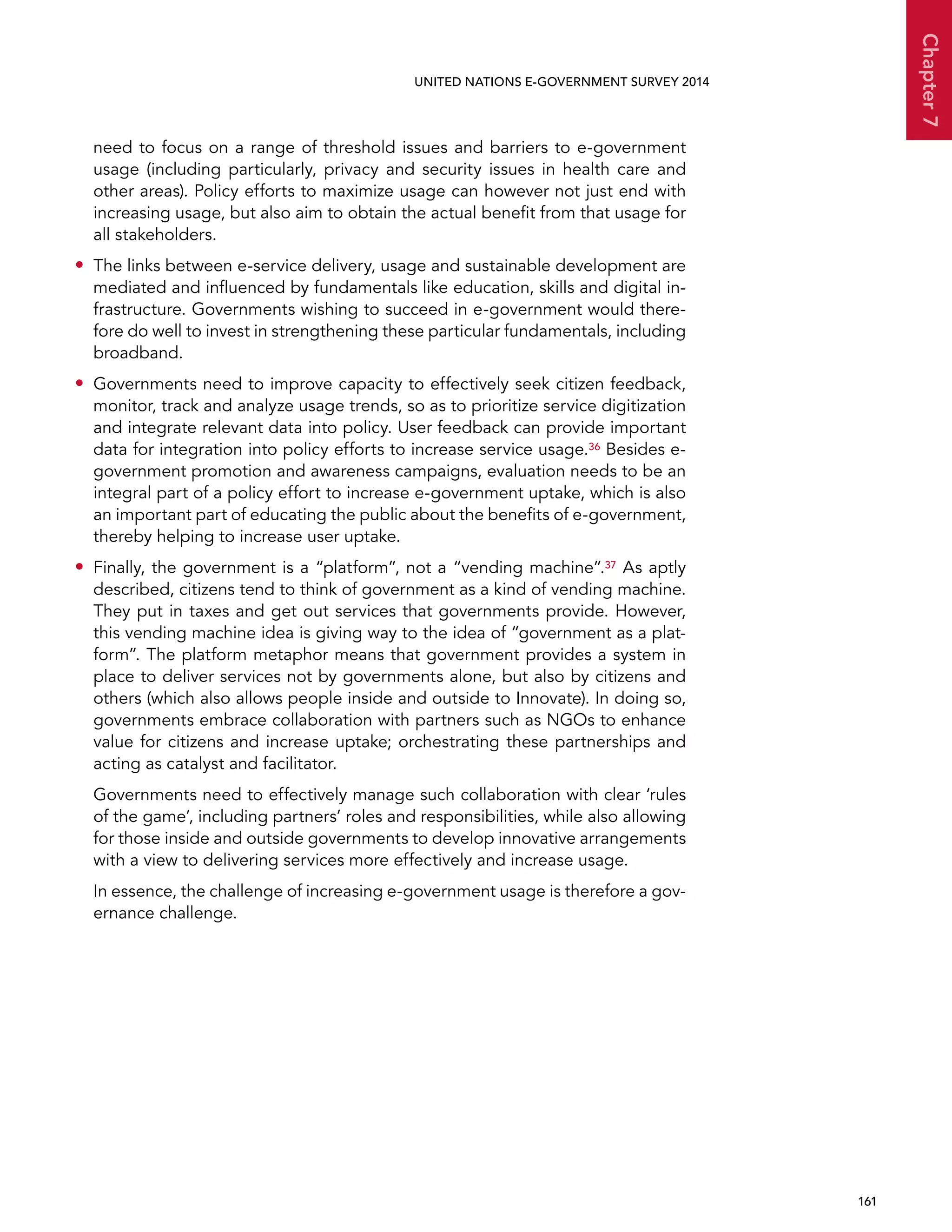   161 
Chapter7
UNITED NATIONS E-GOVERNMENT SURVEY 2014
need to focus on a range of threshold issues and barriers to e-government
usage (including particularly, privacy and security issues in health care and
other areas). Policy efforts to maximize usage can however not just end with
increasing usage, but also aim to obtain the actual benefit from that usage for
all stakeholders.
•• The links between e-service delivery, usage and sustainable development are
mediated and influenced by fundamentals like education, skills and digital in-
frastructure. Governments wishing to succeed in e-government would there-
fore do well to invest in strengthening these particular fundamentals, including
broadband.
•• Governments need to improve capacity to effectively seek citizen feedback,
monitor, track and analyze usage trends, so as to prioritize service digitization
and integrate relevant data into policy. User feedback can provide important
data for integration into policy efforts to increase service usage.36 Besides e-
government promotion and awareness campaigns, evaluation needs to be an
integral part of a policy effort to increase e-government uptake, which is also
an important part of educating the public about the benefits of e-government,
thereby helping to increase user uptake.
•• Finally, the government is a “platform”, not a “vending machine”.37 As aptly
described, citizens tend to think of government as a kind of vending machine.
They put in taxes and get out services that governments provide. However,
this vending machine idea is giving way to the idea of “government as a plat-
form”. The platform metaphor means that government provides a system in
place to deliver services not by governments alone, but also by citizens and
others (which also allows people inside and outside to Innovate). In doing so,
governments embrace collaboration with partners such as NGOs to enhance
value for citizens and increase uptake; orchestrating these partnerships and
acting as catalyst and facilitator.
Governments need to effectively manage such collaboration with clear ‘rules
of the game’, including partners’ roles and responsibilities, while also allowing
for those inside and outside governments to develop innovative arrangements
with a view to delivering services more effectively and increase usage.
In essence, the challenge of increasing e-government usage is therefore a gov-
ernance challenge.
 