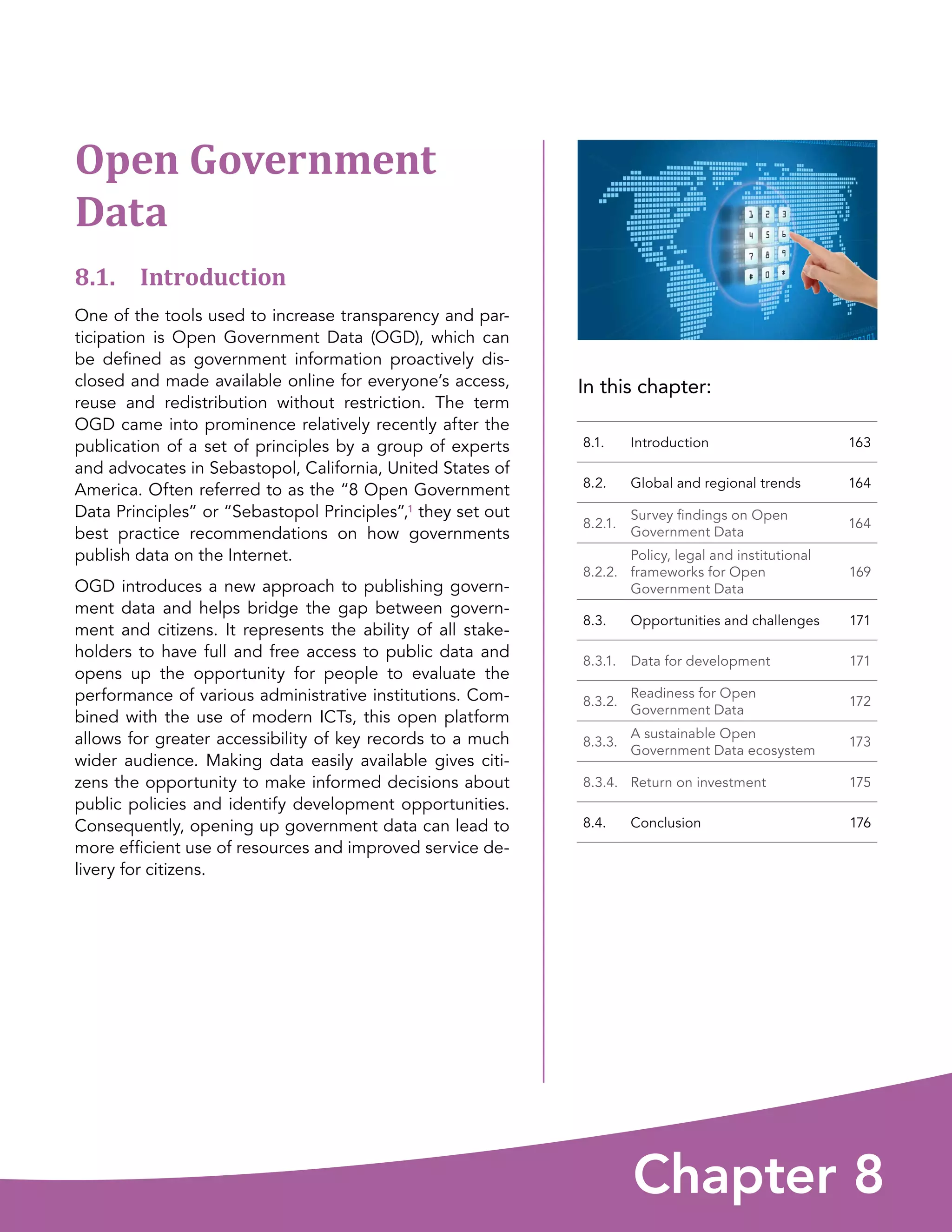 In this chapter:
Chapter 8
8.1. Introduction 163
8.2. Global and regional trends 164
8.2.1.
Survey findings on Open
Government Data
164
8.2.2.
Policy, legal and institutional
frameworks for Open
Government Data
169
8.3. Opportunities and challenges 171
8.3.1. Data for development 171
8.3.2.
Readiness for Open
Government Data
172
8.3.3.
A sustainable Open
Government Data ecosystem
173
8.3.4. Return on investment 175
8.4. Conclusion 176
Open Government
Data
8.1. Introduction
One of the tools used to increase transparency and par-
ticipation is Open Government Data (OGD), which can
be defined as government information proactively dis-
closed and made available online for everyone’s access,
reuse and redistribution without restriction. The term
OGD came into prominence relatively recently after the
publication of a set of principles by a group of experts
and advocates in Sebastopol, California, United States of
America. Often referred to as the “8 Open Government
Data Principles” or “Sebastopol Principles”,1 they set out
best practice recommendations on how governments
publish data on the Internet.
OGD introduces a new approach to publishing govern-
ment data and helps bridge the gap between govern-
ment and citizens. It represents the ability of all stake-
holders to have full and free access to public data and
opens up the opportunity for people to evaluate the
performance of various administrative institutions. Com-
bined with the use of modern ICTs, this open platform
allows for greater accessibility of key records to a much
wider audience. Making data easily available gives citi-
zens the opportunity to make informed decisions about
public policies and identify development opportunities.
Consequently, opening up government data can lead to
more efficient use of resources and improved service de-
livery for citizens.
 