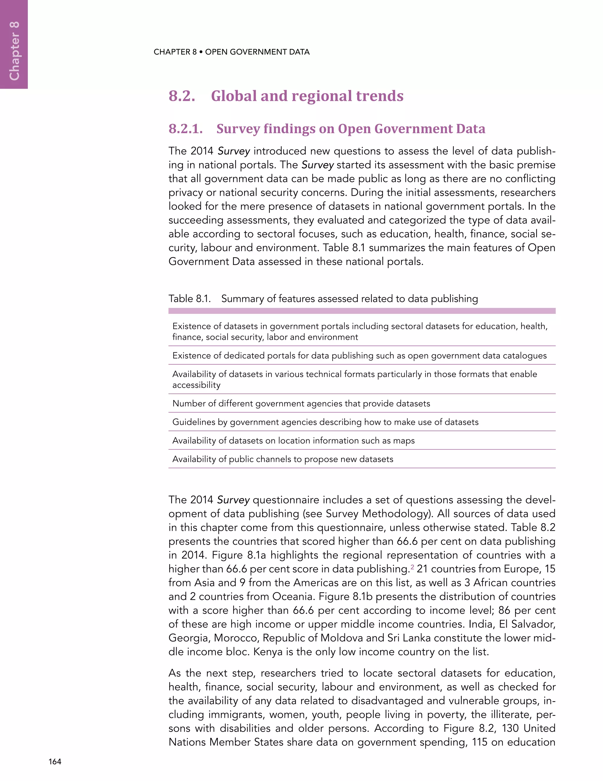  164 
Chapter8
CHAPTER 8 • Open Government Data
8.2. Global and regional trends
8.2.1. Survey findings on Open Government Data
The 2014 Survey introduced new questions to assess the level of data publish-
ing in national portals. The Survey started its assessment with the basic premise
that all government data can be made public as long as there are no conflicting
privacy or national security concerns. During the initial assessments, researchers
looked for the mere presence of datasets in national government portals. In the
succeeding assessments, they evaluated and categorized the type of data avail-
able according to sectoral focuses, such as education, health, finance, social se-
curity, labour and environment. Table 8.1 summarizes the main features of Open
Government Data assessed in these national portals.
Table 8.1.  Summary of features assessed related to data publishing
Existence of datasets in government portals including sectoral datasets for education, health,
finance, social security, labor and environment
Existence of dedicated portals for data publishing such as open government data catalogues
Availability of datasets in various technical formats particularly in those formats that enable
accessibility
Number of different government agencies that provide datasets
Guidelines by government agencies describing how to make use of datasets
Availability of datasets on location information such as maps
Availability of public channels to propose new datasets
The 2014 Survey questionnaire includes a set of questions assessing the devel-
opment of data publishing (see Survey Methodology). All sources of data used
in this chapter come from this questionnaire, unless otherwise stated. Table 8.2
presents the countries that scored higher than 66.6 per cent on data publishing
in 2014. Figure 8.1a highlights the regional representation of countries with a
higher than 66.6 per cent score in data publishing.2 21 countries from Europe, 15
from Asia and 9 from the Americas are on this list, as well as 3 African countries
and 2 countries from Oceania. Figure 8.1b presents the distribution of countries
with a score higher than 66.6 per cent according to income level; 86 per cent
of these are high income or upper middle income countries. India, El Salvador,
Georgia, Morocco, Republic of Moldova and Sri Lanka constitute the lower mid-
dle income bloc. Kenya is the only low income country on the list.
As the next step, researchers tried to locate sectoral datasets for education,
health, finance, social security, labour and environment, as well as checked for
the availability of any data related to disadvantaged and vulnerable groups, in-
cluding immigrants, women, youth, people living in poverty, the illiterate, per-
sons with disabilities and older persons. According to Figure 8.2, 130 United
Nations Member States share data on government spending, 115 on education
 