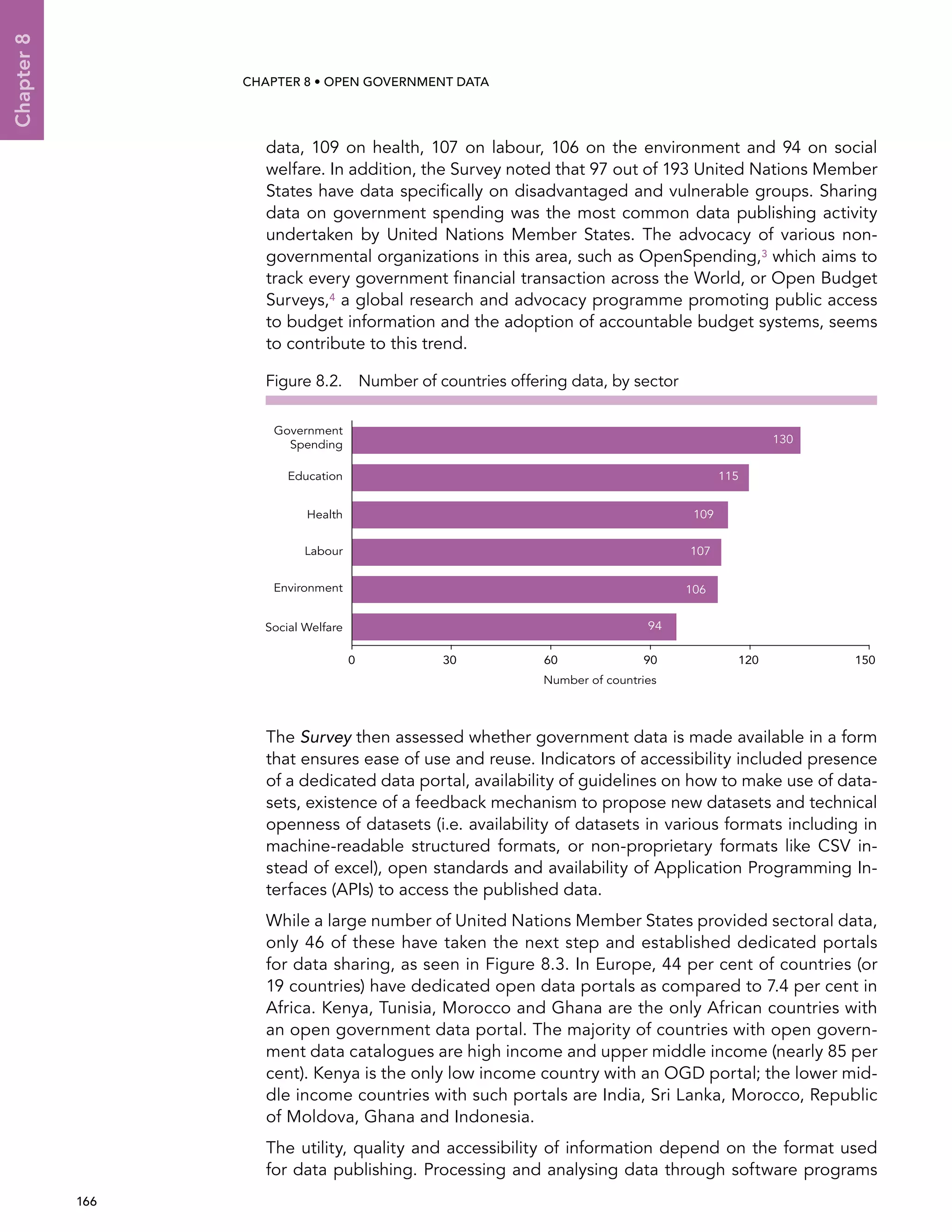  166 
Chapter8
CHAPTER 8 • Open Government Data
data, 109 on health, 107 on labour, 106 on the environment and 94 on social
welfare. In addition, the Survey noted that 97 out of 193 United Nations Member
States have data specifically on disadvantaged and vulnerable groups. Sharing
data on government spending was the most common data publishing activity
undertaken by United Nations Member States. The advocacy of various non-
governmental organizations in this area, such as OpenSpending,3 which aims to
track every government financial transaction across the World, or Open Budget
Surveys,4 a global research and advocacy programme promoting public access
to budget information and the adoption of accountable budget systems, seems
to contribute to this trend.
The Survey then assessed whether government data is made available in a form
that ensures ease of use and reuse. Indicators of accessibility included presence
of a dedicated data portal, availability of guidelines on how to make use of data-
sets, existence of a feedback mechanism to propose new datasets and technical
openness of datasets (i.e. availability of datasets in various formats including in
machine-readable structured formats, or non-proprietary formats like CSV in-
stead of excel), open standards and availability of Application Programming In-
terfaces (APIs) to access the published data.
While a large number of United Nations Member States provided sectoral data,
only 46 of these have taken the next step and established dedicated portals
for data sharing, as seen in Figure 8.3. In Europe, 44 per cent of countries (or
19 countries) have dedicated open data portals as compared to 7.4 per cent in
Africa. Kenya, Tunisia, Morocco and Ghana are the only African countries with
an open government data portal. The majority of countries with open govern-
ment data catalogues are high income and upper middle income (nearly 85 per
cent). Kenya is the only low income country with an OGD portal; the lower mid-
dle income countries with such portals are India, Sri Lanka, Morocco, Republic
of Moldova, Ghana and Indonesia.
The utility, quality and accessibility of information depend on the format used
for data publishing. Processing and analysing data through software programs
Figure 8.2.  Number of countries offering data, by sector
0 30 60 90 120 150
Social Welfare
Number of countries
Environment
Labour
Health
Education
Government
Spending 130
115
109
107
106
94
 