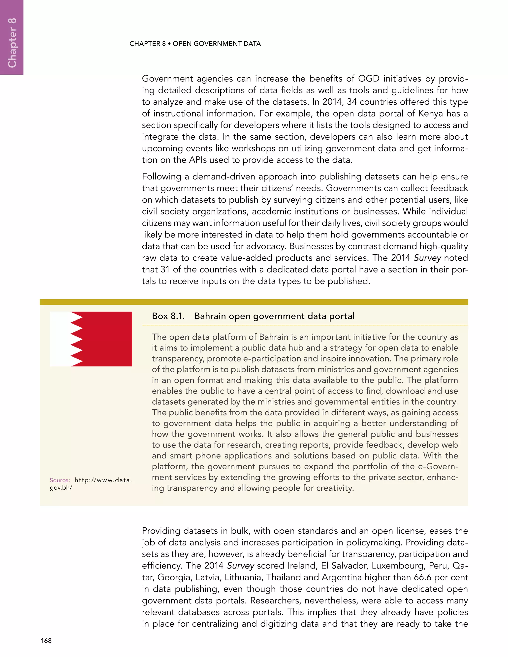  168 
Chapter8
CHAPTER 8 • Open Government Data
Government agencies can increase the benefits of OGD initiatives by provid-
ing detailed descriptions of data fields as well as tools and guidelines for how
to analyze and make use of the datasets. In 2014, 34 countries offered this type
of instructional information. For example, the open data portal of Kenya has a
section specifically for developers where it lists the tools designed to access and
integrate the data. In the same section, developers can also learn more about
upcoming events like workshops on utilizing government data and get informa-
tion on the APIs used to provide access to the data.
Following a demand-driven approach into publishing datasets can help ensure
that governments meet their citizens’ needs. Governments can collect feedback
on which datasets to publish by surveying citizens and other potential users, like
civil society organizations, academic institutions or businesses. While individual
citizens may want information useful for their daily lives, civil society groups would
likely be more interested in data to help them hold governments accountable or
data that can be used for advocacy. Businesses by contrast demand high-quality
raw data to create value-added products and services. The 2014 Survey noted
that 31 of the countries with a dedicated data portal have a section in their por-
tals to receive inputs on the data types to be published.
Providing datasets in bulk, with open standards and an open license, eases the
job of data analysis and increases participation in policymaking. Providing data-
sets as they are, however, is already beneficial for transparency, participation and
efficiency. The 2014 Survey scored Ireland, El Salvador, Luxembourg, Peru, Qa-
tar, Georgia, Latvia, Lithuania, Thailand and Argentina higher than 66.6 per cent
in data publishing, even though those countries do not have dedicated open
government data portals. Researchers, nevertheless, were able to access many
relevant databases across portals. This implies that they already have policies
in place for centralizing and digitizing data and that they are ready to take the
Box 8.1. Bahrain open government data portal
The open data platform of Bahrain is an important initiative for the country as
it aims to implement a public data hub and a strategy for open data to enable
transparency, promote e-participation and inspire innovation. The primary role
of the platform is to publish datasets from ministries and government agencies
in an open format and making this data available to the public. The platform
enables the public to have a central point of access to find, download and use
datasets generated by the ministries and governmental entities in the country.
The public benefits from the data provided in different ways, as gaining access
to government data helps the public in acquiring a better understanding of
how the government works. It also allows the general public and businesses
to use the data for research, creating reports, provide feedback, develop web
and smart phone applications and solutions based on public data. With the
platform, the government pursues to expand the portfolio of the e-Govern-
ment services by extending the growing efforts to the private sector, enhanc-
ing transparency and allowing people for creativity.
Source:	http://www.data.
gov.bh/
 