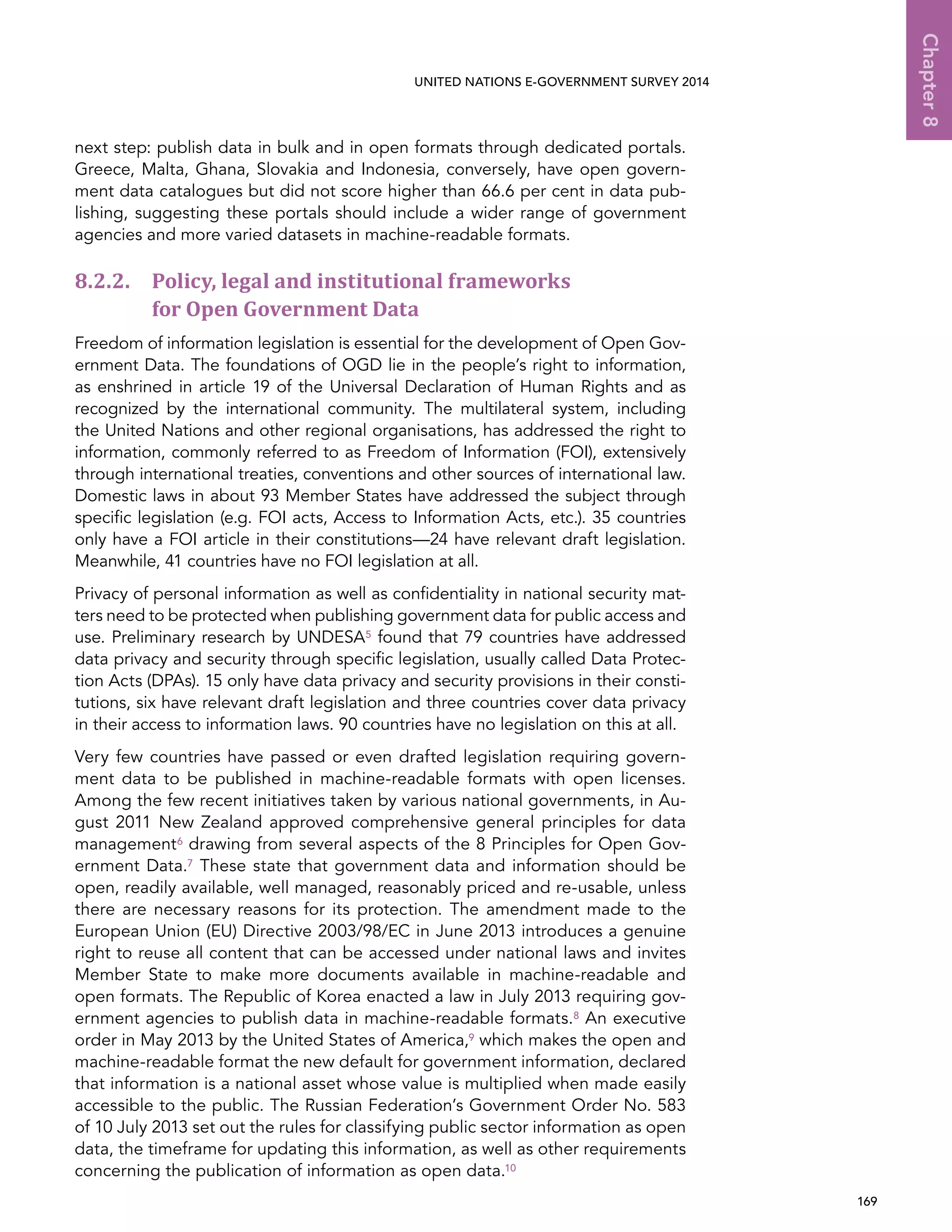   169 
Chapter8
UNITED NATIONS E-GOVERNMENT SURVEY 2014
next step: publish data in bulk and in open formats through dedicated portals.
Greece, Malta, Ghana, Slovakia and Indonesia, conversely, have open govern-
ment data catalogues but did not score higher than 66.6 per cent in data pub-
lishing, suggesting these portals should include a wider range of government
agencies and more varied datasets in machine-readable formats.
8.2.2. Policy, legal and institutional frameworks
for Open Government Data
Freedom of information legislation is essential for the development of Open Gov-
ernment Data. The foundations of OGD lie in the people’s right to information,
as enshrined in article 19 of the Universal Declaration of Human Rights and as
recognized by the international community. The multilateral system, including
the United Nations and other regional organisations, has addressed the right to
information, commonly referred to as Freedom of Information (FOI), extensively
through international treaties, conventions and other sources of international law.
Domestic laws in about 93 Member States have addressed the subject through
specific legislation (e.g. FOI acts, Access to Information Acts, etc.). 35 countries
only have a FOI article in their constitutions—24 have relevant draft legislation.
Meanwhile, 41 countries have no FOI legislation at all.
Privacy of personal information as well as confidentiality in national security mat-
ters need to be protected when publishing government data for public access and
use. Preliminary research by UNDESA5 found that 79 countries have addressed
data privacy and security through specific legislation, usually called Data Protec-
tion Acts (DPAs). 15 only have data privacy and security provisions in their consti-
tutions, six have relevant draft legislation and three countries cover data privacy
in their access to information laws. 90 countries have no legislation on this at all.
Very few countries have passed or even drafted legislation requiring govern-
ment data to be published in machine-readable formats with open licenses.
Among the few recent initiatives taken by various national governments, in Au-
gust 2011 New Zealand approved comprehensive general principles for data
management6 drawing from several aspects of the 8 Principles for Open Gov-
ernment Data.7 These state that government data and information should be
open, readily available, well managed, reasonably priced and re-usable, unless
there are necessary reasons for its protection. The amendment made to the
European Union (EU) Directive 2003/98/EC in June 2013 introduces a genuine
right to reuse all content that can be accessed under national laws and invites
Member State to make more documents available in machine-readable and
open formats. The Republic of Korea enacted a law in July 2013 requiring gov-
ernment agencies to publish data in machine-readable formats.8 An executive
order in May 2013 by the United States of America,9 which makes the open and
machine-readable format the new default for government information, declared
that information is a national asset whose value is multiplied when made easily
accessible to the public. The Russian Federation’s Government Order No. 583
of 10 July 2013 set out the rules for classifying public sector information as open
data, the timeframe for updating this information, as well as other requirements
concerning the publication of information as open data.10
 