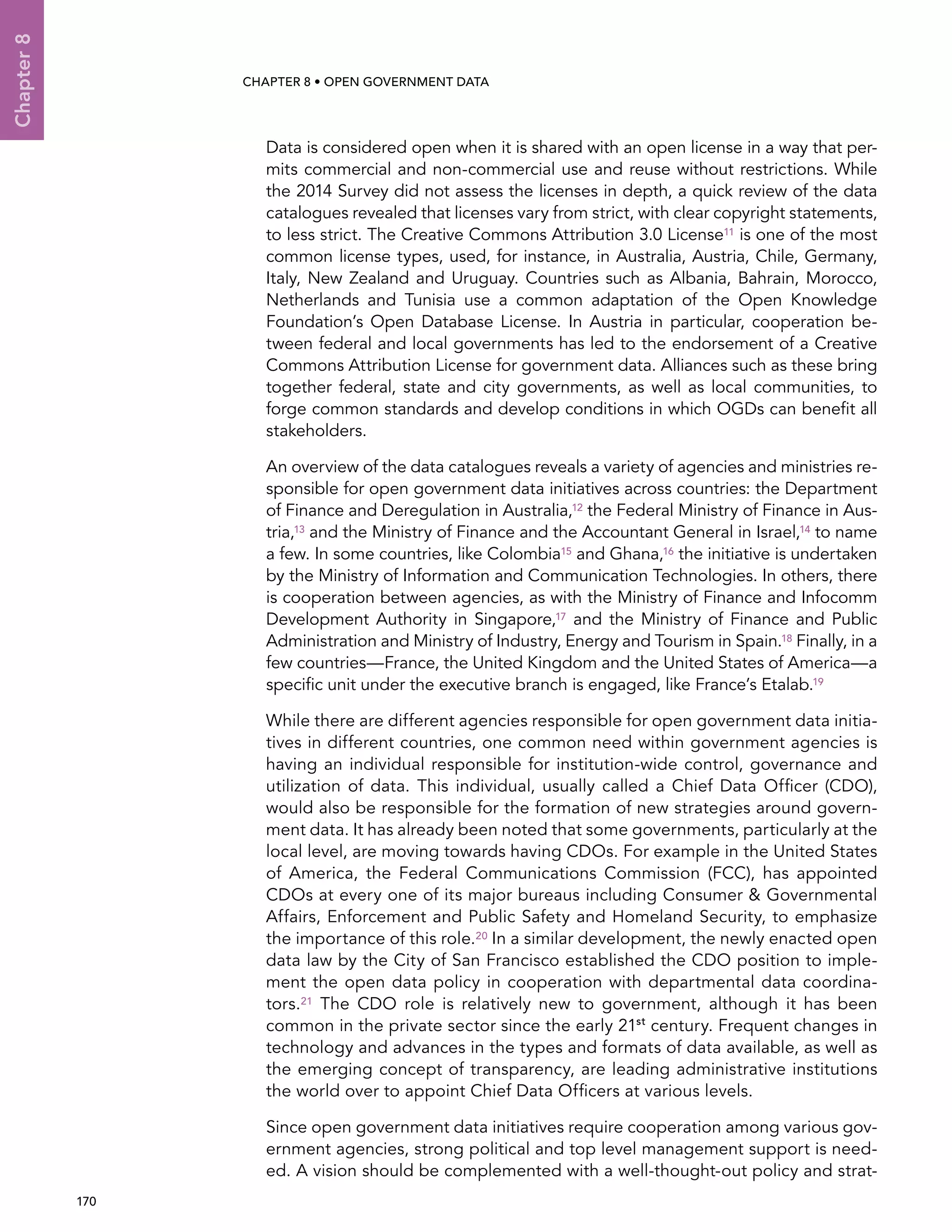  170 
Chapter8
CHAPTER 8 • Open Government Data
Data is considered open when it is shared with an open license in a way that per-
mits commercial and non-commercial use and reuse without restrictions. While
the 2014 Survey did not assess the licenses in depth, a quick review of the data
catalogues revealed that licenses vary from strict, with clear copyright statements,
to less strict. The Creative Commons Attribution 3.0 License11 is one of the most
common license types, used, for instance, in Australia, Austria, Chile, Germany,
Italy, New Zealand and Uruguay. Countries such as Albania, Bahrain, Morocco,
Netherlands and Tunisia use a common adaptation of the Open Knowledge
Foundation’s Open Database License. In Austria in particular, cooperation be-
tween federal and local governments has led to the endorsement of a Creative
Commons Attribution License for government data. Alliances such as these bring
together federal, state and city governments, as well as local communities, to
forge common standards and develop conditions in which OGDs can benefit all
stakeholders.
An overview of the data catalogues reveals a variety of agencies and ministries re-
sponsible for open government data initiatives across countries: the Department
of Finance and Deregulation in Australia,12 the Federal Ministry of Finance in Aus-
tria,13 and the Ministry of Finance and the Accountant General in Israel,14 to name
a few. In some countries, like Colombia15 and Ghana,16 the initiative is undertaken
by the Ministry of Information and Communication Technologies. In others, there
is cooperation between agencies, as with the Ministry of Finance and Infocomm
Development Authority in Singapore,17 and the Ministry of Finance and Public
Administration and Ministry of Industry, Energy and Tourism in Spain.18 Finally, in a
few countries—France, the United Kingdom and the United States of America—a
specific unit under the executive branch is engaged, like France’s Etalab.19
While there are different agencies responsible for open government data initia-
tives in different countries, one common need within government agencies is
having an individual responsible for institution-wide control, governance and
utilization of data. This individual, usually called a Chief Data Officer (CDO),
would also be responsible for the formation of new strategies around govern-
ment data. It has already been noted that some governments, particularly at the
local level, are moving towards having CDOs. For example in the United States
of America, the Federal Communications Commission (FCC), has appointed
CDOs at every one of its major bureaus including Consumer  Governmental
Affairs, Enforcement and Public Safety and Homeland Security, to emphasize
the importance of this role.20 In a similar development, the newly enacted open
data law by the City of San Francisco established the CDO position to imple-
ment the open data policy in cooperation with departmental data coordina-
tors.21 The CDO role is relatively new to government, although it has been
common in the private sector since the early 21st
century. Frequent changes in
technology and advances in the types and formats of data available, as well as
the emerging concept of transparency, are leading administrative institutions
the world over to appoint Chief Data Officers at various levels.
Since open government data initiatives require cooperation among various gov-
ernment agencies, strong political and top level management support is need-
ed. A vision should be complemented with a well-thought-out policy and strat-
 