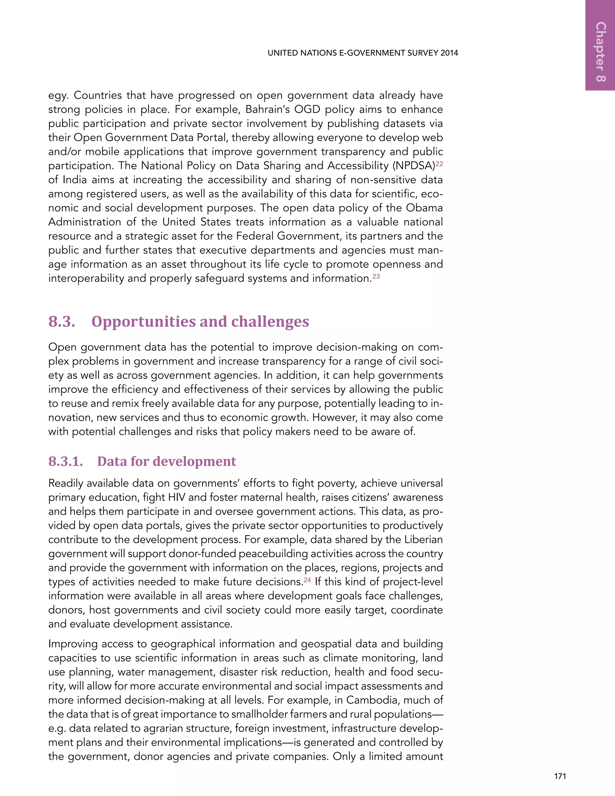   171 
Chapter8
UNITED NATIONS E-GOVERNMENT SURVEY 2014
egy. Countries that have progressed on open government data already have
strong policies in place. For example, Bahrain’s OGD policy aims to enhance
public participation and private sector involvement by publishing datasets via
their Open Government Data Portal, thereby allowing everyone to develop web
and/or mobile applications that improve government transparency and public
participation. The National Policy on Data Sharing and Accessibility (NPDSA)22
of India aims at increating the accessibility and sharing of non-sensitive data
among registered users, as well as the availability of this data for scientific, eco-
nomic and social development purposes. The open data policy of the Obama
Administration of the United States treats information as a valuable national
resource and a strategic asset for the Federal Government, its partners and the
public and further states that executive departments and agencies must man-
age information as an asset throughout its life cycle to promote openness and
interoperability and properly safeguard systems and information.23
8.3. Opportunities and challenges
Open government data has the potential to improve decision-making on com-
plex problems in government and increase transparency for a range of civil soci-
ety as well as across government agencies. In addition, it can help governments
improve the efficiency and effectiveness of their services by allowing the public
to reuse and remix freely available data for any purpose, potentially leading to in-
novation, new services and thus to economic growth. However, it may also come
with potential challenges and risks that policy makers need to be aware of.
8.3.1. Data for development
Readily available data on governments’ efforts to fight poverty, achieve universal
primary education, fight HIV and foster maternal health, raises citizens’ awareness
and helps them participate in and oversee government actions. This data, as pro-
vided by open data portals, gives the private sector opportunities to productively
contribute to the development process. For example, data shared by the Liberian
government will support donor-funded peacebuilding activities across the country
and provide the government with information on the places, regions, projects and
types of activities needed to make future decisions.24 If this kind of project-level
information were available in all areas where development goals face challenges,
donors, host governments and civil society could more easily target, coordinate
and evaluate development assistance.
Improving access to geographical information and geospatial data and building
capacities to use scientific information in areas such as climate monitoring, land
use planning, water management, disaster risk reduction, health and food secu-
rity, will allow for more accurate environmental and social impact assessments and
more informed decision-making at all levels. For example, in Cambodia, much of
the data that is of great importance to smallholder farmers and rural populations—
e.g. data related to agrarian structure, foreign investment, infrastructure develop-
ment plans and their environmental implications—is generated and controlled by
the government, donor agencies and private companies. Only a limited amount
 