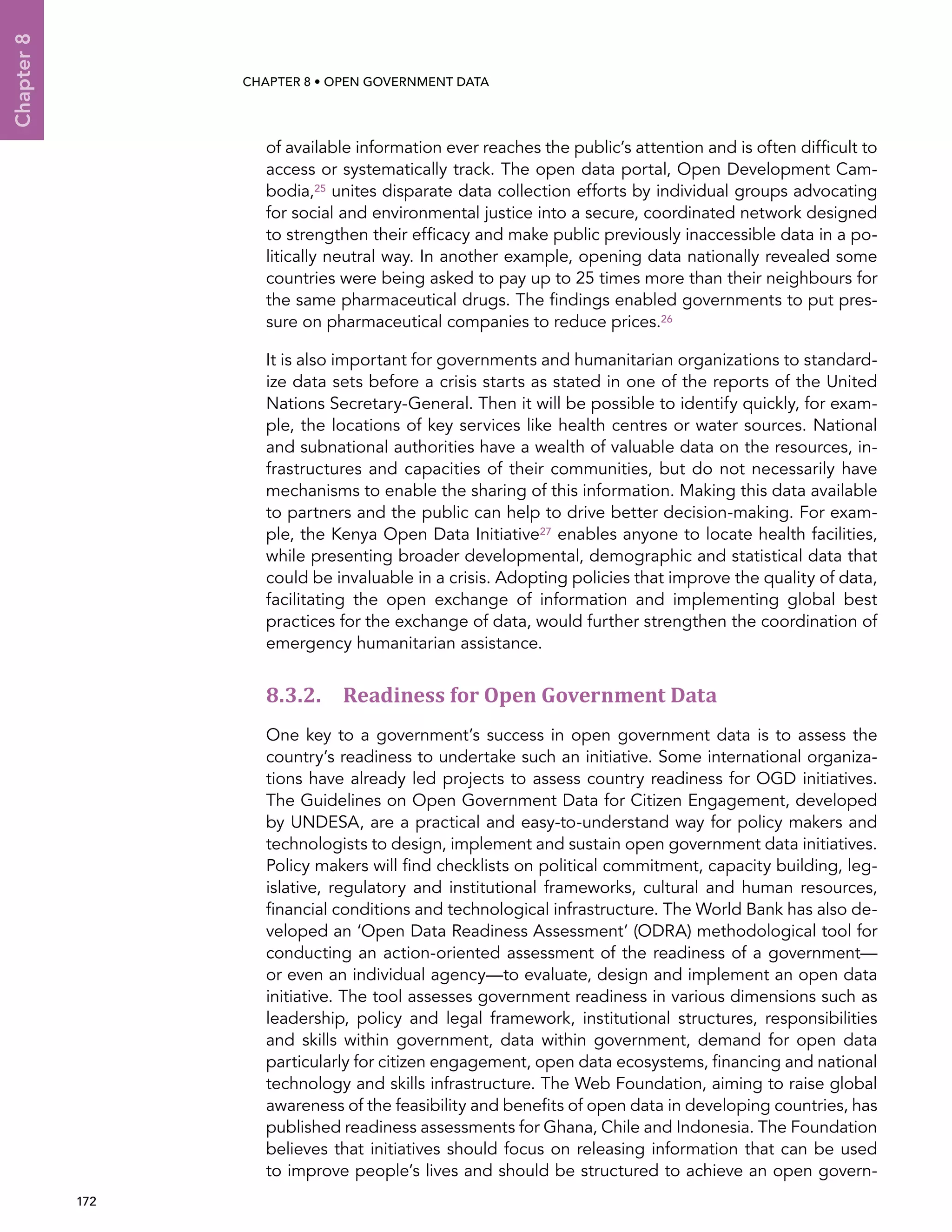  172 
Chapter8
CHAPTER 8 • Open Government Data
of available information ever reaches the public’s attention and is often difficult to
access or systematically track. The open data portal, Open Development Cam-
bodia,25 unites disparate data collection efforts by individual groups advocating
for social and environmental justice into a secure, coordinated network designed
to strengthen their efficacy and make public previously inaccessible data in a po-
litically neutral way. In another example, opening data nationally revealed some
countries were being asked to pay up to 25 times more than their neighbours for
the same pharmaceutical drugs. The findings enabled governments to put pres-
sure on pharmaceutical companies to reduce prices.26
It is also important for governments and humanitarian organizations to standard-
ize data sets before a crisis starts as stated in one of the reports of the United
Nations Secretary-General. Then it will be possible to identify quickly, for exam-
ple, the locations of key services like health centres or water sources. National
and subnational authorities have a wealth of valuable data on the resources, in-
frastructures and capacities of their communities, but do not necessarily have
mechanisms to enable the sharing of this information. Making this data available
to partners and the public can help to drive better decision-making. For exam-
ple, the Kenya Open Data Initiative27 enables anyone to locate health facilities,
while presenting broader developmental, demographic and statistical data that
could be invaluable in a crisis. Adopting policies that improve the quality of data,
facilitating the open exchange of information and implementing global best
practices for the exchange of data, would further strengthen the coordination of
emergency humanitarian assistance.
8.3.2. Readiness for Open Government Data
One key to a government’s success in open government data is to assess the
country’s readiness to undertake such an initiative. Some international organiza-
tions have already led projects to assess country readiness for OGD initiatives.
The Guidelines on Open Government Data for Citizen Engagement, developed
by UNDESA, are a practical and easy-to-understand way for policy makers and
technologists to design, implement and sustain open government data initiatives.
Policy makers will find checklists on political commitment, capacity building, leg-
islative, regulatory and institutional frameworks, cultural and human resources,
financial conditions and technological infrastructure. The World Bank has also de-
veloped an ‘Open Data Readiness Assessment’ (ODRA) methodological tool for
conducting an action-oriented assessment of the readiness of a government—
or even an individual agency—to evaluate, design and implement an open data
initiative. The tool assesses government readiness in various dimensions such as
leadership, policy and legal framework, institutional structures, responsibilities
and skills within government, data within government, demand for open data
particularly for citizen engagement, open data ecosystems, financing and national
technology and skills infrastructure. The Web Foundation, aiming to raise global
awareness of the feasibility and benefits of open data in developing countries, has
published readiness assessments for Ghana, Chile and Indonesia. The Foundation
believes that initiatives should focus on releasing information that can be used
to improve people’s lives and should be structured to achieve an open govern-
 