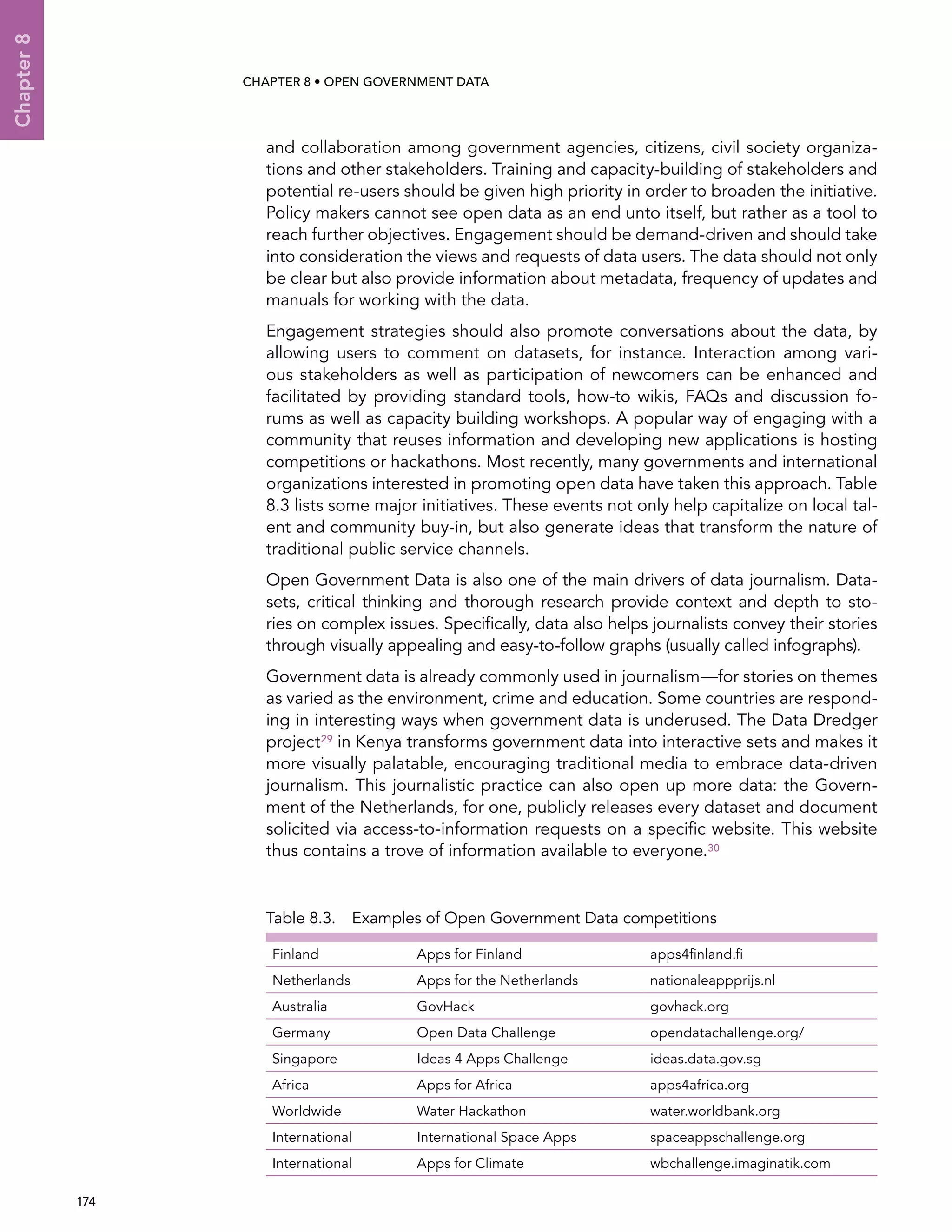  174 
Chapter8
CHAPTER 8 • Open Government Data
and collaboration among government agencies, citizens, civil society organiza-
tions and other stakeholders. Training and capacity-building of stakeholders and
potential re-users should be given high priority in order to broaden the initiative.
Policy makers cannot see open data as an end unto itself, but rather as a tool to
reach further objectives. Engagement should be demand-driven and should take
into consideration the views and requests of data users. The data should not only
be clear but also provide information about metadata, frequency of updates and
manuals for working with the data.
Engagement strategies should also promote conversations about the data, by
allowing users to comment on datasets, for instance. Interaction among vari-
ous stakeholders as well as participation of newcomers can be enhanced and
facilitated by providing standard tools, how-to wikis, FAQs and discussion fo-
rums as well as capacity building workshops. A popular way of engaging with a
community that reuses information and developing new applications is hosting
competitions or hackathons. Most recently, many governments and international
organizations interested in promoting open data have taken this approach. Table
8.3 lists some major initiatives. These events not only help capitalize on local tal-
ent and community buy-in, but also generate ideas that transform the nature of
traditional public service channels.
Open Government Data is also one of the main drivers of data journalism. Data-
sets, critical thinking and thorough research provide context and depth to sto-
ries on complex issues. Specifically, data also helps journalists convey their stories
through visually appealing and easy-to-follow graphs (usually called infographs).
Government data is already commonly used in journalism—for stories on themes
as varied as the environment, crime and education. Some countries are respond-
ing in interesting ways when government data is underused. The Data Dredger
project29 in Kenya transforms government data into interactive sets and makes it
more visually palatable, encouraging traditional media to embrace data-driven
journalism. This journalistic practice can also open up more data: the Govern-
ment of the Netherlands, for one, publicly releases every dataset and document
solicited via access-to-information requests on a specific website. This website
thus contains a trove of information available to everyone.30
Table 8.3.  Examples of Open Government Data competitions
Finland Apps for Finland apps4finland.fi
Netherlands Apps for the Netherlands nationaleappprijs.nl
Australia GovHack govhack.org
Germany Open Data Challenge opendatachallenge.org/
Singapore Ideas 4 Apps Challenge ideas.data.gov.sg
Africa Apps for Africa apps4africa.org
Worldwide Water Hackathon water.worldbank.org
International International Space Apps spaceappschallenge.org
International Apps for Climate wbchallenge.imaginatik.com
 