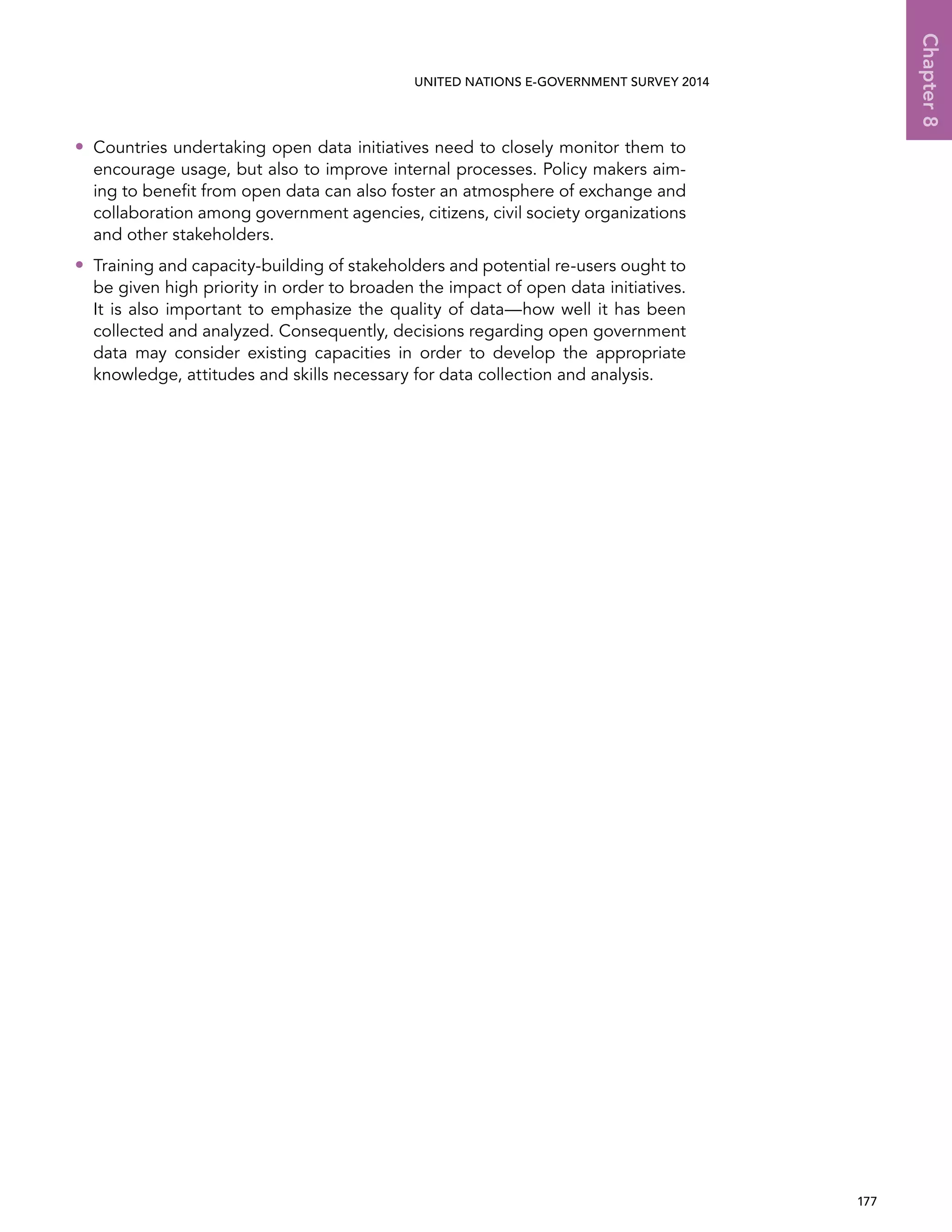   177 
Chapter8
UNITED NATIONS E-GOVERNMENT SURVEY 2014
•• Countries undertaking open data initiatives need to closely monitor them to
encourage usage, but also to improve internal processes. Policy makers aim-
ing to benefit from open data can also foster an atmosphere of exchange and
collaboration among government agencies, citizens, civil society organizations
and other stakeholders.
•• Training and capacity-building of stakeholders and potential re-users ought to
be given high priority in order to broaden the impact of open data initiatives.
It is also important to emphasize the quality of data—how well it has been
collected and analyzed. Consequently, decisions regarding open government
data may consider existing capacities in order to develop the appropriate
knowledge, attitudes and skills necessary for data collection and analysis.
 