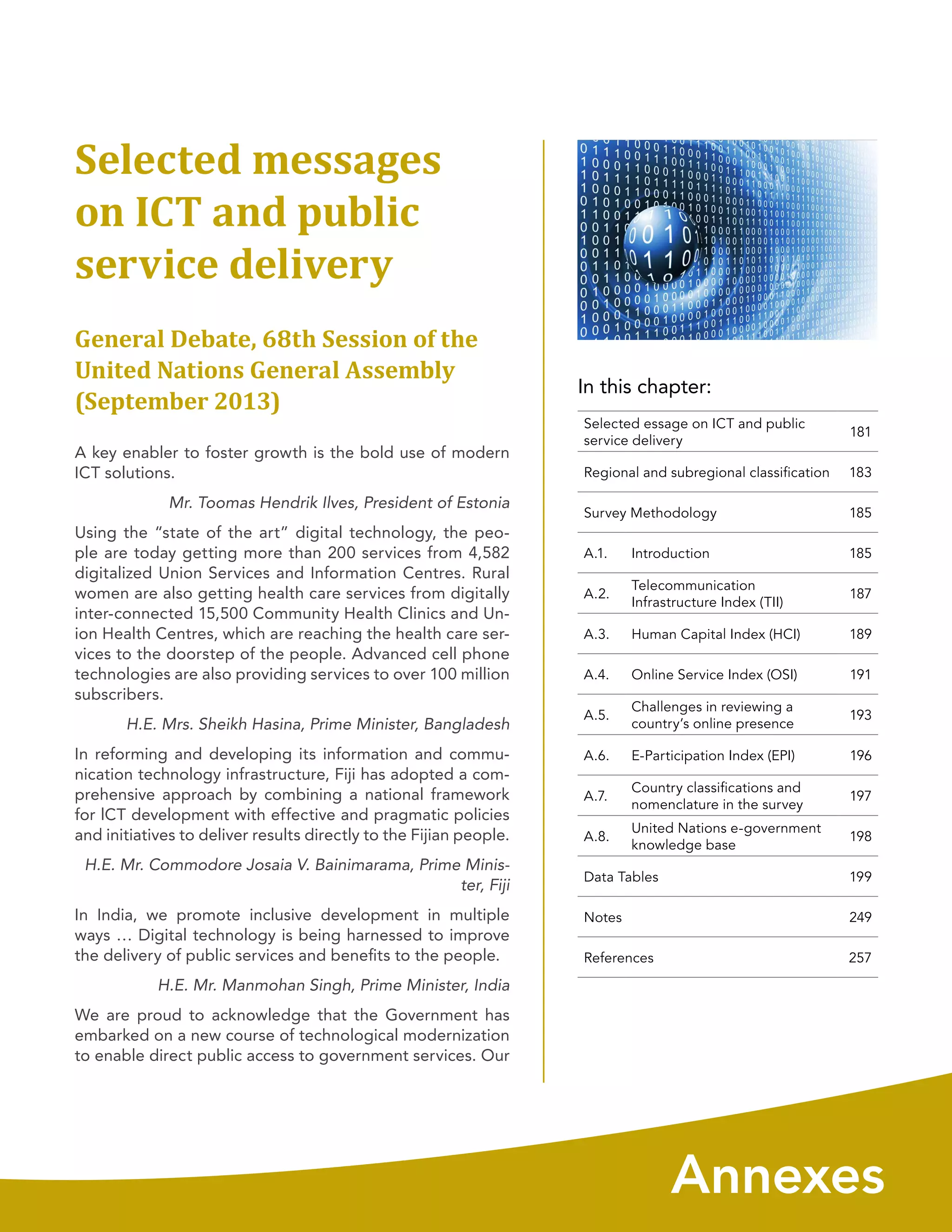 In this chapter:
Annexes
Selected messages
on ICT and public
service delivery
General Debate, 68th Session of the
United Nations General Assembly
(September 2013)
A key enabler to foster growth is the bold use of modern
ICT solutions.
Mr. Toomas Hendrik Ilves, President of Estonia
Using the “state of the art” digital technology, the peo-
ple are today getting more than 200 services from 4,582
digitalized Union Services and Information Centres. Rural
women are also getting health care services from digitally
inter-connected 15,500 Community Health Clinics and Un-
ion Health Centres, which are reaching the health care ser-
vices to the doorstep of the people. Advanced cell phone
technologies are also providing services to over 100 million
subscribers.
H.E. Mrs. Sheikh Hasina, Prime Minister, Bangladesh
In reforming and developing its information and commu-
nication technology infrastructure, Fiji has adopted a com-
prehensive approach by combining a national framework
for lCT development with effective and pragmatic policies
and initiatives to deliver results directly to the Fijian people.
H.E. Mr. Commodore Josaia V. Bainimarama, Prime Minis-
ter, Fiji
In India, we promote inclusive development in multiple
ways … Digital technology is being harnessed to improve
the delivery of public services and benefits to the people.
H.E. Mr. Manmohan Singh, Prime Minister, India
We are proud to acknowledge that the Government has
embarked on a new course of technological modernization
to enable direct public access to government services. Our
Selected essage on ICT and public
service delivery
181
Regional and subregional classification 183
Survey Methodology 185
A.1. Introduction 185
A.2.
Telecommunication
Infrastructure Index (TII)
187
A.3. Human Capital Index (HCI) 189
A.4. Online Service Index (OSI) 191
A.5.
Challenges in reviewing a
country’s online presence
193
A.6. E-Participation Index (EPI) 196
A.7.
Country classiﬁcations and
nomenclature in the survey
197
A.8.
United Nations e-government
knowledge base
198
Data Tables 199
Notes 249
References 257
 