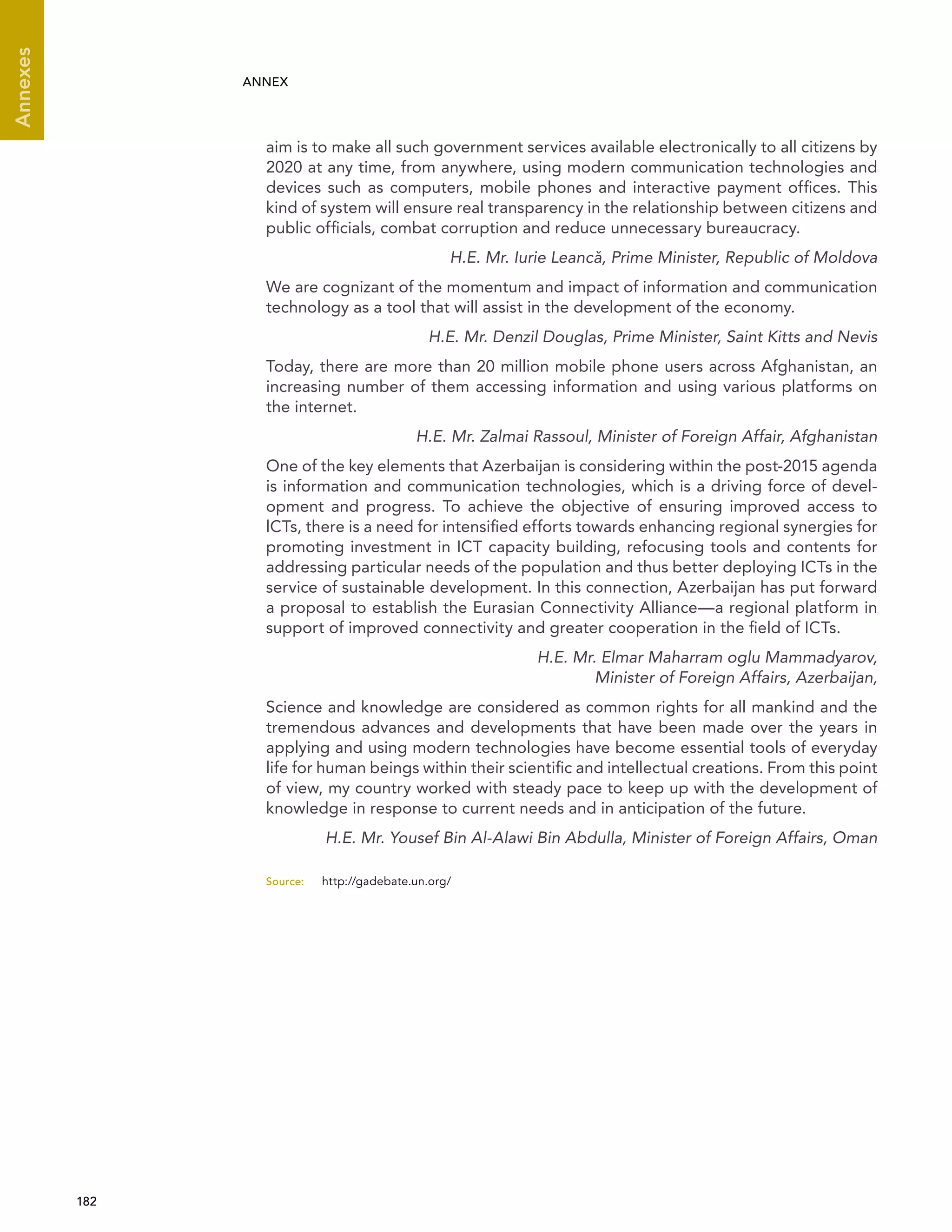  182 
Annexes
ANNEX
aim is to make all such government services available electronically to all citizens by
2020 at any time, from anywhere, using modern communication technologies and
devices such as computers, mobile phones and interactive payment offices. This
kind of system will ensure real transparency in the relationship between citizens and
public officials, combat corruption and reduce unnecessary bureaucracy.
H.E. Mr. Iurie Leancˇa, Prime Minister, Republic of Moldova
We are cognizant of the momentum and impact of information and communication
technology as a tool that will assist in the development of the economy.
H.E. Mr. Denzil Douglas, Prime Minister, Saint Kitts and Nevis
Today, there are more than 20 million mobile phone users across Afghanistan, an
increasing number of them accessing information and using various platforms on
the internet.
H.E. Mr. Zalmai Rassoul, Minister of Foreign Affair, Afghanistan
One of the key elements that Azerbaijan is considering within the post-2015 agenda
is information and communication technologies, which is a driving force of devel-
opment and progress. To achieve the objective of ensuring improved access to
lCTs, there is a need for intensified efforts towards enhancing regional synergies for
promoting investment in ICT capacity building, refocusing tools and contents for
addressing particular needs of the population and thus better deploying ICTs in the
service of sustainable development. In this connection, Azerbaijan has put forward
a proposal to establish the Eurasian Connectivity Alliance—a regional platform in
support of improved connectivity and greater cooperation in the field of ICTs.
H.E. Mr. Elmar Maharram oglu Mammadyarov,
Minister of Foreign Affairs, Azerbaijan,
Science and knowledge are considered as common rights for all mankind and the
tremendous advances and developments that have been made over the years in
applying and using modern technologies have become essential tools of everyday
life for human beings within their scientific and intellectual creations. From this point
of view, my country worked with steady pace to keep up with the development of
knowledge in response to current needs and in anticipation of the future.
H.E. Mr. Yousef Bin Al-Alawi Bin Abdulla, Minister of Foreign Affairs, Oman
Source:	http://gadebate.un.org/
 