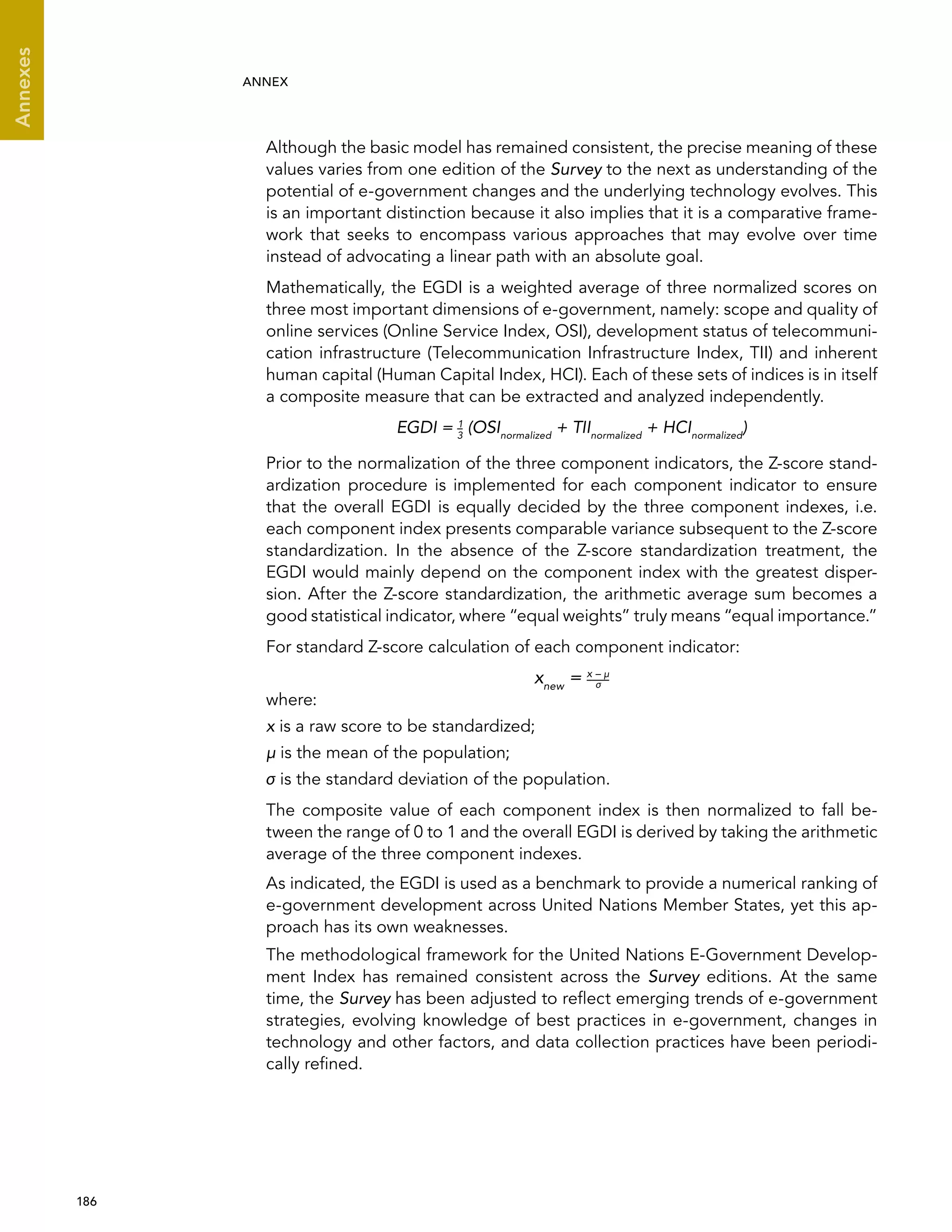  186 
Annexes
ANNEX
Although the basic model has remained consistent, the precise meaning of these
values varies from one edition of the Survey to the next as understanding of the
potential of e-government changes and the underlying technology evolves. This
is an important distinction because it also implies that it is a comparative frame-
work that seeks to encompass various approaches that may evolve over time
instead of advocating a linear path with an absolute goal.
Mathematically, the EGDI is a weighted average of three normalized scores on
three most important dimensions of e-government, namely: scope and quality of
online services (Online Service Index, OSI), development status of telecommuni-
cation infrastructure (Telecommunication Infrastructure Index, TII) and inherent
human capital (Human Capital Index, HCI). Each of these sets of indices is in itself
a composite measure that can be extracted and analyzed independently.
EGDI = 1
3
(OSInormalized
+ TIInormalized
+ HCInormalized
)
Prior to the normalization of the three component indicators, the Z-score stand-
ardization procedure is implemented for each component indicator to ensure
that the overall EGDI is equally decided by the three component indexes, i.e.
each component index presents comparable variance subsequent to the Z-score
standardization. In the absence of the Z-score standardization treatment, the
EGDI would mainly depend on the component index with the greatest disper-
sion. After the Z-score standardization, the arithmetic average sum becomes a
good statistical indicator, where “equal weights” truly means “equal importance.”
For standard Z-score calculation of each component indicator:
xnew
= x – μ
where:
x is a raw score to be standardized;
μ is the mean of the population;
σ is the standard deviation of the population.
The composite value of each component index is then normalized to fall be-
tween the range of 0 to 1 and the overall EGDI is derived by taking the arithmetic
average of the three component indexes.
As indicated, the EGDI is used as a benchmark to provide a numerical ranking of
e-government development across United Nations Member States, yet this ap-
proach has its own weaknesses.
The methodological framework for the United Nations E-Government Develop-
ment Index has remained consistent across the Survey editions. At the same
time, the Survey has been adjusted to reflect emerging trends of e-government
strategies, evolving knowledge of best practices in e-government, changes in
technology and other factors, and data collection practices have been periodi-
cally refined.
σ
 