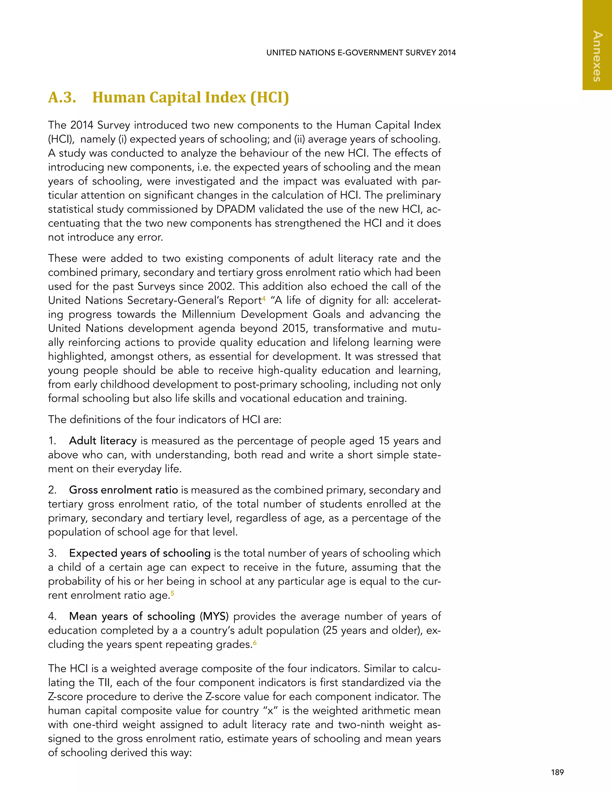   189 
Annexes
UNITED NATIONS E-GOVERNMENT SURVEY 2014
A.3. Human Capital Index (HCI)
The 2014 Survey introduced two new components to the Human Capital Index
(HCI), namely (i) expected years of schooling; and (ii) average years of schooling.
A study was conducted to analyze the behaviour of the new HCI. The effects of
introducing new components, i.e. the expected years of schooling and the mean
years of schooling, were investigated and the impact was evaluated with par-
ticular attention on significant changes in the calculation of HCI. The preliminary
statistical study commissioned by DPADM validated the use of the new HCI, ac-
centuating that the two new components has strengthened the HCI and it does
not introduce any error.
These were added to two existing components of adult literacy rate and the
combined primary, secondary and tertiary gross enrolment ratio which had been
used for the past Surveys since 2002. This addition also echoed the call of the
United Nations Secretary-General’s Report4 “A life of dignity for all: accelerat-
ing progress towards the Millennium Development Goals and advancing the
United Nations development agenda beyond 2015, transformative and mutu-
ally reinforcing actions to provide quality education and lifelong learning were
highlighted, amongst others, as essential for development. It was stressed that
young people should be able to receive high-quality education and learning,
from early childhood development to post-primary schooling, including not only
formal schooling but also life skills and vocational education and training.
The definitions of the four indicators of HCI are:
1.	 Adult literacy is measured as the percentage of people aged 15 years and
above who can, with understanding, both read and write a short simple state-
ment on their everyday life.
2.	 Gross enrolment ratio is measured as the combined primary, secondary and
tertiary gross enrolment ratio, of the total number of students enrolled at the
primary, secondary and tertiary level, regardless of age, as a percentage of the
population of school age for that level.
3.	 Expected years of schooling is the total number of years of schooling which
a child of a certain age can expect to receive in the future, assuming that the
probability of his or her being in school at any particular age is equal to the cur-
rent enrolment ratio age.5
4.	 Mean years of schooling (MYS) provides the average number of years of
education completed by a a country’s adult population (25 years and older), ex-
cluding the years spent repeating grades.6
The HCI is a weighted average composite of the four indicators. Similar to calcu-
lating the TII, each of the four component indicators is first standardized via the
Z-score procedure to derive the Z-score value for each component indicator. The
human capital composite value for country “x” is the weighted arithmetic mean
with one-third weight assigned to adult literacy rate and two-ninth weight as-
signed to the gross enrolment ratio, estimate years of schooling and mean years
of schooling derived this way:
 
