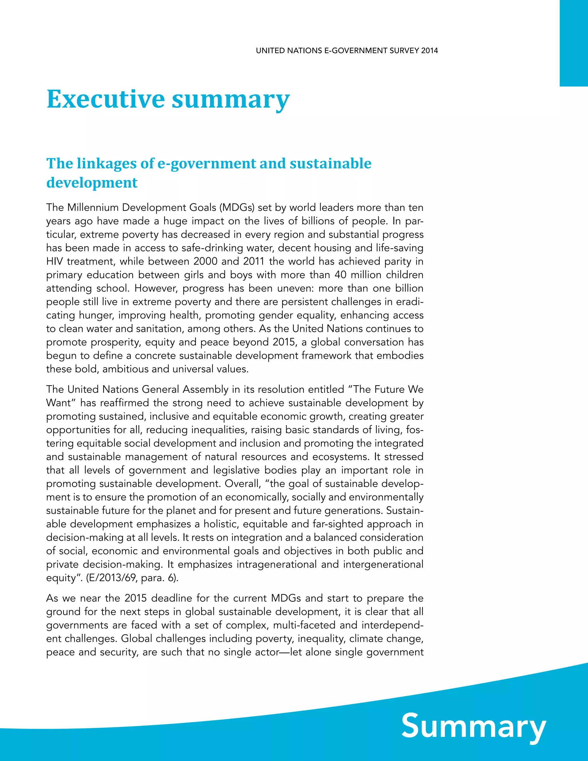   1 
UNITED NATIONS E-GOVERNMENT SURVEY 2014
Summary
Executive summary
The linkages of e-government and sustainable
development
The Millennium Development Goals (MDGs) set by world leaders more than ten
years ago have made a huge impact on the lives of billions of people. In par-
ticular, extreme poverty has decreased in every region and substantial progress
has been made in access to safe-drinking water, decent housing and life-saving
HIV treatment, while between 2000 and 2011 the world has achieved parity in
primary education between girls and boys with more than 40 million children
attending school. However, progress has been uneven: more than one billion
people still live in extreme poverty and there are persistent challenges in eradi-
cating hunger, improving health, promoting gender equality, enhancing access
to clean water and sanitation, among others. As the United Nations continues to
promote prosperity, equity and peace beyond 2015, a global conversation has
begun to define a concrete sustainable development framework that embodies
these bold, ambitious and universal values.
The United Nations General Assembly in its resolution entitled ”The Future We
Want” has reaffirmed the strong need to achieve sustainable development by
promoting sustained, inclusive and equitable economic growth, creating greater
opportunities for all, reducing inequalities, raising basic standards of living, fos-
tering equitable social development and inclusion and promoting the integrated
and sustainable management of natural resources and ecosystems. It stressed
that all levels of government and legislative bodies play an important role in
promoting sustainable development. Overall, “the goal of sustainable develop-
ment is to ensure the promotion of an economically, socially and environmentally
sustainable future for the planet and for present and future generations. Sustain-
able development emphasizes a holistic, equitable and far-sighted approach in
decision-making at all levels. It rests on integration and a balanced consideration
of social, economic and environmental goals and objectives in both public and
private decision-making. It emphasizes intragenerational and intergenerational
equity”. (E/2013/69, para. 6).
As we near the 2015 deadline for the current MDGs and start to prepare the
ground for the next steps in global sustainable development, it is clear that all
governments are faced with a set of complex, multi-faceted and interdepend-
ent challenges. Global challenges including poverty, inequality, climate change,
peace and security, are such that no single actor—let alone single government
 