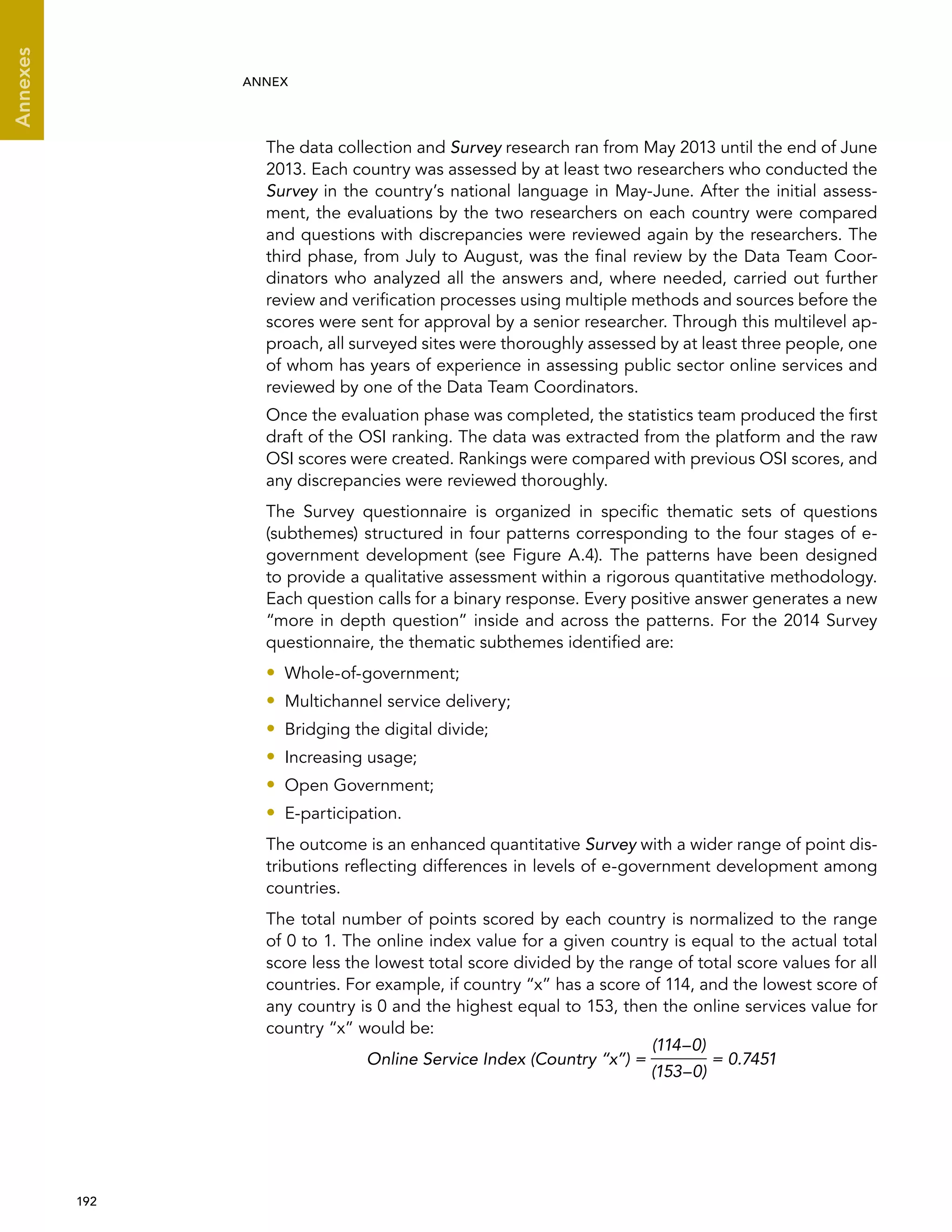  192 
Annexes
ANNEX
The data collection and Survey research ran from May 2013 until the end of June
2013. Each country was assessed by at least two researchers who conducted the
Survey in the country’s national language in May-June. After the initial assess-
ment, the evaluations by the two researchers on each country were compared
and questions with discrepancies were reviewed again by the researchers. The
third phase, from July to August, was the final review by the Data Team Coor-
dinators who analyzed all the answers and, where needed, carried out further
review and verification processes using multiple methods and sources before the
scores were sent for approval by a senior researcher. Through this multilevel ap-
proach, all surveyed sites were thoroughly assessed by at least three people, one
of whom has years of experience in assessing public sector online services and
reviewed by one of the Data Team Coordinators.
Once the evaluation phase was completed, the statistics team produced the first
draft of the OSI ranking. The data was extracted from the platform and the raw
OSI scores were created. Rankings were compared with previous OSI scores, and
any discrepancies were reviewed thoroughly.
The Survey questionnaire is organized in specific thematic sets of questions
(subthemes) structured in four patterns corresponding to the four stages of e-
government development (see Figure A.4). The patterns have been designed
to provide a qualitative assessment within a rigorous quantitative methodology.
Each question calls for a binary response. Every positive answer generates a new
“more in depth question” inside and across the patterns. For the 2014 Survey
questionnaire, the thematic subthemes identified are:
•• Whole-of-government;
•• Multichannel service delivery;
•• Bridging the digital divide;
•• Increasing usage;
•• Open Government;
•• E-participation.
The outcome is an enhanced quantitative Survey with a wider range of point dis-
tributions reflecting differences in levels of e-government development among
countries.
The total number of points scored by each country is normalized to the range
of 0 to 1. The online index value for a given country is equal to the actual total
score less the lowest total score divided by the range of total score values for all
countries. For example, if country “x” has a score of 114, and the lowest score of
any country is 0 and the highest equal to 153, then the online services value for
country “x” would be:
Online Service Index (Country “x”) =
(114–0)
(153–0)
= 0.7451
 
