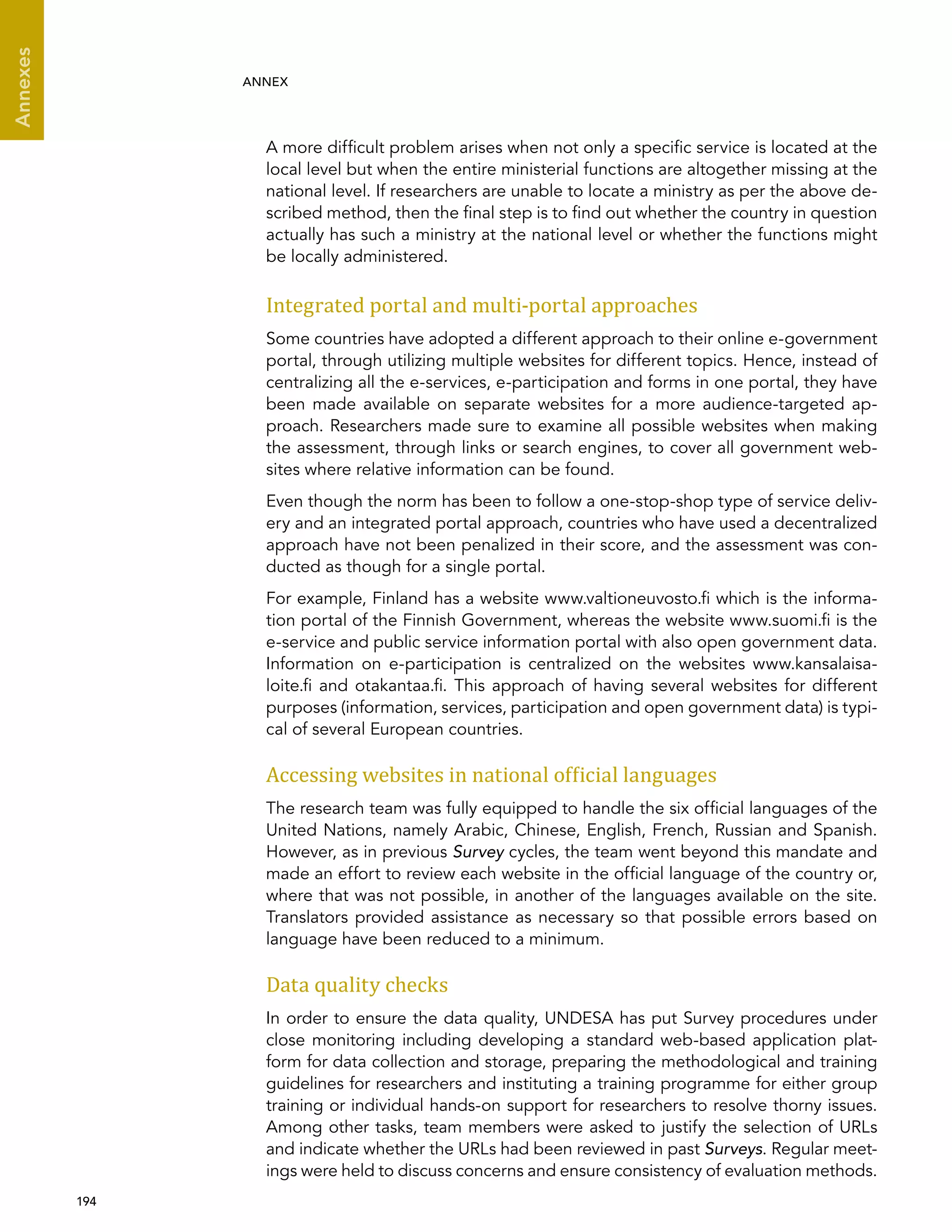  194 
Annexes
ANNEX
A more difficult problem arises when not only a specific service is located at the
local level but when the entire ministerial functions are altogether missing at the
national level. If researchers are unable to locate a ministry as per the above de-
scribed method, then the final step is to find out whether the country in question
actually has such a ministry at the national level or whether the functions might
be locally administered.
Integrated portal and multi-portal approaches
Some countries have adopted a different approach to their online e-government
portal, through utilizing multiple websites for different topics. Hence, instead of
centralizing all the e-services, e-participation and forms in one portal, they have
been made available on separate websites for a more audience-targeted ap-
proach. Researchers made sure to examine all possible websites when making
the assessment, through links or search engines, to cover all government web-
sites where relative information can be found.
Even though the norm has been to follow a one-stop-shop type of service deliv-
ery and an integrated portal approach, countries who have used a decentralized
approach have not been penalized in their score, and the assessment was con-
ducted as though for a single portal.
For example, Finland has a website www.valtioneuvosto.fi which is the informa-
tion portal of the Finnish Government, whereas the website www.suomi.fi is the
e-service and public service information portal with also open government data.
Information on e-participation is centralized on the websites www.kansalaisa-
loite.fi and otakantaa.fi. This approach of having several websites for different
purposes (information, services, participation and open government data) is typi-
cal of several European countries.
Accessing websites in national official languages
The research team was fully equipped to handle the six official languages of the
United Nations, namely Arabic, Chinese, English, French, Russian and Spanish.
However, as in previous Survey cycles, the team went beyond this mandate and
made an effort to review each website in the official language of the country or,
where that was not possible, in another of the languages available on the site.
Translators provided assistance as necessary so that possible errors based on
language have been reduced to a minimum.
Data quality checks
In order to ensure the data quality, UNDESA has put Survey procedures under
close monitoring including developing a standard web-based application plat-
form for data collection and storage, preparing the methodological and training
guidelines for researchers and instituting a training programme for either group
training or individual hands-on support for researchers to resolve thorny issues.
Among other tasks, team members were asked to justify the selection of URLs
and indicate whether the URLs had been reviewed in past Surveys. Regular meet-
ings were held to discuss concerns and ensure consistency of evaluation methods.
 