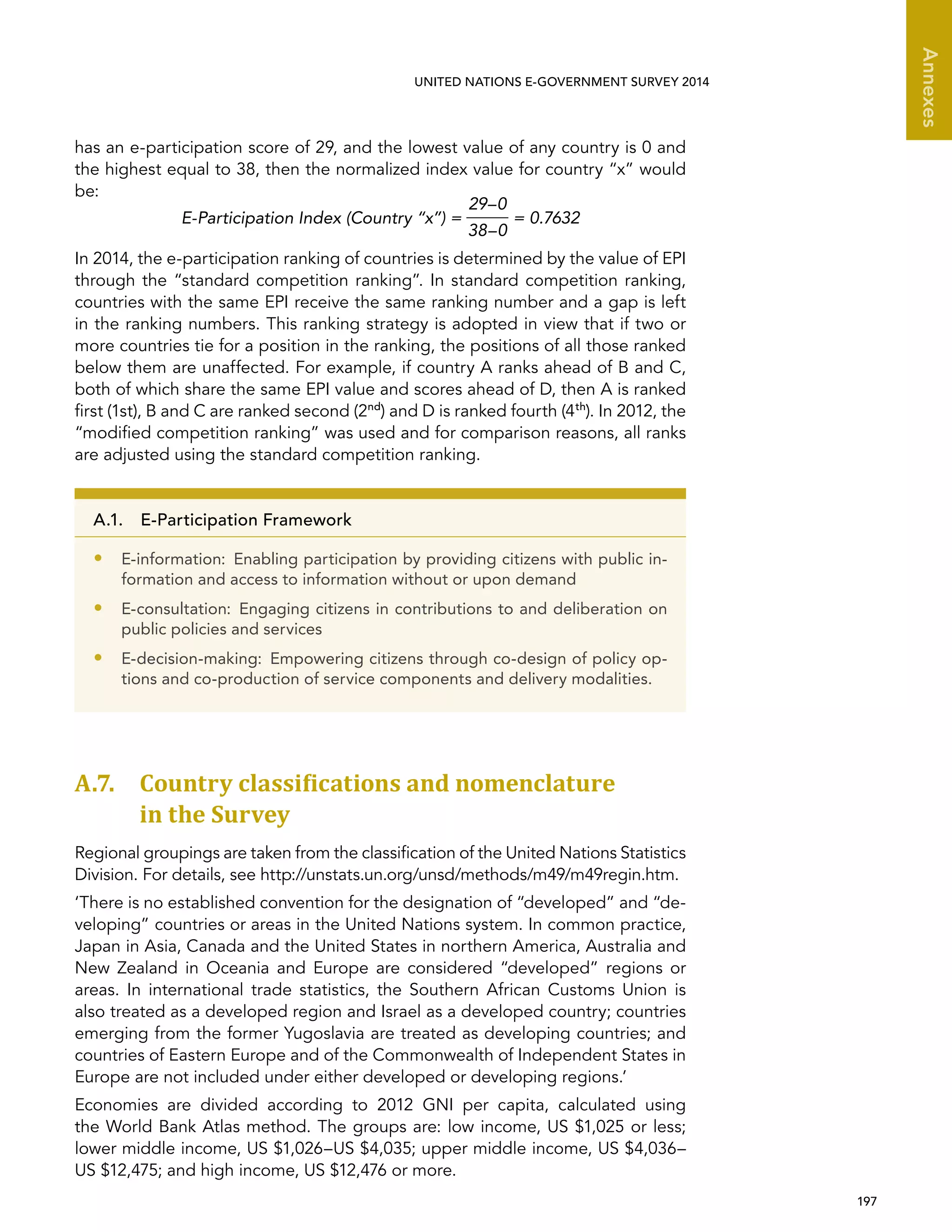   197 
Annexes
UNITED NATIONS E-GOVERNMENT SURVEY 2014
has an e-participation score of 29, and the lowest value of any country is 0 and
the highest equal to 38, then the normalized index value for country “x” would
be:
E-Participation Index (Country “x”) =
29–0
38–0
= 0.7632
In 2014, the e-participation ranking of countries is determined by the value of EPI
through the “standard competition ranking”. In standard competition ranking,
countries with the same EPI receive the same ranking number and a gap is left
in the ranking numbers. This ranking strategy is adopted in view that if two or
more countries tie for a position in the ranking, the positions of all those ranked
below them are unaffected. For example, if country A ranks ahead of B and C,
both of which share the same EPI value and scores ahead of D, then A is ranked
first (1st), B and C are ranked second (2nd
) and D is ranked fourth (4th
). In 2012, the
“modified competition ranking” was used and for comparison reasons, all ranks
are adjusted using the standard competition ranking.
A.7. Country classiﬁcations and nomenclature
in the Survey
Regional groupings are taken from the classification of the United Nations Statistics
Division. For details, see http://unstats.un.org/unsd/methods/m49/m49regin.htm.
‘There is no established convention for the designation of “developed” and “de-
veloping” countries or areas in the United Nations system. In common practice,
Japan in Asia, Canada and the United States in northern America, Australia and
New Zealand in Oceania and Europe are considered “developed” regions or
areas. In international trade statistics, the Southern African Customs Union is
also treated as a developed region and Israel as a developed country; countries
emerging from the former Yugoslavia are treated as developing countries; and
countries of Eastern Europe and of the Commonwealth of Independent States in
Europe are not included under either developed or developing regions.’
Economies are divided according to 2012 GNI per capita, calculated using
the World Bank Atlas method. The groups are: low income, US $1,025 or less;
lower middle income, US $1,026–US $4,035; upper middle income, US $4,036–
US $12,475; and high income, US $12,476 or more.
A.1.  E-Participation Framework
•• E-information:  Enabling participation by providing citizens with public in-
formation and access to information without or upon demand
•• E-consultation: Engaging citizens in contributions to and deliberation on
public policies and services
•• E-decision-making:  Empowering citizens through co-design of policy op-
tions and co-production of service components and delivery modalities.
 