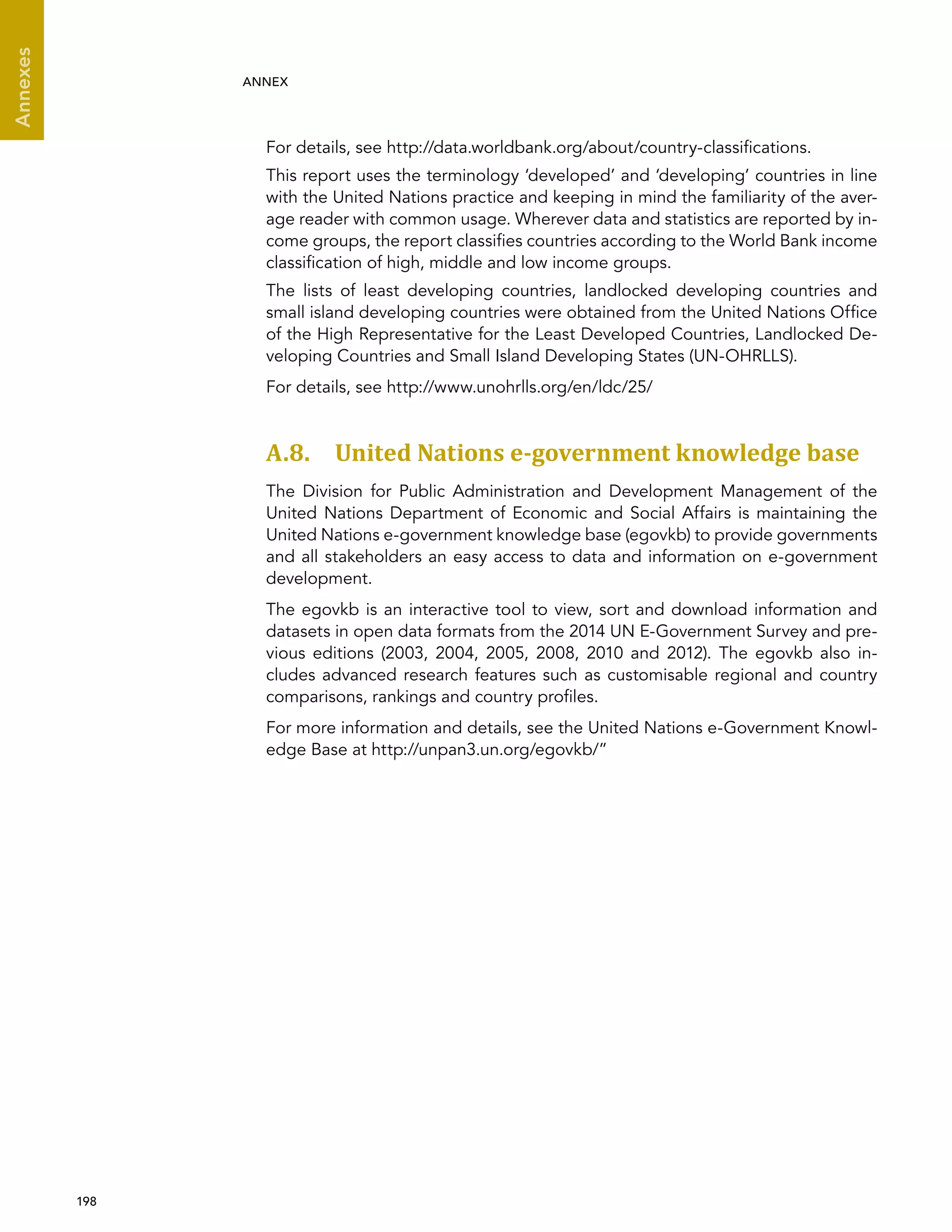  198 
Annexes
ANNEX
For details, see http://data.worldbank.org/about/country-classifications.
This report uses the terminology ‘developed’ and ‘developing’ countries in line
with the United Nations practice and keeping in mind the familiarity of the aver-
age reader with common usage. Wherever data and statistics are reported by in-
come groups, the report classifies countries according to the World Bank income
classification of high, middle and low income groups.
The lists of least developing countries, landlocked developing countries and
small island developing countries were obtained from the United Nations Office
of the High Representative for the Least Developed Countries, Landlocked De-
veloping Countries and Small Island Developing States (UN-OHRLLS).
For details, see http://www.unohrlls.org/en/ldc/25/
A.8. United Nations e-government knowledge base
The Division for Public Administration and Development Management of the
United Nations Department of Economic and Social Affairs is maintaining the
United Nations e-government knowledge base (egovkb) to provide governments
and all stakeholders an easy access to data and information on e-government
development.
The egovkb is an interactive tool to view, sort and download information and
datasets in open data formats from the 2014 UN E-Government Survey and pre-
vious editions (2003, 2004, 2005, 2008, 2010 and 2012). The egovkb also in-
cludes advanced research features such as customisable regional and country
comparisons, rankings and country profiles.
For more information and details, see the United Nations e-Government Knowl-
edge Base at http://unpan3.un.org/egovkb/”
 