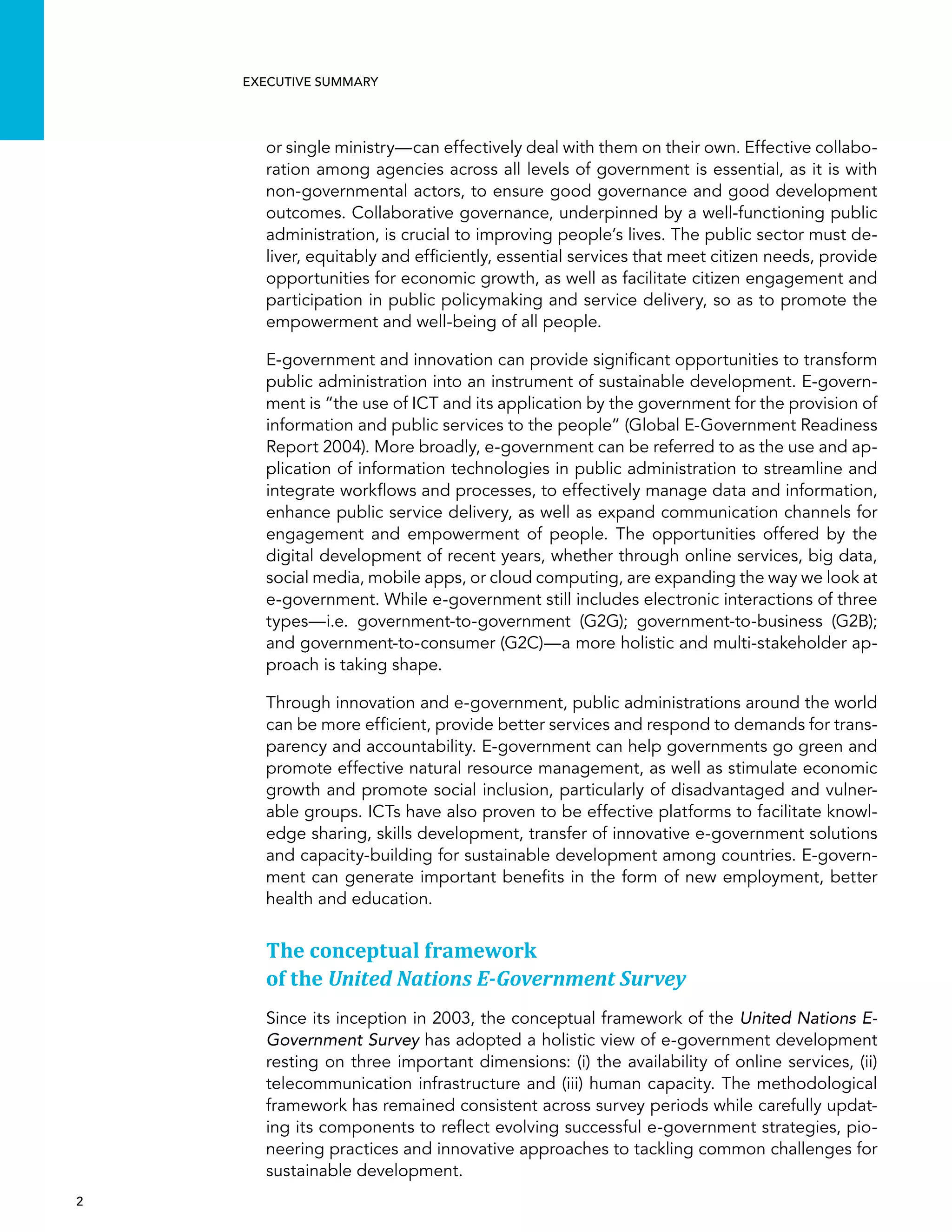  2 
Executive summary
or single ministry—can effectively deal with them on their own. Effective collabo-
ration among agencies across all levels of government is essential, as it is with
non-governmental actors, to ensure good governance and good development
outcomes. Collaborative governance, underpinned by a well-functioning public
administration, is crucial to improving people’s lives. The public sector must de-
liver, equitably and efficiently, essential services that meet citizen needs, provide
opportunities for economic growth, as well as facilitate citizen engagement and
participation in public policymaking and service delivery, so as to promote the
empowerment and well-being of all people.
E-government and innovation can provide significant opportunities to transform
public administration into an instrument of sustainable development. E-govern-
ment is “the use of ICT and its application by the government for the provision of
information and public services to the people” (Global E-Government Readiness
Report 2004). More broadly, e-government can be referred to as the use and ap-
plication of information technologies in public administration to streamline and
integrate workflows and processes, to effectively manage data and information,
enhance public service delivery, as well as expand communication channels for
engagement and empowerment of people. The opportunities offered by the
digital development of recent years, whether through online services, big data,
social media, mobile apps, or cloud computing, are expanding the way we look at
e-government. While e-government still includes electronic interactions of three
types—i.e. government-to-government (G2G); government-to-business (G2B);
and government-to-consumer (G2C)—a more holistic and multi-stakeholder ap-
proach is taking shape.
Through innovation and e-government, public administrations around the world
can be more efficient, provide better services and respond to demands for trans-
parency and accountability. E-government can help governments go green and
promote effective natural resource management, as well as stimulate economic
growth and promote social inclusion, particularly of disadvantaged and vulner-
able groups. ICTs have also proven to be effective platforms to facilitate knowl-
edge sharing, skills development, transfer of innovative e-government solutions
and capacity-building for sustainable development among countries. E-govern-
ment can generate important benefits in the form of new employment, better
health and education.
The conceptual framework
of the United Nations E-Government Survey
Since its inception in 2003, the conceptual framework of the United Nations E-
Government Survey has adopted a holistic view of e-government development
resting on three important dimensions: (i) the availability of online services, (ii)
telecommunication infrastructure and (iii) human capacity. The methodological
framework has remained consistent across survey periods while carefully updat-
ing its components to reflect evolving successful e-government strategies, pio-
neering practices and innovative approaches to tackling common challenges for
sustainable development.
 
