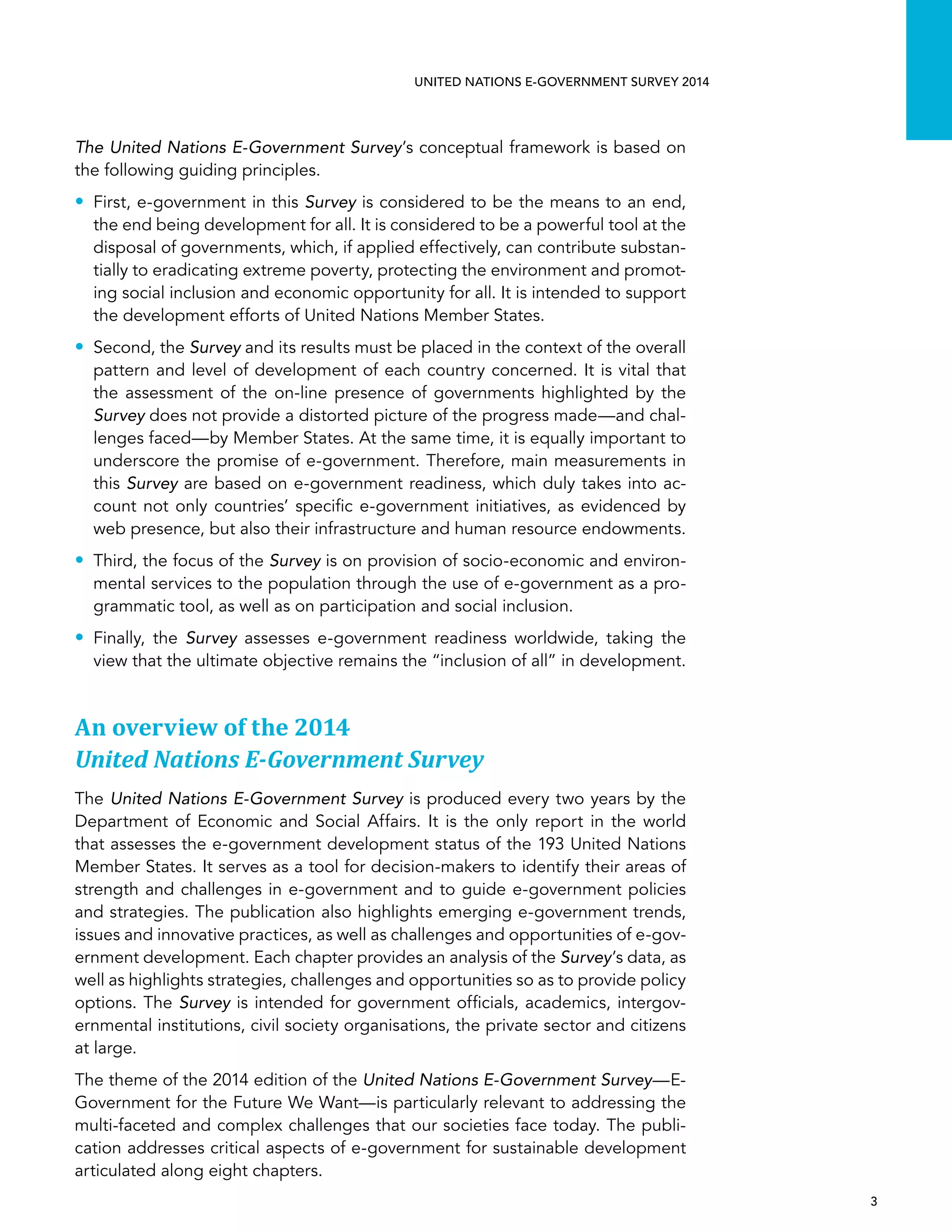   3 
UNITED NATIONS E-GOVERNMENT SURVEY 2014
The United Nations E-Government Survey’s conceptual framework is based on
the following guiding principles.
•• First, e-government in this Survey is considered to be the means to an end,
the end being development for all. It is considered to be a powerful tool at the
disposal of governments, which, if applied effectively, can contribute substan-
tially to eradicating extreme poverty, protecting the environment and promot-
ing social inclusion and economic opportunity for all. It is intended to support
the development efforts of United Nations Member States.
•• Second, the Survey and its results must be placed in the context of the overall
pattern and level of development of each country concerned. It is vital that
the assessment of the on-line presence of governments highlighted by the
Survey does not provide a distorted picture of the progress made—and chal-
lenges faced—by Member States. At the same time, it is equally important to
underscore the promise of e-government. Therefore, main measurements in
this Survey are based on e-government readiness, which duly takes into ac-
count not only countries’ specific e-government initiatives, as evidenced by
web presence, but also their infrastructure and human resource endowments.
•• Third, the focus of the Survey is on provision of socio-economic and environ-
mental services to the population through the use of e-government as a pro-
grammatic tool, as well as on participation and social inclusion.
•• Finally, the Survey assesses e-government readiness worldwide, taking the
view that the ultimate objective remains the “inclusion of all” in development.
An overview of the 2014
United Nations E-Government Survey
The United Nations E-Government Survey is produced every two years by the
Department of Economic and Social Affairs. It is the only report in the world
that assesses the e-government development status of the 193 United Nations
Member States. It serves as a tool for decision-makers to identify their areas of
strength and challenges in e-government and to guide e-government policies
and strategies. The publication also highlights emerging e-government trends,
issues and innovative practices, as well as challenges and opportunities of e-gov-
ernment development. Each chapter provides an analysis of the Survey’s data, as
well as highlights strategies, challenges and opportunities so as to provide policy
options. The Survey is intended for government officials, academics, intergov-
ernmental institutions, civil society organisations, the private sector and citizens
at large.
The theme of the 2014 edition of the United Nations E-Government Survey—E-
Government for the Future We Want—is particularly relevant to addressing the
multi-faceted and complex challenges that our societies face today. The publi-
cation addresses critical aspects of e-government for sustainable development
articulated along eight chapters.
 