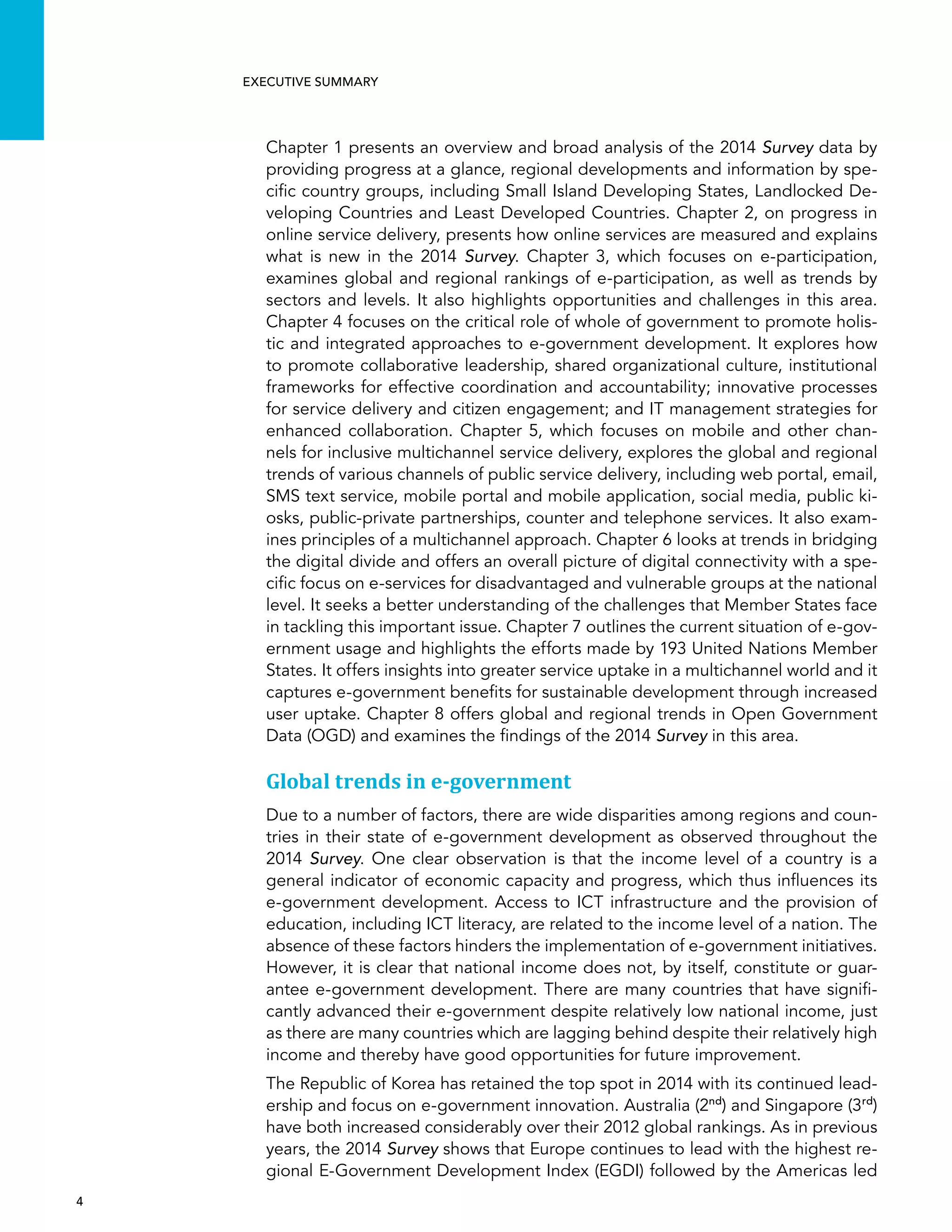  4 
Executive summary
Chapter 1 presents an overview and broad analysis of the 2014 Survey data by
providing progress at a glance, regional developments and information by spe-
cific country groups, including Small Island Developing States, Landlocked De-
veloping Countries and Least Developed Countries. Chapter 2, on progress in
online service delivery, presents how online services are measured and explains
what is new in the 2014 Survey. Chapter 3, which focuses on e-participation,
examines global and regional rankings of e-participation, as well as trends by
sectors and levels. It also highlights opportunities and challenges in this area.
Chapter 4 focuses on the critical role of whole of government to promote holis-
tic and integrated approaches to e-government development. It explores how
to promote collaborative leadership, shared organizational culture, institutional
frameworks for effective coordination and accountability; innovative processes
for service delivery and citizen engagement; and IT management strategies for
enhanced collaboration. Chapter 5, which focuses on mobile and other chan-
nels for inclusive multichannel service delivery, explores the global and regional
trends of various channels of public service delivery, including web portal, email,
SMS text service, mobile portal and mobile application, social media, public ki-
osks, public-private partnerships, counter and telephone services. It also exam-
ines principles of a multichannel approach. Chapter 6 looks at trends in bridging
the digital divide and offers an overall picture of digital connectivity with a spe-
cific focus on e-services for disadvantaged and vulnerable groups at the national
level. It seeks a better understanding of the challenges that Member States face
in tackling this important issue. Chapter 7 outlines the current situation of e-gov-
ernment usage and highlights the efforts made by 193 United Nations Member
States. It offers insights into greater service uptake in a multichannel world and it
captures e-government benefits for sustainable development through increased
user uptake. Chapter 8 offers global and regional trends in Open Government
Data (OGD) and examines the findings of the 2014 Survey in this area.
Global trends in e-government
Due to a number of factors, there are wide disparities among regions and coun-
tries in their state of e-government development as observed throughout the
2014 Survey. One clear observation is that the income level of a country is a
general indicator of economic capacity and progress, which thus influences its
e-government development. Access to ICT infrastructure and the provision of
education, including ICT literacy, are related to the income level of a nation. The
absence of these factors hinders the implementation of e-government initiatives.
However, it is clear that national income does not, by itself, constitute or guar-
antee e-government development. There are many countries that have signifi-
cantly advanced their e-government despite relatively low national income, just
as there are many countries which are lagging behind despite their relatively high
income and thereby have good opportunities for future improvement.
The Republic of Korea has retained the top spot in 2014 with its continued lead-
ership and focus on e-government innovation. Australia (2nd
) and Singapore (3rd
)
have both increased considerably over their 2012 global rankings. As in previous
years, the 2014 Survey shows that Europe continues to lead with the highest re-
gional E-Government Development Index (EGDI) followed by the Americas led
 