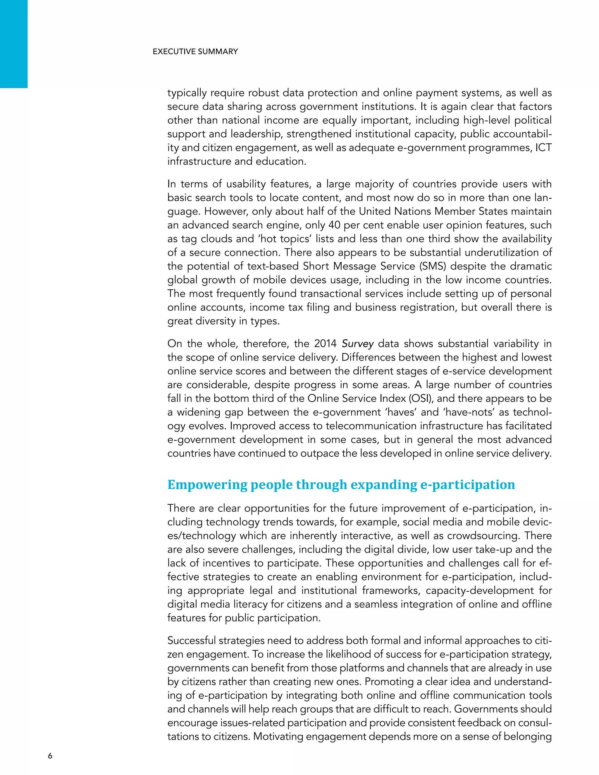  6 
Executive summary
typically require robust data protection and online payment systems, as well as
secure data sharing across government institutions. It is again clear that factors
other than national income are equally important, including high-level political
support and leadership, strengthened institutional capacity, public accountabil-
ity and citizen engagement, as well as adequate e-government programmes, ICT
infrastructure and education.
In terms of usability features, a large majority of countries provide users with
basic search tools to locate content, and most now do so in more than one lan-
guage. However, only about half of the United Nations Member States maintain
an advanced search engine, only 40 per cent enable user opinion features, such
as tag clouds and ‘hot topics’ lists and less than one third show the availability
of a secure connection. There also appears to be substantial underutilization of
the potential of text-based Short Message Service (SMS) despite the dramatic
global growth of mobile devices usage, including in the low income countries.
The most frequently found transactional services include setting up of personal
online accounts, income tax filing and business registration, but overall there is
great diversity in types.
On the whole, therefore, the 2014 Survey data shows substantial variability in
the scope of online service delivery. Differences between the highest and lowest
online service scores and between the different stages of e-service development
are considerable, despite progress in some areas. A large number of countries
fall in the bottom third of the Online Service Index (OSI), and there appears to be
a widening gap between the e-government ‘haves’ and ‘have-nots’ as technol-
ogy evolves. Improved access to telecommunication infrastructure has facilitated
e-government development in some cases, but in general the most advanced
countries have continued to outpace the less developed in online service delivery.
Empowering people through expanding e-participation
There are clear opportunities for the future improvement of e-participation, in-
cluding technology trends towards, for example, social media and mobile devic-
es/technology which are inherently interactive, as well as crowdsourcing. There
are also severe challenges, including the digital divide, low user take-up and the
lack of incentives to participate. These opportunities and challenges call for ef-
fective strategies to create an enabling environment for e-participation, includ-
ing appropriate legal and institutional frameworks, capacity-development for
digital media literacy for citizens and a seamless integration of online and offline
features for public participation.
Successful strategies need to address both formal and informal approaches to citi-
zen engagement. To increase the likelihood of success for e-participation strategy,
governments can benefit from those platforms and channels that are already in use
by citizens rather than creating new ones. Promoting a clear idea and understand-
ing of e-participation by integrating both online and offline communication tools
and channels will help reach groups that are difficult to reach. Governments should
encourage issues-related participation and provide consistent feedback on consul-
tations to citizens. Motivating engagement depends more on a sense of belonging
 