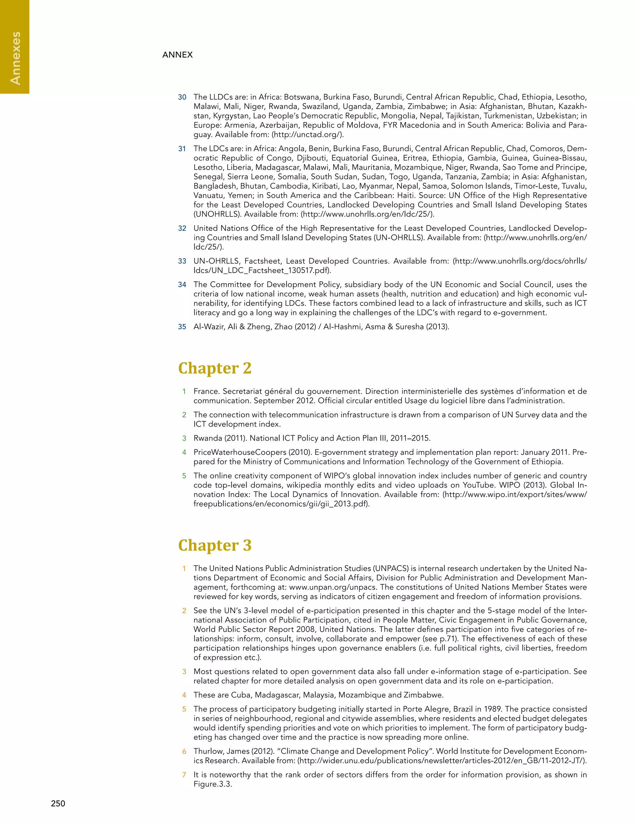  250 
Annexes
ANNEX
30	 The LLDCs are: in Africa: Botswana, Burkina Faso, Burundi, Central African Republic, Chad, Ethiopia, Lesotho,
Malawi, Mali, Niger, Rwanda, Swaziland, Uganda, Zambia, Zimbabwe; in Asia: Afghanistan, Bhutan, Kazakh-
stan, Kyrgystan, Lao People’s Democratic Republic, Mongolia, Nepal, Tajikistan, Turkmenistan, Uzbekistan; in
Europe: Armenia, Azerbaijan, Republic of Moldova, FYR Macedonia and in South America: Bolivia and Para-
guay. Available from: (http://unctad.org/).
31	 The LDCs are: in Africa: Angola, Benin, Burkina Faso, Burundi, Central African Republic, Chad, Comoros, Dem-
ocratic Republic of Congo, Djibouti, Equatorial Guinea, Eritrea, Ethiopia, Gambia, Guinea, Guinea-Bissau,
Lesotho, Liberia, Madagascar, Malawi, Mali, Mauritania, Mozambique, Niger, Rwanda, Sao Tome and Principe,
Senegal, Sierra Leone, Somalia, South Sudan, Sudan, Togo, Uganda, Tanzania, Zambia; in Asia: Afghanistan,
Bangladesh, Bhutan, Cambodia, Kiribati, Lao, Myanmar, Nepal, Samoa, Solomon Islands, Timor-Leste, Tuvalu,
Vanuatu, Yemen; in South America and the Caribbean: Haiti. Source: UN Office of the High Representative
for the Least Developed Countries, Landlocked Developing Countries and Small Island Developing States
(UNOHRLLS). Available from: (http://www.unohrlls.org/en/ldc/25/).
32	 United Nations Office of the High Representative for the Least Developed Countries, Landlocked Develop-
ing Countries and Small Island Developing States (UN-OHRLLS). Available from: (http://www.unohrlls.org/en/
ldc/25/).
33	 UN-OHRLLS, Factsheet, Least Developed Countries. Available from: (http://www.unohrlls.org/docs/ohrlls/
ldcs/UN_LDC_Factsheet_130517.pdf).
34	 The Committee for Development Policy, subsidiary body of the UN Economic and Social Council, uses the
criteria of low national income, weak human assets (health, nutrition and education) and high economic vul-
nerability, for identifying LDCs. These factors combined lead to a lack of infrastructure and skills, such as ICT
literacy and go a long way in explaining the challenges of the LDC’s with regard to e-government.
35	 Al-Wazir, Ali  Zheng, Zhao (2012) / Al-Hashmi, Asma  Suresha (2013).
Chapter 2 
1	 France. Secretariat général du gouvernement. Direction interministerielle des systèmes d’information et de
communication. September 2012. Official circular entitled Usage du logiciel libre dans l’administration.
2	 The connection with telecommunication infrastructure is drawn from a comparison of UN Survey data and the
ICT development index.
3	 Rwanda (2011). National ICT Policy and Action Plan III, 2011–2015.
4	 PriceWaterhouseCoopers (2010). E-government strategy and implementation plan report: January 2011. Pre-
pared for the Ministry of Communications and Information Technology of the Government of Ethiopia.
5	 The online creativity component of WIPO’s global innovation index includes number of generic and country
code top-level domains, wikipedia monthly edits and video uploads on YouTube. WIPO (2013). Global In-
novation Index: The Local Dynamics of Innovation. Available from: (http://www.wipo.int/export/sites/www/
freepublications/en/economics/gii/gii_2013.pdf).
Chapter 3 
1	 The United Nations Public Administration Studies (UNPACS) is internal research undertaken by the United Na-
tions Department of Economic and Social Affairs, Division for Public Administration and Development Man-
agement, forthcoming at: www.unpan.org/unpacs. The constitutions of United Nations Member States were
reviewed for key words, serving as indicators of citizen engagement and freedom of information provisions.
2	 See the UN’s 3-level model of e-participation presented in this chapter and the 5-stage model of the Inter-
national Association of Public Participation, cited in People Matter, Civic Engagement in Public Governance,
World Public Sector Report 2008, United Nations. The latter defines participation into five categories of re-
lationships: inform, consult, involve, collaborate and empower (see p.71). The effectiveness of each of these
participation relationships hinges upon governance enablers (i.e. full political rights, civil liberties, freedom
of expression etc.).
3	 Most questions related to open government data also fall under e-information stage of e-participation. See
related chapter for more detailed analysis on open government data and its role on e-participation.
4	 These are Cuba, Madagascar, Malaysia, Mozambique and Zimbabwe.
5	 The process of participatory budgeting initially started in Porte Alegre, Brazil in 1989. The practice consisted
in series of neighbourhood, regional and citywide assemblies, where residents and elected budget delegates
would identify spending priorities and vote on which priorities to implement. The form of participatory budg-
eting has changed over time and the practice is now spreading more online.
6	 Thurlow, James (2012). “Climate Change and Development Policy”. World Institute for Development Econom-
ics Research. Available from: (http://wider.unu.edu/publications/newsletter/articles-2012/en_GB/11-2012-JT/).
7	 It is noteworthy that the rank order of sectors differs from the order for information provision, as shown in
Figure.3.3.
 