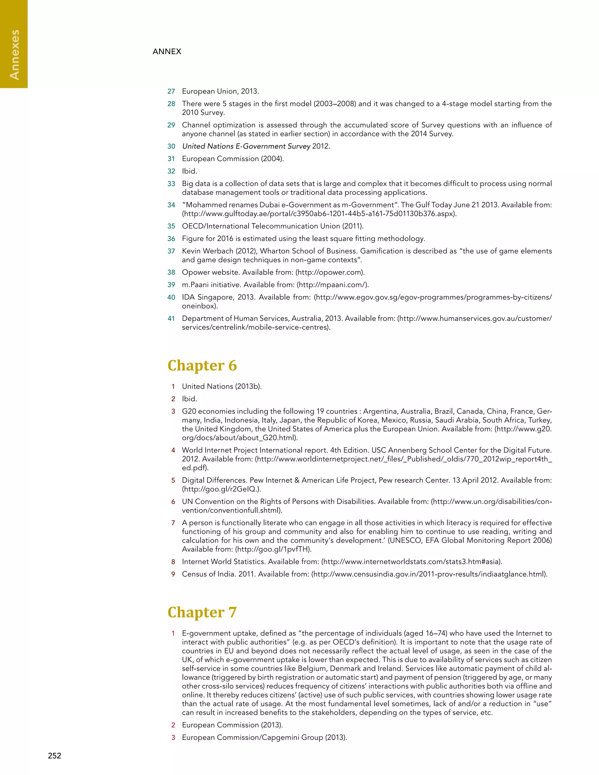  252 
Annexes
ANNEX
27	 European Union, 2013.
28	 There were 5 stages in the first model (2003–2008) and it was changed to a 4-stage model starting from the
2010 Survey.
29	 Channel optimization is assessed through the accumulated score of Survey questions with an influence of
anyone channel (as stated in earlier section) in accordance with the 2014 Survey.
30	 United Nations E-Government Survey 2012.
31	 European Commission (2004).
32	 Ibid.
33	 Big data is a collection of data sets that is large and complex that it becomes difficult to process using normal
database management tools or traditional data processing applications.
34	 “Mohammed renames Dubai e-Government as m-Government”. The Gulf Today June 21 2013. Available from:
(http://www.gulftoday.ae/portal/c3950ab6-1201-44b5-a161-75d01130b376.aspx).
35	 OECD/International Telecommunication Union (2011).
36	 Figure for 2016 is estimated using the least square fitting methodology.
37	 Kevin Werbach (2012), Wharton School of Business. Gamification is described as “the use of game elements
and game design techniques in non-game contexts”.
38	 Opower website. Available from: (http://opower.com).
39	 m.Paani initiative. Available from: (http://mpaani.com/).
40	 IDA Singapore, 2013. Available from: (http://www.egov.gov.sg/egov-programmes/programmes-by-citizens/
oneinbox).
41	 Department of Human Services, Australia, 2013. Available from: (http://www.humanservices.gov.au/customer/
services/centrelink/mobile-service-centres).
Chapter 6 
1	 United Nations (2013b).
2	 Ibid.
3	 G20 economies including the following 19 countries : Argentina, Australia, Brazil, Canada, China, France, Ger-
many, India, Indonesia, Italy, Japan, the Republic of Korea, Mexico, Russia, Saudi Arabia, South Africa, Turkey,
the United Kingdom, the United States of America plus the European Union. Available from: (http://www.g20.
org/docs/about/about_G20.html).
4	 World Internet Project International report. 4th Edition. USC Annenberg School Center for the Digital Future.
2012. Available from: (http://www.worldinternetproject.net/_files/_Published/_oldis/770_2012wip_report4th_
ed.pdf).
5	 Digital Differences. Pew Internet  American Life Project, Pew research Center. 13 April 2012. Available from:
(http://goo.gl/r2GeIQ.).
6	 UN Convention on the Rights of Persons with Disabilities. Available from: (http://www.un.org/disabilities/con-
vention/conventionfull.shtml).
7	 A person is functionally literate who can engage in all those activities in which literacy is required for effective
functioning of his group and community and also for enabling him to continue to use reading, writing and
calculation for his own and the community’s development.’ (UNESCO, EFA Global Monitoring Report 2006)
Available from: (http://goo.gl/1pvfTH).
8	 Internet World Statistics. Available from: (http://www.internetworldstats.com/stats3.htm#asia).
9	 Census of India. 2011. Available from: (http://www.censusindia.gov.in/2011-prov-results/indiaatglance.html).
Chapter 7 
1	 E-government uptake, defined as “the percentage of individuals (aged 16–74) who have used the Internet to
interact with public authorities” (e.g. as per OECD’s definition). It is important to note that the usage rate of
countries in EU and beyond does not necessarily reflect the actual level of usage, as seen in the case of the
UK, of which e-government uptake is lower than expected. This is due to availability of services such as citizen
self-service in some countries like Belgium, Denmark and Ireland. Services like automatic payment of child al-
lowance (triggered by birth registration or automatic start) and payment of pension (triggered by age, or many
other cross-silo services) reduces frequency of citizens’ interactions with public authorities both via offline and
online. It thereby reduces citizens’ (active) use of such public services, with countries showing lower usage rate
than the actual rate of usage. At the most fundamental level sometimes, lack of and/or a reduction in “use”
can result in increased benefits to the stakeholders, depending on the types of service, etc.
2	 European Commission (2013).
3	 European Commission/Capgemini Group (2013).
 