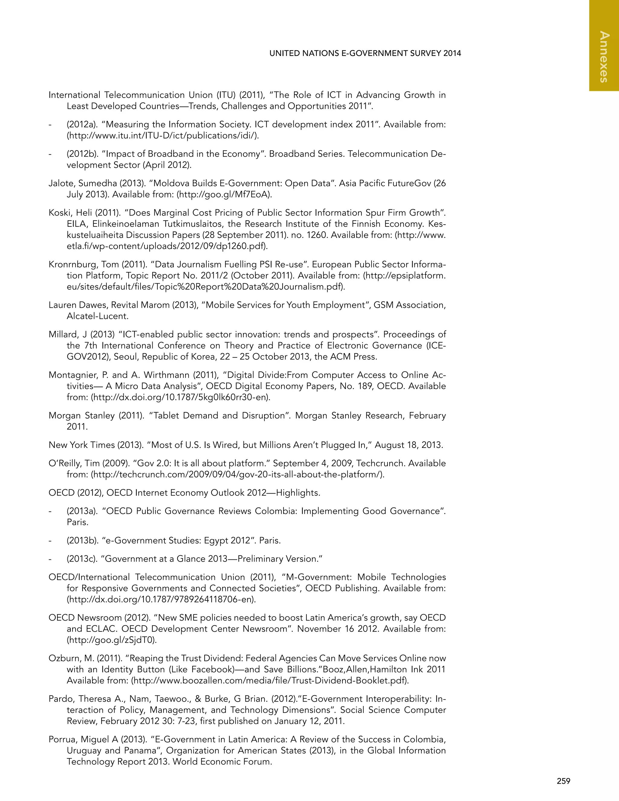   259 
Annexes
UNITED NATIONS E-GOVERNMENT SURVEY 2014
International Telecommunication Union (ITU) (2011), “The Role of ICT in Advancing Growth in
Least Developed Countries—Trends, Challenges and Opportunities 2011”.
-	 (2012a). “Measuring the Information Society. ICT development index 2011”. Available from:
(http://www.itu.int/ITU-D/ict/publications/idi/).
-	 (2012b). “Impact of Broadband in the Economy”. Broadband Series. Telecommunication De-
velopment Sector (April 2012).
Jalote, Sumedha (2013). “Moldova Builds E-Government: Open Data”. Asia Pacific FutureGov (26
July 2013). Available from: (http://goo.gl/Mf7EoA).
Koski, Heli (2011). “Does Marginal Cost Pricing of Public Sector Information Spur Firm Growth”.
EILA, Elinkeinoelaman Tutkimuslaitos, the Research Institute of the Finnish Economy. Kes-
kusteluaiheita Discussion Papers (28 September 2011). no. 1260. Available from: (http://www.
etla.fi/wp-content/uploads/2012/09/dp1260.pdf).
Kronrnburg, Tom (2011). “Data Journalism Fuelling PSI Re-use”. European Public Sector Informa-
tion Platform, Topic Report No. 2011/2 (October 2011). Available from: (http://epsiplatform.
eu/sites/default/files/Topic%20Report%20Data%20Journalism.pdf).
Lauren Dawes, Revital Marom (2013), “Mobile Services for Youth Employment”, GSM Association,
Alcatel-Lucent.
Millard, J (2013) “ICT-enabled public sector innovation: trends and prospects”. Proceedings of
the 7th International Conference on Theory and Practice of Electronic Governance (ICE-
GOV2012), Seoul, Republic of Korea, 22 – 25 October 2013, the ACM Press.
Montagnier, P. and A. Wirthmann (2011), “Digital Divide:From Computer Access to Online Ac-
tivities— A Micro Data Analysis”, OECD Digital Economy Papers, No. 189, OECD. Available
from: (http://dx.doi.org/10.1787/5kg0lk60rr30-en).
Morgan Stanley (2011). “Tablet Demand and Disruption”. Morgan Stanley Research, February
2011.
New York Times (2013). “Most of U.S. Is Wired, but Millions Aren’t Plugged In,” August 18, 2013.
O’Reilly, Tim (2009). “Gov 2.0: It is all about platform.” September 4, 2009, Techcrunch. Available
from: (http://techcrunch.com/2009/09/04/gov-20-its-all-about-the-platform/).
OECD (2012), OECD Internet Economy Outlook 2012—Highlights.
-	 (2013a). “OECD Public Governance Reviews Colombia: Implementing Good Governance”.
Paris.
-	 (2013b). “e-Government Studies: Egypt 2012”. Paris.
-	 (2013c). “Government at a Glance 2013—Preliminary Version.”
OECD/International Telecommunication Union (2011), “M-Government: Mobile Technologies
for Responsive Governments and Connected Societies”, OECD Publishing. Available from:
(http://dx.doi.org/10.1787/9789264118706-en).
OECD Newsroom (2012). “New SME policies needed to boost Latin America’s growth, say OECD
and ECLAC. OECD Development Center Newsroom”. November 16 2012. Available from:
(http://goo.gl/zSjdT0).
Ozburn, M. (2011). “Reaping the Trust Dividend: Federal Agencies Can Move Services Online now
with an Identity Button (Like Facebook)—and Save Billions.”Booz,Allen,Hamilton Ink 2011
Available from: (http://www.boozallen.com/media/file/Trust-Dividend-Booklet.pdf).
Pardo, Theresa A., Nam, Taewoo.,  Burke, G Brian. (2012).“E-Government Interoperability: In-
teraction of Policy, Management, and Technology Dimensions”. Social Science Computer
Review, February 2012 30: 7-23, first published on January 12, 2011.
Porrua, Miguel A (2013). “E-Government in Latin America: A Review of the Success in Colombia,
Uruguay and Panama”, Organization for American States (2013), in the Global Information
Technology Report 2013. World Economic Forum.
 