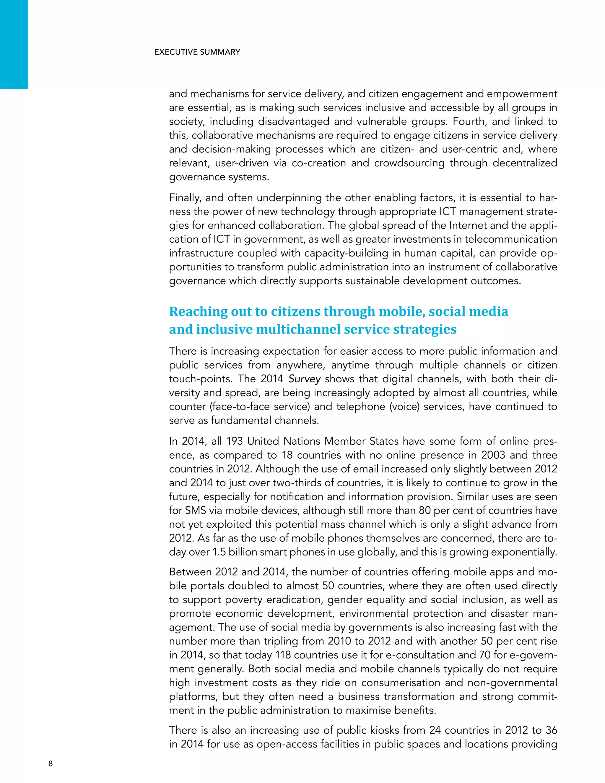  8 
Executive summary
and mechanisms for service delivery, and citizen engagement and empowerment
are essential, as is making such services inclusive and accessible by all groups in
society, including disadvantaged and vulnerable groups. Fourth, and linked to
this, collaborative mechanisms are required to engage citizens in service delivery
and decision-making processes which are citizen- and user-centric and, where
relevant, user-driven via co-creation and crowdsourcing through decentralized
governance systems.
Finally, and often underpinning the other enabling factors, it is essential to har-
ness the power of new technology through appropriate ICT management strate-
gies for enhanced collaboration. The global spread of the Internet and the appli-
cation of ICT in government, as well as greater investments in telecommunication
infrastructure coupled with capacity-building in human capital, can provide op-
portunities to transform public administration into an instrument of collaborative
governance which directly supports sustainable development outcomes.
Reaching out to citizens through mobile, social media
and inclusive multichannel service strategies
There is increasing expectation for easier access to more public information and
public services from anywhere, anytime through multiple channels or citizen
touch-points. The 2014 Survey shows that digital channels, with both their di-
versity and spread, are being increasingly adopted by almost all countries, while
counter (face-to-face service) and telephone (voice) services, have continued to
serve as fundamental channels.
In 2014, all 193 United Nations Member States have some form of online pres-
ence, as compared to 18 countries with no online presence in 2003 and three
countries in 2012. Although the use of email increased only slightly between 2012
and 2014 to just over two-thirds of countries, it is likely to continue to grow in the
future, especially for notification and information provision. Similar uses are seen
for SMS via mobile devices, although still more than 80 per cent of countries have
not yet exploited this potential mass channel which is only a slight advance from
2012. As far as the use of mobile phones themselves are concerned, there are to-
day over 1.5 billion smart phones in use globally, and this is growing exponentially.
Between 2012 and 2014, the number of countries offering mobile apps and mo-
bile portals doubled to almost 50 countries, where they are often used directly
to support poverty eradication, gender equality and social inclusion, as well as
promote economic development, environmental protection and disaster man-
agement. The use of social media by governments is also increasing fast with the
number more than tripling from 2010 to 2012 and with another 50 per cent rise
in 2014, so that today 118 countries use it for e-consultation and 70 for e-govern-
ment generally. Both social media and mobile channels typically do not require
high investment costs as they ride on consumerisation and non-governmental
platforms, but they often need a business transformation and strong commit-
ment in the public administration to maximise benefits.
There is also an increasing use of public kiosks from 24 countries in 2012 to 36
in 2014 for use as open-access facilities in public spaces and locations providing
 