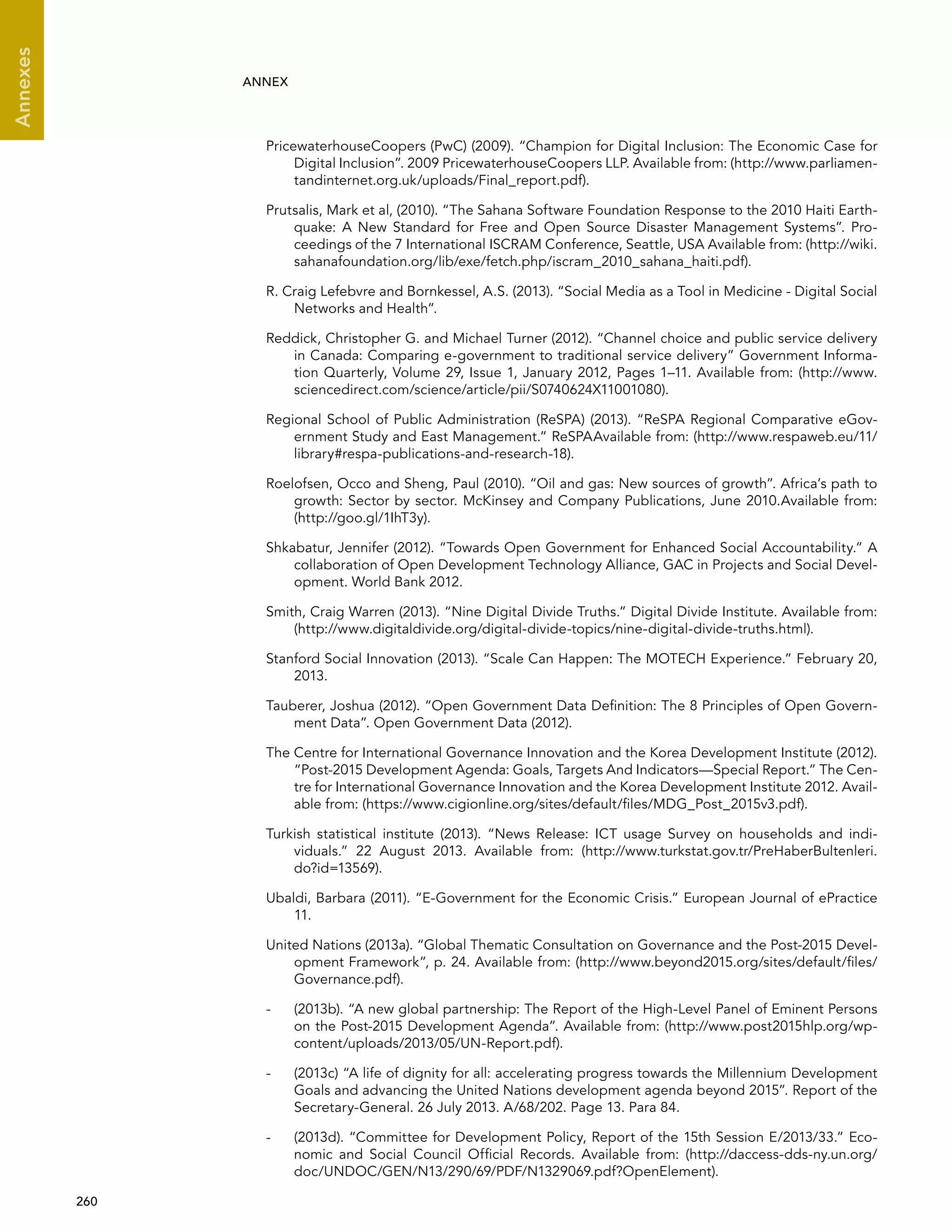  260 
Annexes
ANNEX
PricewaterhouseCoopers (PwC) (2009). “Champion for Digital Inclusion: The Economic Case for
Digital Inclusion”. 2009 PricewaterhouseCoopers LLP. Available from: (http://www.parliamen-
tandinternet.org.uk/uploads/Final_report.pdf).
Prutsalis, Mark et al, (2010). “The Sahana Software Foundation Response to the 2010 Haiti Earth-
quake: A New Standard for Free and Open Source Disaster Management Systems”. Pro-
ceedings of the 7 International ISCRAM Conference, Seattle, USA Available from: (http://wiki.
sahanafoundation.org/lib/exe/fetch.php/iscram_2010_sahana_haiti.pdf).
R. Craig Lefebvre and Bornkessel, A.S. (2013). “Social Media as a Tool in Medicine - Digital Social
Networks and Health”.
Reddick, Christopher G. and Michael Turner (2012). “Channel choice and public service delivery
in Canada: Comparing e-government to traditional service delivery” Government Informa-
tion Quarterly, Volume 29, Issue 1, January 2012, Pages 1–11. Available from: (http://www.
sciencedirect.com/science/article/pii/S0740624X11001080).
Regional School of Public Administration (ReSPA) (2013). “ReSPA Regional Comparative eGov-
ernment Study and East Management.” ReSPAAvailable from: (http://www.respaweb.eu/11/
library#respa-publications-and-research-18).
Roelofsen, Occo and Sheng, Paul (2010). “Oil and gas: New sources of growth”. Africa’s path to
growth: Sector by sector. McKinsey and Company Publications, June 2010.Available from:
(http://goo.gl/1IhT3y).
Shkabatur, Jennifer (2012). “Towards Open Government for Enhanced Social Accountability.” A
collaboration of Open Development Technology Alliance, GAC in Projects and Social Devel-
opment. World Bank 2012.
Smith, Craig Warren (2013). “Nine Digital Divide Truths.” Digital Divide Institute. Available from:
(http://www.digitaldivide.org/digital-divide-topics/nine-digital-divide-truths.html).
Stanford Social Innovation (2013). “Scale Can Happen: The MOTECH Experience.” February 20,
2013.
Tauberer, Joshua (2012). “Open Government Data Definition: The 8 Principles of Open Govern-
ment Data”. Open Government Data (2012).
The Centre for International Governance Innovation and the Korea Development Institute (2012).
“Post-2015 Development Agenda: Goals, Targets And Indicators—Special Report.” The Cen-
tre for International Governance Innovation and the Korea Development Institute 2012. Avail-
able from: (https://www.cigionline.org/sites/default/files/MDG_Post_2015v3.pdf).
Turkish statistical institute (2013). “News Release: ICT usage Survey on households and indi-
viduals.” 22 August 2013. Available from: (http://www.turkstat.gov.tr/PreHaberBultenleri.
do?id=13569).
Ubaldi, Barbara (2011). “E-Government for the Economic Crisis.” European Journal of ePractice
11.
United Nations (2013a). “Global Thematic Consultation on Governance and the Post-2015 Devel-
opment Framework”, p. 24. Available from: (http://www.beyond2015.org/sites/default/files/
Governance.pdf).
-	 (2013b). “A new global partnership: The Report of the High-Level Panel of Eminent Persons
on the Post-2015 Development Agenda”. Available from: (http://www.post2015hlp.org/wp-
content/uploads/2013/05/UN-Report.pdf).
-	 (2013c) “A life of dignity for all: accelerating progress towards the Millennium Development
Goals and advancing the United Nations development agenda beyond 2015”. Report of the
Secretary-General. 26 July 2013. A/68/202. Page 13. Para 84.
-	 (2013d). “Committee for Development Policy, Report of the 15th Session E/2013/33.” Eco-
nomic and Social Council Official Records. Available from: (http://daccess-dds-ny.un.org/
doc/UNDOC/GEN/N13/290/69/PDF/N1329069.pdf?OpenElement).
 