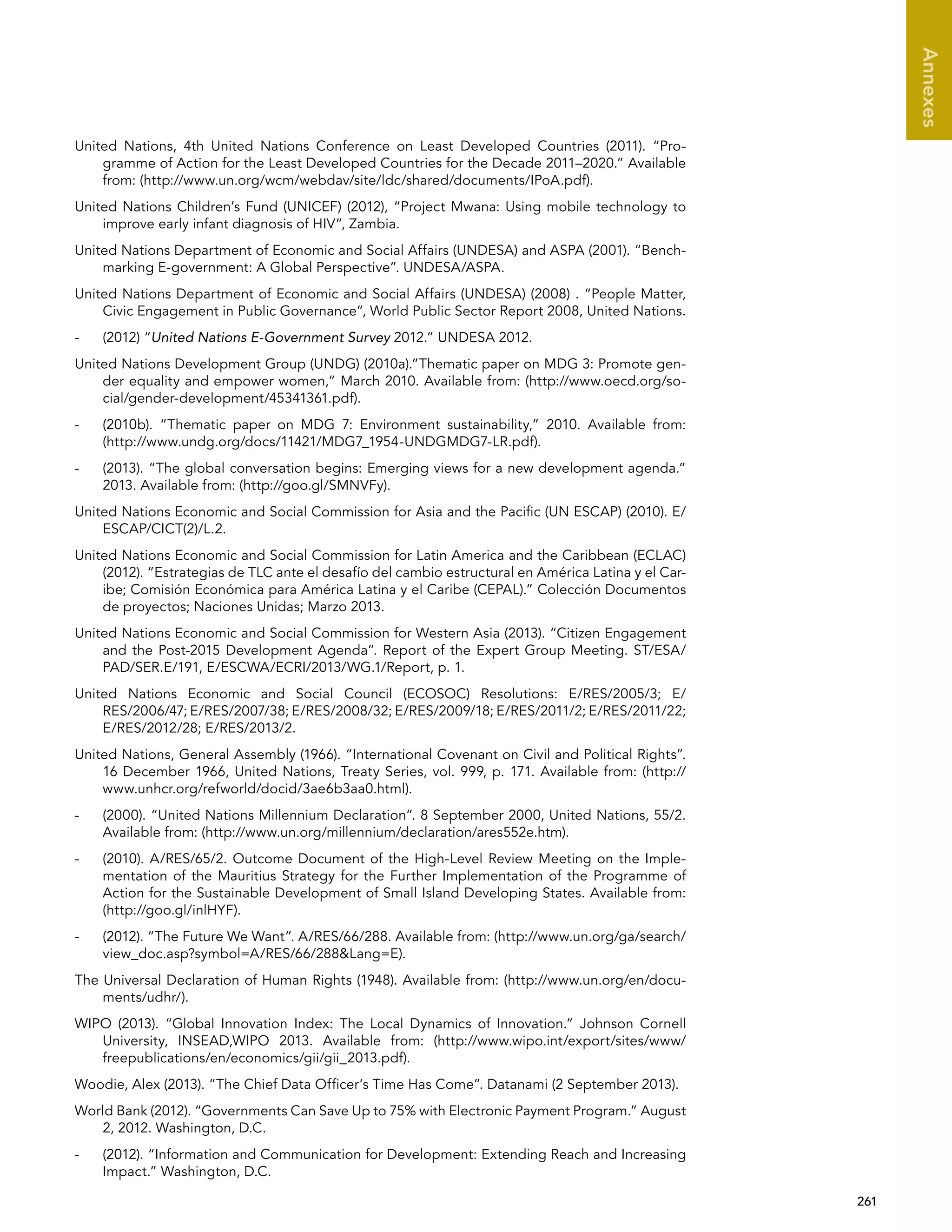   261 
Annexes
United Nations, 4th United Nations Conference on Least Developed Countries (2011). “Pro-
gramme of Action for the Least Developed Countries for the Decade 2011–2020.” Available
from: (http://www.un.org/wcm/webdav/site/ldc/shared/documents/IPoA.pdf).
United Nations Children’s Fund (UNICEF) (2012), “Project Mwana: Using mobile technology to
improve early infant diagnosis of HIV”, Zambia.
United Nations Department of Economic and Social Affairs (UNDESA) and ASPA (2001). “Bench-
marking E-government: A Global Perspective”. UNDESA/ASPA.
United Nations Department of Economic and Social Affairs (UNDESA) (2008) . “People Matter,
Civic Engagement in Public Governance”, World Public Sector Report 2008, United Nations.
-	 (2012) “United Nations E-Government Survey 2012.” UNDESA 2012.
United Nations Development Group (UNDG) (2010a).”Thematic paper on MDG 3: Promote gen-
der equality and empower women,” March 2010. Available from: (http://www.oecd.org/so-
cial/gender-development/45341361.pdf).
-	 (2010b). “Thematic paper on MDG 7: Environment sustainability,” 2010. Available from:
(http://www.undg.org/docs/11421/MDG7_1954-UNDGMDG7-LR.pdf).
-	 (2013). “The global conversation begins: Emerging views for a new development agenda.”
2013. Available from: (http://goo.gl/SMNVFy).
United Nations Economic and Social Commission for Asia and the Pacific (UN ESCAP) (2010). E/
ESCAP/CICT(2)/L.2.
United Nations Economic and Social Commission for Latin America and the Caribbean (ECLAC)
(2012). “Estrategias de TLC ante el desafío del cambio estructural en América Latina y el Car-
ibe; Comisión Económica para América Latina y el Caribe (CEPAL).” Colección Documentos
de proyectos; Naciones Unidas; Marzo 2013.
United Nations Economic and Social Commission for Western Asia (2013). “Citizen Engagement
and the Post-2015 Development Agenda”. Report of the Expert Group Meeting. ST/ESA/
PAD/SER.E/191, E/ESCWA/ECRI/2013/WG.1/Report, p. 1.
United Nations Economic and Social Council (ECOSOC) Resolutions: E/RES/2005/3; E/
RES/2006/47; E/RES/2007/38; E/RES/2008/32; E/RES/2009/18; E/RES/2011/2; E/RES/2011/22;
E/RES/2012/28; E/RES/2013/2.
United Nations, General Assembly (1966). “International Covenant on Civil and Political Rights”.
16 December 1966, United Nations, Treaty Series, vol. 999, p. 171. Available from: (http://
www.unhcr.org/refworld/docid/3ae6b3aa0.html).
-	 (2000). “United Nations Millennium Declaration”. 8 September 2000, United Nations, 55/2.
Available from: (http://www.un.org/millennium/declaration/ares552e.htm).
-	 (2010). A/RES/65/2. Outcome Document of the High-Level Review Meeting on the Imple-
mentation of the Mauritius Strategy for the Further Implementation of the Programme of
Action for the Sustainable Development of Small Island Developing States. Available from:
(http://goo.gl/inlHYF).
-	 (2012). “The Future We Want”. A/RES/66/288. Available from: (http://www.un.org/ga/search/
view_doc.asp?symbol=A/RES/66/288Lang=E).
The Universal Declaration of Human Rights (1948). Available from: (http://www.un.org/en/docu-
ments/udhr/).
WIPO (2013). “Global Innovation Index: The Local Dynamics of Innovation.” Johnson Cornell
University, INSEAD,WIPO 2013. Available from: (http://www.wipo.int/export/sites/www/
freepublications/en/economics/gii/gii_2013.pdf).
Woodie, Alex (2013). “The Chief Data Officer’s Time Has Come”. Datanami (2 September 2013).
World Bank (2012). “Governments Can Save Up to 75% with Electronic Payment Program.” August
2, 2012. Washington, D.C.
-	 (2012). “Information and Communication for Development: Extending Reach and Increasing
Impact.” Washington, D.C.
 