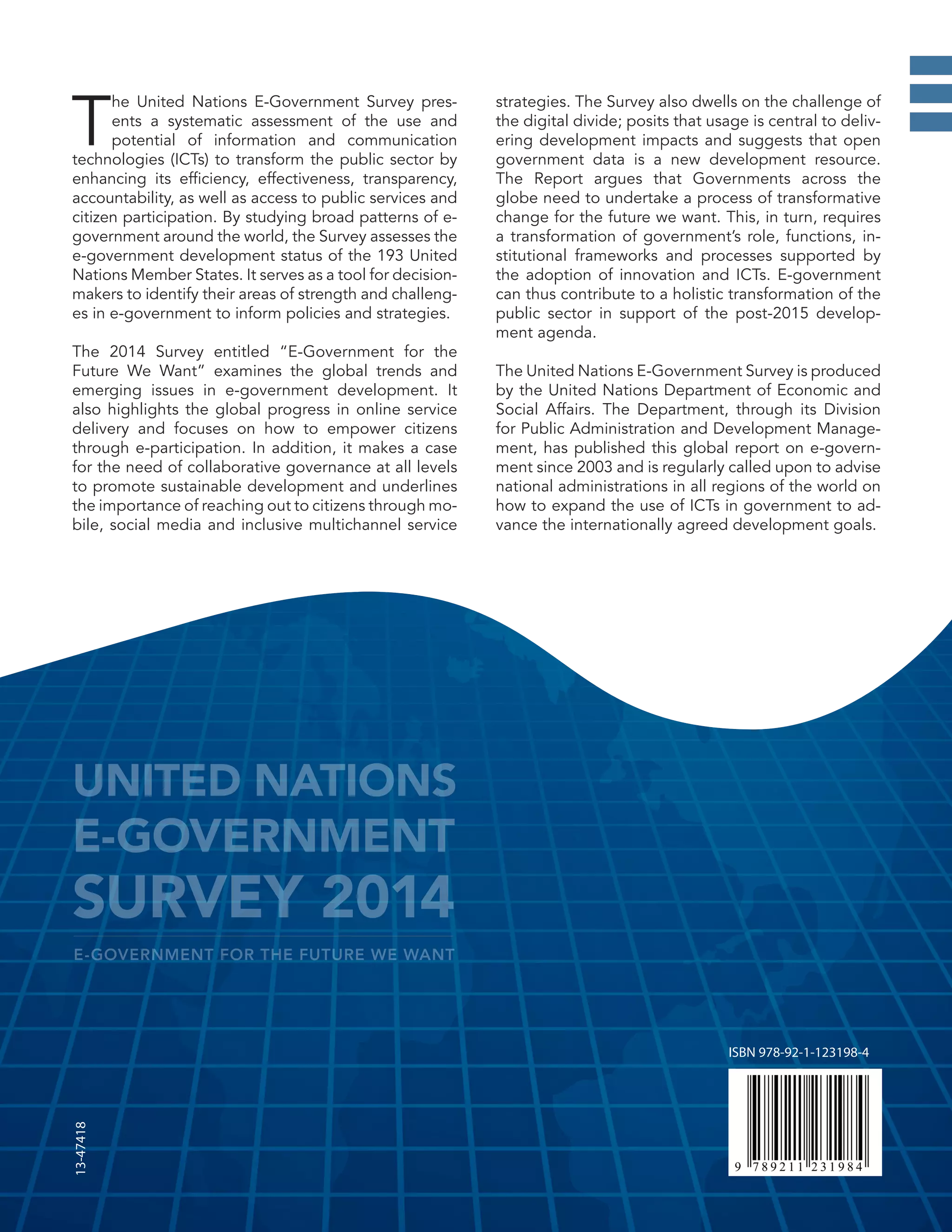 ISBN 978-92-1-123198-4
13-47418
T
he United Nations E-Government Survey pres-
ents a systematic assessment of the use and
potential of information and communication
technologies (ICTs) to transform the public sector by
enhancing its efficiency, effectiveness, transparency,
accountability, as well as access to public services and
citizen participation. By studying broad patterns of e-
government around the world, the Survey assesses the
e-government development status of the 193 United
Nations Member States. It serves as a tool for decision-
makers to identify their areas of strength and challeng-
es in e-government to inform policies and strategies.
The 2014 Survey entitled “E-Government for the
Future We Want” examines the global trends and
emerging issues in e-government development. It
also highlights the global progress in online service
delivery and focuses on how to empower citizens
through e-participation. In addition, it makes a case
for the need of collaborative governance at all levels
to promote sustainable development and underlines
the importance of reaching out to citizens through mo-
bile, social media and inclusive multichannel service
strategies. The Survey also dwells on the challenge of
the digital divide; posits that usage is central to deliv-
ering development impacts and suggests that open
government data is a new development resource.
The Report argues that Governments across the
globe need to undertake a process of transformative
change for the future we want. This, in turn, requires
a transformation of government’s role, functions, in-
stitutional frameworks and processes supported by
the adoption of innovation and ICTs. E-government
can thus contribute to a holistic transformation of the
public sector in support of the post-2015 develop-
ment agenda.
The United Nations E-Government Survey is produced
by the United Nations Department of Economic and
Social Affairs. The Department, through its Division
for Public Administration and Development Manage-
ment, has published this global report on e-govern-
ment since 2003 and is regularly called upon to advise
national administrations in all regions of the world on
how to expand the use of ICTs in government to ad-
vance the internationally agreed development goals.
UNITED NATIONS
E-GOVERNMENT
SURVEY 2014
E-GOVERNMENT FOR THE FUTURE WE WANT
 