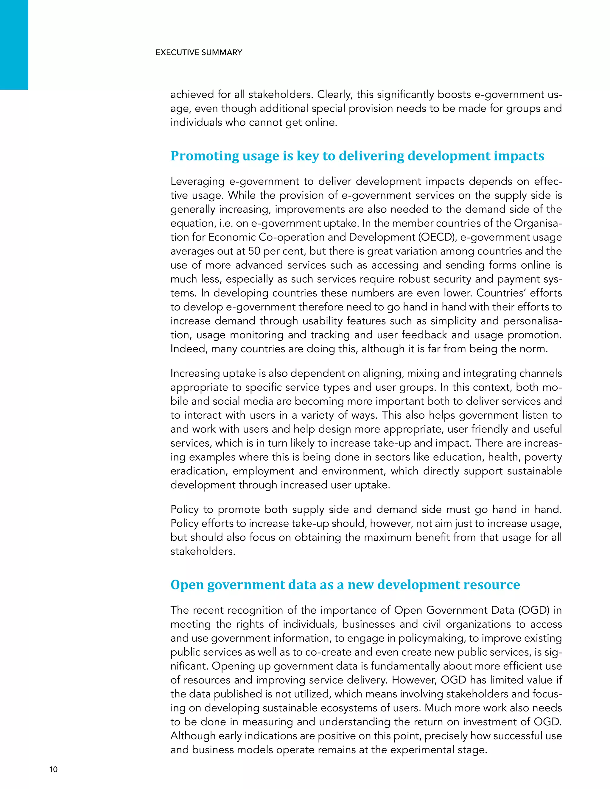  10 
Executive summary
achieved for all stakeholders. Clearly, this significantly boosts e-government us-
age, even though additional special provision needs to be made for groups and
individuals who cannot get online.
Promoting usage is key to delivering development impacts
Leveraging e-government to deliver development impacts depends on effec-
tive usage. While the provision of e-government services on the supply side is
generally increasing, improvements are also needed to the demand side of the
equation, i.e. on e-government uptake. In the member countries of the Organisa-
tion for Economic Co-operation and Development (OECD), e-government usage
averages out at 50 per cent, but there is great variation among countries and the
use of more advanced services such as accessing and sending forms online is
much less, especially as such services require robust security and payment sys-
tems. In developing countries these numbers are even lower. Countries’ efforts
to develop e-government therefore need to go hand in hand with their efforts to
increase demand through usability features such as simplicity and personalisa-
tion, usage monitoring and tracking and user feedback and usage promotion.
Indeed, many countries are doing this, although it is far from being the norm.
Increasing uptake is also dependent on aligning, mixing and integrating channels
appropriate to specific service types and user groups. In this context, both mo-
bile and social media are becoming more important both to deliver services and
to interact with users in a variety of ways. This also helps government listen to
and work with users and help design more appropriate, user friendly and useful
services, which is in turn likely to increase take-up and impact. There are increas-
ing examples where this is being done in sectors like education, health, poverty
eradication, employment and environment, which directly support sustainable
development through increased user uptake.
Policy to promote both supply side and demand side must go hand in hand.
Policy efforts to increase take-up should, however, not aim just to increase usage,
but should also focus on obtaining the maximum benefit from that usage for all
stakeholders.
Open government data as a new development resource
The recent recognition of the importance of Open Government Data (OGD) in
meeting the rights of individuals, businesses and civil organizations to access
and use government information, to engage in policymaking, to improve existing
public services as well as to co-create and even create new public services, is sig-
nificant. Opening up government data is fundamentally about more efficient use
of resources and improving service delivery. However, OGD has limited value if
the data published is not utilized, which means involving stakeholders and focus-
ing on developing sustainable ecosystems of users. Much more work also needs
to be done in measuring and understanding the return on investment of OGD.
Although early indications are positive on this point, precisely how successful use
and business models operate remains at the experimental stage.
 