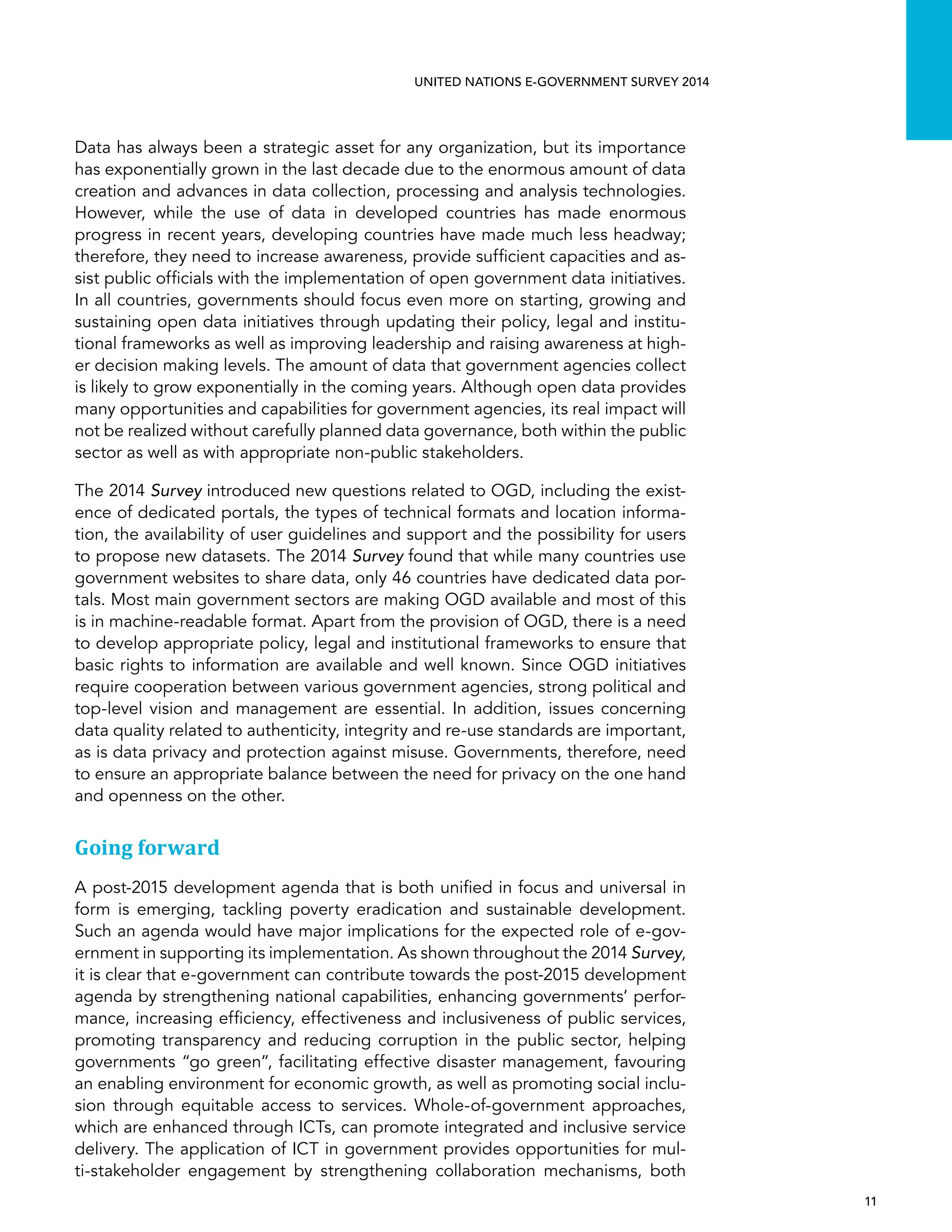   11 
UNITED NATIONS E-GOVERNMENT SURVEY 2014
Data has always been a strategic asset for any organization, but its importance
has exponentially grown in the last decade due to the enormous amount of data
creation and advances in data collection, processing and analysis technologies.
However, while the use of data in developed countries has made enormous
progress in recent years, developing countries have made much less headway;
therefore, they need to increase awareness, provide sufficient capacities and as-
sist public officials with the implementation of open government data initiatives.
In all countries, governments should focus even more on starting, growing and
sustaining open data initiatives through updating their policy, legal and institu-
tional frameworks as well as improving leadership and raising awareness at high-
er decision making levels. The amount of data that government agencies collect
is likely to grow exponentially in the coming years. Although open data provides
many opportunities and capabilities for government agencies, its real impact will
not be realized without carefully planned data governance, both within the public
sector as well as with appropriate non-public stakeholders.
The 2014 Survey introduced new questions related to OGD, including the exist-
ence of dedicated portals, the types of technical formats and location informa-
tion, the availability of user guidelines and support and the possibility for users
to propose new datasets. The 2014 Survey found that while many countries use
government websites to share data, only 46 countries have dedicated data por-
tals. Most main government sectors are making OGD available and most of this
is in machine-readable format. Apart from the provision of OGD, there is a need
to develop appropriate policy, legal and institutional frameworks to ensure that
basic rights to information are available and well known. Since OGD initiatives
require cooperation between various government agencies, strong political and
top-level vision and management are essential. In addition, issues concerning
data quality related to authenticity, integrity and re-use standards are important,
as is data privacy and protection against misuse. Governments, therefore, need
to ensure an appropriate balance between the need for privacy on the one hand
and openness on the other.
Going forward
A post-2015 development agenda that is both unified in focus and universal in
form is emerging, tackling poverty eradication and sustainable development.
Such an agenda would have major implications for the expected role of e-gov-
ernment in supporting its implementation. As shown throughout the 2014 Survey,
it is clear that e-government can contribute towards the post-2015 development
agenda by strengthening national capabilities, enhancing governments’ perfor-
mance, increasing efficiency, effectiveness and inclusiveness of public services,
promoting transparency and reducing corruption in the public sector, helping
governments “go green”, facilitating effective disaster management, favouring
an enabling environment for economic growth, as well as promoting social inclu-
sion through equitable access to services. Whole-of-government approaches,
which are enhanced through ICTs, can promote integrated and inclusive service
delivery. The application of ICT in government provides opportunities for mul-
ti-stakeholder engagement by strengthening collaboration mechanisms, both
 