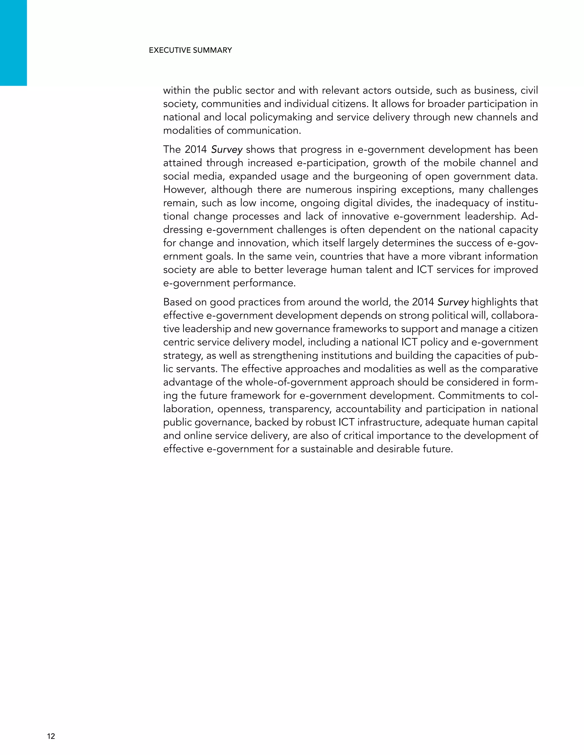  12 
Executive summary
within the public sector and with relevant actors outside, such as business, civil
society, communities and individual citizens. It allows for broader participation in
national and local policymaking and service delivery through new channels and
modalities of communication.
The 2014 Survey shows that progress in e-government development has been
attained through increased e-participation, growth of the mobile channel and
social media, expanded usage and the burgeoning of open government data.
However, although there are numerous inspiring exceptions, many challenges
remain, such as low income, ongoing digital divides, the inadequacy of institu-
tional change processes and lack of innovative e-government leadership. Ad-
dressing e-government challenges is often dependent on the national capacity
for change and innovation, which itself largely determines the success of e-gov-
ernment goals. In the same vein, countries that have a more vibrant information
society are able to better leverage human talent and ICT services for improved
e-government performance.
Based on good practices from around the world, the 2014 Survey highlights that
effective e-government development depends on strong political will, collabora-
tive leadership and new governance frameworks to support and manage a citizen
centric service delivery model, including a national ICT policy and e-government
strategy, as well as strengthening institutions and building the capacities of pub-
lic servants. The effective approaches and modalities as well as the comparative
advantage of the whole-of-government approach should be considered in form-
ing the future framework for e-government development. Commitments to col-
laboration, openness, transparency, accountability and participation in national
public governance, backed by robust ICT infrastructure, adequate human capital
and online service delivery, are also of critical importance to the development of
effective e-government for a sustainable and desirable future.
 
