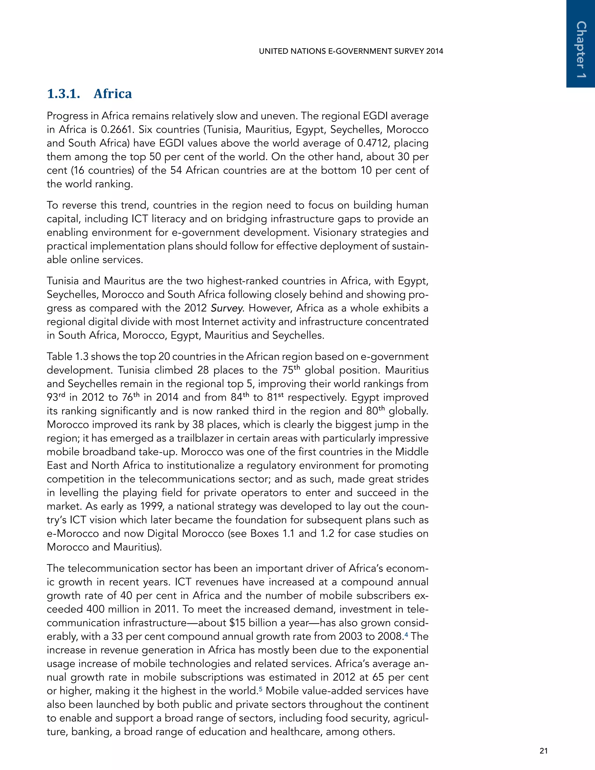   21 
Chapter1
UNITED NATIONS E-GOVERNMENT SURVEY 2014
1.3.1. Africa
Progress in Africa remains relatively slow and uneven. The regional EGDI average
in Africa is 0.2661. Six countries (Tunisia, Mauritius, Egypt, Seychelles, Morocco
and South Africa) have EGDI values above the world average of 0.4712, placing
them among the top 50 per cent of the world. On the other hand, about 30 per
cent (16 countries) of the 54 African countries are at the bottom 10 per cent of
the world ranking.
To reverse this trend, countries in the region need to focus on building human
capital, including ICT literacy and on bridging infrastructure gaps to provide an
enabling environment for e-government development. Visionary strategies and
practical implementation plans should follow for effective deployment of sustain-
able online services.
Tunisia and Mauritus are the two highest-ranked countries in Africa, with Egypt,
Seychelles, Morocco and South Africa following closely behind and showing pro-
gress as compared with the 2012 Survey. However, Africa as a whole exhibits a
regional digital divide with most Internet activity and infrastructure concentrated
in South Africa, Morocco, Egypt, Mauritius and Seychelles.
Table 1.3 shows the top 20 countries in the African region based on e-government
development. Tunisia climbed 28 places to the 75th
global position. Mauritius
and Seychelles remain in the regional top 5, improving their world rankings from
93rd
in 2012 to 76th
in 2014 and from 84th
to 81st
respectively. Egypt improved
its ranking significantly and is now ranked third in the region and 80th
globally.
Morocco improved its rank by 38 places, which is clearly the biggest jump in the
region; it has emerged as a trailblazer in certain areas with particularly impressive
mobile broadband take-up. Morocco was one of the first countries in the Middle
East and North Africa to institutionalize a regulatory environment for promoting
competition in the telecommunications sector; and as such, made great strides
in levelling the playing field for private operators to enter and succeed in the
market. As early as 1999, a national strategy was developed to lay out the coun-
try’s ICT vision which later became the foundation for subsequent plans such as
e-Morocco and now Digital Morocco (see Boxes 1.1 and 1.2 for case studies on
Morocco and Mauritius).
The telecommunication sector has been an important driver of Africa’s econom-
ic growth in recent years. ICT revenues have increased at a compound annual
growth rate of 40 per cent in Africa and the number of mobile subscribers ex-
ceeded 400 million in 2011. To meet the increased demand, investment in tele-
communication infrastructure—about $15 billion a year—has also grown consid-
erably, with a 33 per cent compound annual growth rate from 2003 to 2008.4 The
increase in revenue generation in Africa has mostly been due to the exponential
usage increase of mobile technologies and related services. Africa’s average an-
nual growth rate in mobile subscriptions was estimated in 2012 at 65 per cent
or higher, making it the highest in the world.5 Mobile value-added services have
also been launched by both public and private sectors throughout the continent
to enable and support a broad range of sectors, including food security, agricul-
ture, banking, a broad range of education and healthcare, among others.
 