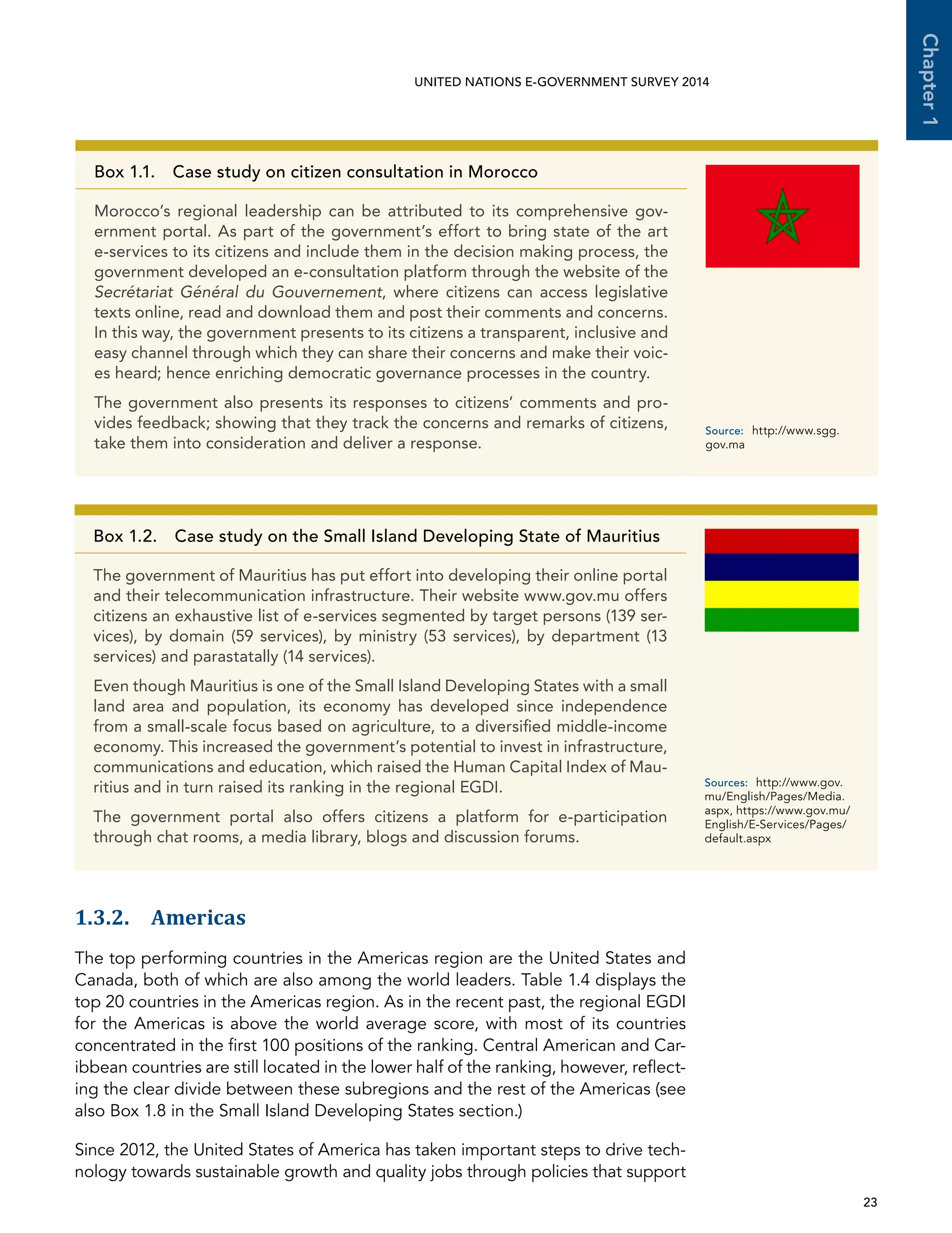   23 
Chapter1
UNITED NATIONS E-GOVERNMENT SURVEY 2014
1.3.2. Americas
The top performing countries in the Americas region are the United States and
Canada, both of which are also among the world leaders. Table 1.4 displays the
top 20 countries in the Americas region. As in the recent past, the regional EGDI
for the Americas is above the world average score, with most of its countries
concentrated in the first 100 positions of the ranking. Central American and Car-
ibbean countries are still located in the lower half of the ranking, however, reflect-
ing the clear divide between these subregions and the rest of the Americas (see
also Box 1.8 in the Small Island Developing States section.)
Since 2012, the United States of America has taken important steps to drive tech-
nology towards sustainable growth and quality jobs through policies that support
Box 1.1. Case study on citizen consultation in Morocco
Morocco’s regional leadership can be attributed to its comprehensive gov-
ernment portal. As part of the government’s effort to bring state of the art
e-services to its citizens and include them in the decision making process, the
government developed an e-consultation platform through the website of the
Secrétariat Général du Gouvernement, where citizens can access legislative
texts online, read and download them and post their comments and concerns.
In this way, the government presents to its citizens a transparent, inclusive and
easy channel through which they can share their concerns and make their voic-
es heard; hence enriching democratic governance processes in the country.
The government also presents its responses to citizens’ comments and pro-
vides feedback; showing that they track the concerns and remarks of citizens,
take them into consideration and deliver a response.
Source:	http://www.sgg.
gov.ma
Box 1.2. Case study on the Small Island Developing State of Mauritius
The government of Mauritius has put effort into developing their online portal
and their telecommunication infrastructure. Their website www.gov.mu offers
citizens an exhaustive list of e-services segmented by target persons (139 ser-
vices), by domain (59 services), by ministry (53 services), by department (13
services) and parastatally (14 services).
Even though Mauritius is one of the Small Island Developing States with a small
land area and population, its economy has developed since independence
from a small-scale focus based on agriculture, to a diversified middle-income
economy. This increased the government’s potential to invest in infrastructure,
communications and education, which raised the Human Capital Index of Mau-
ritius and in turn raised its ranking in the regional EGDI.
The government portal also offers citizens a platform for e-participation
through chat rooms, a media library, blogs and discussion forums.
Sources:	http://www.gov.
mu/English/Pages/Media.
aspx, https://www.gov.mu/
English/E-Services/Pages/
default.aspx
 